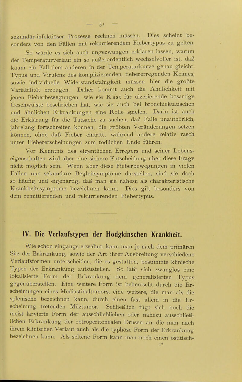 sekundär-infektiöser Prozesse rechnen müssen. Dies scheint be- sonders von den Fällen mit rekurrierendem Fiebertypus zu gelten. So würde es sich auch ungezwungen erklären lassen, warum der Temperaturverlauf ein so außerordentlich wechselvoller ist, daß kaum ein Fedl dem anderen in der Temperaturkurve genau gleicht. Typus und Virulenz des komplizierenden, fiebererregenden Keimes, sowie individuelle Widerstandsfähigkeit müssen hier die größte Variabilität erzeugen. Daher kommt auch die Ähnlichkeit mit jenen Fieberbewegungen, wie sie Kast für ulzerierende bösartige Geschwülste beschrieben hat, wie sie auch bei bronchiektatischen und ähnlichen Erkrankungen eine Rolle spielen. Darin ist auch die Erklärung für die Tatsache zu suchen, daß Fälle unaufhörlich, jahrelang fortschreiten können, die größten Veränderungen setzen können, ohne daß Fieber eintritt, während andere relativ rasch unter Fiebererscheinungen zum tödlichen Ende führen. Vor Kenntnis des eigentlichen Erregers und seiner Lebens- eigenschaften wird aber eine sichere Entscheidung über diese Frage nicht möglich sein. Wenn aber diese Fieberbewegungen in vielen Fällen nur sekundäre Begleitsymptome darstellen, sind sie doch so häufig und eigenartig, daß man sie nahezu als charakteristische Krankheitssymptome bezeichnen kann. Dies gilt besonders von dem remittierenden und rekurrierenden Fiebertypus. IV. Die Verlaufstypen der Hodgkinschen Krankheit. Wie schon eingangs erwähnt, kann man je nach dem primären Sitz der Erkrankung, sowie der Art ihrer Ausbreitung verschiedene Verlaufsformen unterscheiden, die es gestatten, bestimmte klinische Typen der Erkrankung aufzustellen. So läßt sich zwanglos eine lokalisierte Form der Erkrankung dem generalisierten Typus gegenüberstellen. Eine weitere Form ist beherrscht durch die Er- scheinungen eines Mediastinaltumors, eine weitere, die man als die splenische bezeichnen kann, durch einen fast allein in die Er- scheinung tretenden Milztumor. Schließlich fügt sich noch die meist larvierte Form der ausschließlichen oder nahezu ausschließ- lichen Erkrankung der retroperitonealen Drüsen an, die man nach ihrem klinischen Verlauf auch als die typhöse Form der Erkrankung bezeichnen kann. Als seltene Form kann man noch einen ostitisch- 4*