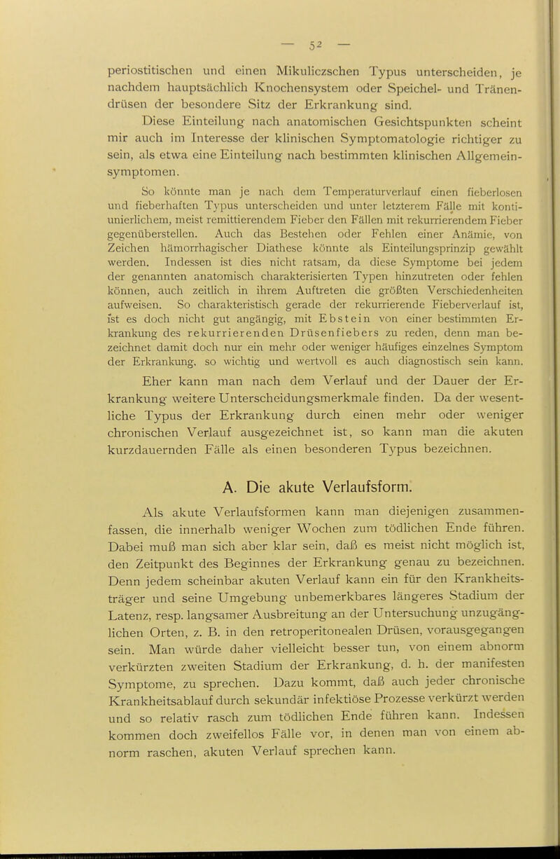 periostitischen und einen Mikuliczschen Typus unterscheiden, je nachdem hauptsächlich Knochensystem oder Speichel- und Tränen- drüsen der besondere Sitz der Erkrankung sind. Diese Einteilung nach anatomischen Gesichtspunkten scheint mir auch im Interesse der klinischen Symptomatologie richtiger zu sein, als etwa eine Einteilung nach bestimmten klinischen Allgemein- symptomen. So könnte man je nach dem Temperaturverlauf einen fieberlosen und fieberhaften Typus unterscheiden und unter letzterem Fälle mit konti- unierlichem, meist remittierendem Fieber den Fällen mit rekurrierendem Fieber gegenüberstellen. Auch das Bestehen oder Fehlen einer Anämie, von Zeichen hämorrhagischer Diathese könnte als Einteilungsprinzip gewählt werden. Indessen ist dies nicht ratsam, da diese Symptome bei jedem der genannten anatomisch charakterisierten Typen hinzutreten oder fehlen können, auch zeitlich in ihrem Auftreten die größten Verschiedenheiten aufweisen. So charakteristisch gerade der rekurrierende Fieberverlauf ist, ist es doch nicht gut angängig, mit Ebstein von einer bestimmten Er- krankung des rekurrierenden Drüsenfiebers zu reden, denn man be- zeichnet damit doch nur ein mehr oder weniger häufiges einzelnes Symptom der Erkrankung, so wichtig und wertvoll es auch diagnostisch sein kann. Eher kann man nach dem Verlauf und der Dauer der Er- krankung weitere Unterscheidungsmerkmale finden. Da der wesent- liche Typus der Erkrankung durch einen mehr oder weniger chronischen Verlauf ausgezeichnet ist, so kann man die akuten kurzdauernden Fälle als einen besonderen T3^pus bezeichnen. A. Die akute Verlaufsform. Als akute Verlaufsformen kann man diejenigen zusammen- fassen, die innerhalb weniger Wochen zum tödlichen Ende führen. Dabei muß man sich aber klar sein, daß es meist nicht möglich ist, den Zeitpunkt des Beginnes der Erkrankung genau zu bezeichnen. Denn jedem scheinbar akuten Verlauf kann ein für den Krankheits- träger und seine Umgebung unbemerkbares längeres Stadium der Latenz, resp. langsamer Ausbreitung an der Untersuchung unzugäng- lichen Orten, z. B. in den retroperitonealen Drüsen, vorausgegangen sein. Man würde daher vielleicht besser tun, von einem abnorm verkürzten zweiten Stadium der Erkrankung, d. h. der manifesten Symptome, zu sprechen. Dazu kommt, daß auch jeder chronische Krankheitsablauf durch sekundär infektiöse Prozesse verkürzt werden und so relativ rasch zum tödlichen Ende führen kann. Indessen kommen doch zweifellos Fälle vor, in denen man von einem ab- norm raschen, akuten Verlauf sprechen kann.