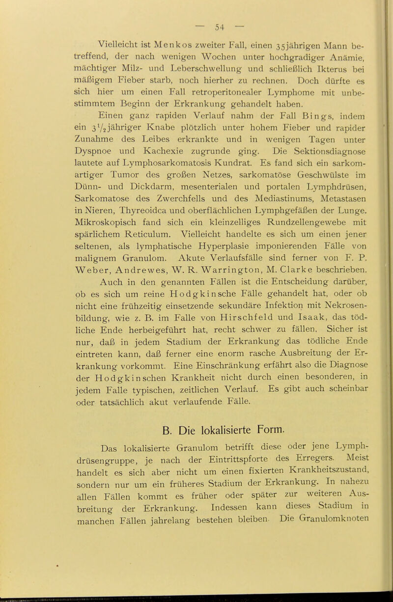 Vielleicht ist Menkos zweiter Fall, einen 35jährigen Mann be- treffend, der nach wenigen Wochen unter hochgradiger Anämie, mächtiger Milz- und Leberschwellung und schließlich Ikterus bei mäßigem Fieber starb, noch hierher zu rechnen. Doch dürfte es sich hier um einen Fall retroperitonealer Lymphome mit unbe- stimmtem Beginn der Erkrankung gehandelt haben. Einen ganz rapiden Verlauf nahm der Fall Bings, indem ein jähriger Knabe plötzlich unter hohem Fieber und rapider Zunahme des Leibes erkrankte und in wenigen Tagen unter Dyspnoe und Kachexie zugrunde ging. Die Sektionsdiagnose lautete auf Lymphosarkomatosis Kundrat. Es fand sich ein sarkom- artiger Tumor des großen Netzes, sarkomatöse Geschwülste im Dünn- und Dickdarm, mesenterialen und portalen Lymphdrüsen, Sarkomatose des Zwerchfells und des Mediastinums, Metastasen in Nieren, Thyreoidea und oberflächlichen Lymphgefäßen der Lunge. Mikroskopisch fand sich ein kleinzelliges Rundzellengewebe mit spärlichem Reticulum. Vielleicht handelte es sich um einen jener seltenen, als lymphatische Hyperplasie imponierenden Fälle von malignem Granulom. Akute Verlaufsfälle sind ferner von F. P. Weber, Andrewes, W. R. Warrington, M. Clarke beschrieben. Auch in den genannten Fällen ist die Entscheidung darüber, ob es sich um reine Hodgkin sehe Fälle gehandelt hat, oder ob nicht eine frühzeitig einsetzende sekundäre Infektion mit Nekrosen- bildung, wie z. B. im Falle von Hirschfeld und Isaak, das töd- liche Ende herbeigeführt hat, recht schwer zu fällen. Sicher ist nur, daß in jedem Stadium der Erkrankung das tödliche Ende eintreten kann, daß ferner eine enorm rasche Ausbreitung der Er- krankung vorkommt. Eine Einschränkung erfährt also die Diagnose der Hodgkin sehen Krankheit nicht durch einen besonderen, in jedem Falle typischen, zeitlichen Verlauf. Es gibt auch scheinbar oder tatsächlich akut verlaufende Fälle. B. Die lokalisierte Form. Das lokalisierte Granulom betrifft diese oder jene Lymph- drüsengruppe, je nach der Eintrittspforte des Erregers. Meist handelt es sich aber nicht um einen fixierten Krankheitszustand, sondern nur um ein früheres Stadium der Erkrankung. In nahezu allen Fällen kommt es früher oder später zur weiteren Aus- breitung der Erkrankung. Indessen kann dieses Stadium in manchen Fällen jahrelang bestehen bleiben. Die Granulomknoten