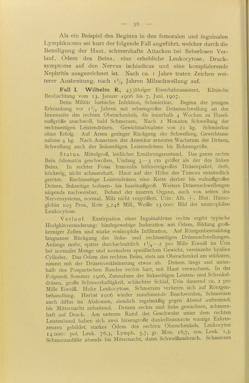 Als ein Beispiel des Beginns in den femoralen und inguinalen Lymphknoten sei kurz der folgende Fall augeführt, welcher durch die Beteiligung der Haut, schmerzhafte Attacken bei fieberlosen Ver- lauf, Ödem des Beins, eine erhebliche Leukocytose, Druck- symptome auf den Nervus ischiadicus und eine komplizierende Nephritis ausgezeichnet ist. Nach ca. i Jahre traten Zeichen wei- terer Ausbreitung, nach i '/g Jahren Milzschwellung auf. Fall I. Wilhelm R., 43 jähriger Eisenbahnassistent, Klinische Beobachtung vom 13. Januar igo6 bis 7. Juni 1907. Beim Militär luetische Infektion, Schmierkur. Beginn der jetzigen Erkrankung vor i Y2 Jahren mit erbsengroßer Drüsenschwellung an der Innenseite des rechten Oberschenkels, die innerhalb 4 Wochen zu Hasel- nußgröße anschwoll, bald Schmerzen. Nach 2 Monaten Schwellung der r^echtsseitigen Leistendrüsen. Gewichtsabnahme von 21 kg. Schmierkur ohne Erfolg. Auf Arsen geringer Rückgang der Schwellung, Gewichtszu- nahme 4 kg. Nach Aussetzen der Arsenkur erneutes Wachstum der Drüsen, Schwellung auch der linksseitigen Leistendrüsen bis Bohnengröße. Status. Mittelgroß, leidlicher Ernährungszustand. Das ganze rechte Bein ödematös geschwollen. Umfang 3 — 5 cm größer als der des linken Beins. In rechter Fossa femoralis hühnereigroßes Drüsenpaket, derb, höckerig, nicht schmerzhaft. Haut auf der Höhe des Tumors entzündlich gerötet. Rechtsseitige Leistendrüsen eine Kette derber bis walnußgroßer Drüsen, linkseitige bohnen- bis haselnußgroß. Weitere Drüsenschwellungen nirgends nachweisbar. Befund der inneren Organe, auch von selten des Nei-vensystems, normal. Milz nicht vergrößert. Urin: Alb. -|-. Blut: Hämo- globin 105 Proz., Rote 5,248 Mill, Weiße 23000: Bild der neutrophilen Leukocytose. Verlauf. Exstirpation einer Inguinaldrüse rechts ergibt typische Hodgldnveränderung: bindegewebige Induration mit Ödem, Bildung groß- kerniger Zellen und starke eosinophile Infiltration. Auf Röntgenbestrahlung langsamer Rückgang der links- und rechtsseitigen Drüsenschwellungen. Anfangs mehr, später durchschnittlich 1Y2—2 pro Mille Eiweiß im Urin bei normaler Menge und normalem spezifischen Gewicht, vereinzelte hyaline Cylinder. Das Ödem des rechten Beins, stets am Oberschenkel am stärksten, nimmt mit der Drüsenverkleinerung etwas ab. Drüsen längs und unter- halb des Poupartschen Bandes rechts hart, mit Haut verwachsen. In der Folgezeit, Sommer 1906, Zunnahme der linksseitigen Leisten- und Schenkel- dmsen, große Schmerzhaftigkeit, schlechter Schlaf, Urin dauernd ca. 2 pro Mille Eiweiß. Hohe Leukocytose. Schmerzen veriieren sich auf Röntgen- behandlung. Herbst 1906 wieder zunehmende Beschwerden, Schmerzen auch diffus im Abdomen, ziemlich regelmäßig gegen Abend auftretend, bis Mitternacht anhaltend. Drüsen rechts und links gewachsen, schmerz- haft auf Druck. Am unteren Rand der Geschwulst unter dem rechten Leistenband haben sich zwei hirsengroße dunkelbraunrote warzige Exkres- zenzen gebildet, starkes Ödem des rechten Oberschenkels. Leukoc}'ten 14000: pol. Leuk. 76,3, Lymph. 5,7, gr. Mon. 16,7, eos. Leuk. 1,3. Schmerzanfälle abends bis Mittemacht, dann Schweißausbruch. Schmerzen