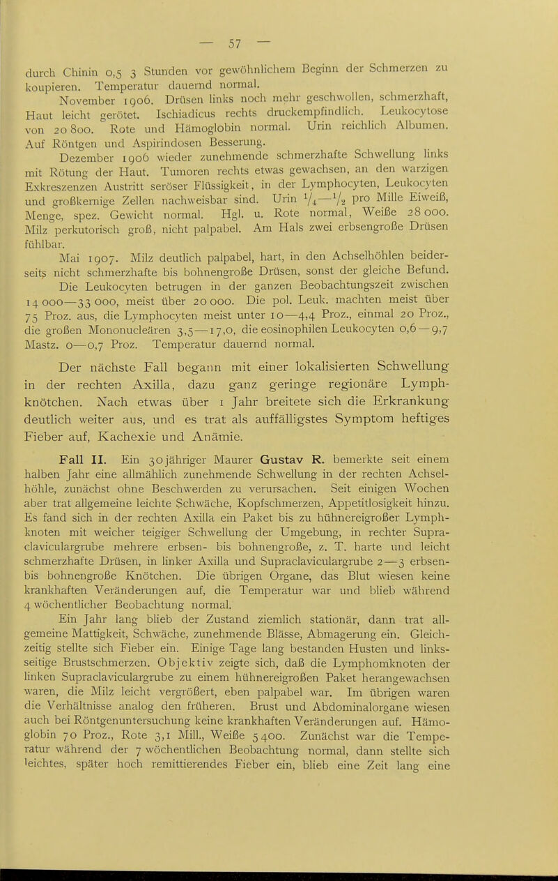 durch Chinin 0,5 3 Stunden vor gewöhnUchem Beginn der Schmerzen zu koupieren. Temperatur dauernd normal. November igo6. Drüsen links noch mehr geschwollen, schmerzhaft, Haut leicht gerötet. Ischiadicus rechts druckempfindlich. Leukocytose von 20800. Rote und Hämoglobin normal. Urin reichlich Albumen. Auf Röntgen und Aspirindosen Besserung. Dezember 190Ö wieder zunehmende schmerzhafte Schwellung links mit Rötung der Haut. Tumoren rechts etwas gewachsen, an den warzigen Exkreszenzen Austritt seröser Flüssigkeit, in der Lymphocyten, Leukocyten und großkernige Zellen nachweisbar sind. Urin V2 P^'^ ^^^ Eiweiß, Menge, spez. Gewicht normal. Hgl. u. Rote normal, Weiße 28000. Milz perkutorisch groß, nicht palpabel. Am Hals zwei erbsengroße Drüsen fühlbar. Mai 1907. Milz deutlich palpabel, hart, in den Achselhöhlen beider- seits nicht schmerzhafte bis bohnengroße Drüsen, sonst der gleiche Befund, Die Leukocyten betrugen in der ganzen Beobachtungszeit zwischen 14000—33000, meist über 20000. Die pol. Leuk. machten meist über 75 Proz. aus, die Lymphocyten meist unter 10—4,4 Proz., einmal 20 Proz., die großen Mononucleären 3,5—17,0, die eosinophilen Leukocyten 0,6 — 9,7 Mastz. o—0,7 Proz. Temperatur dauernd normal. Der nächste Fall begann mit einer lokalisierten Schwellung in der rechten Axilla, dazu ganz geringe regionäre Lymph- knötchen. Nach etwas über i Jahr breitete sich die Erkrankung deutlich weiter aus, und es trat als auffälligstes Symptom heftiges Fieber auf, Kachexie und Anämie. Fall II. Ein 30jähriger Maurer Gustav R. bemerkte seit einem halben Jahr eine allmählich zunehmende Schwellung in der rechten Achsel- höhle, zunächst ohne Beschwerden zu verursachen. Seit einigen Wochen aber trat allgemeine leichte Schwäche, Kopfschmerzen, Appetitlosigkeit hinzu. Es fand sich in der rechten Axilla ein Paket bis zu hühnereigroßer Lymph- knoten mit weicher teigiger Schwellung der Umgebung, in rechter Supra- claviculargrube mehrere erbsen- bis bohnengroße, z. T. harte und leicht schmerzhafte Drüsen, in linker Axilla und Supraclaviculargrube 2—3 erbsen- bis bohnengroße Knötchen. Die übrigen Organe, das Blut wiesen keine krankhaften Veränderungen auf, die Temperatur war und blieb während 4 wöchentlicher Beobachtung normal. Ein Jahr lang blieb der Zustand ziemlich stationär, dann trat all- gemeine Mattigkeit, Schwäche, zunehmende Blässe, Abmagerung ein. Gleich- zeitig stellte sich Fieber ein. Einige Tage lang bestanden Husten und links- seitige Brustschmerzen. Objektiv zeigte sich, daß die Lymphomknoten der linken Supraclaviculargrube zu einem hühnereigroßen Paket herangewachsen waren, die Milz leicht vergrößert, eben palpabel war. Im übrigen waren die Verhältnisse analog den früheren. Brust und Abdominalorgane wiesen auch bei Röntgenuntersuchung keine krankhaften Veränderungen auf. Hämo- globin 70 Proz., Rote 3,1 Milk, Weiße 5400. Zunächst war die Tempe- ratur während der 7 wöchentlichen Beobachtung normal, dann stellte sich leichtes, später hoch remittierendes Fieber ein, blieb eine Zeit lang eine