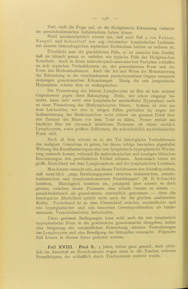 Verf. wirft die Frage auf, ob die Hodgkinsche Erkrankung vielleicht ein pseudoleukämisches Initialstadium haben könne. Nicht unwahrscheinlich scheint mir, daß auch Fall 4 von Fabian Naegeli und Schatiloff von sog. chronischer lymphatischer Leukämie mit akutem hämorrhagischen septischen Endstadium hierher zu rechnen ist. Überblickt man die geschilderten Fälle, so ist zunächst kein Zweifel, daß sie klinisch genau so verliefen wie typische Fälle der Hodgkinschen Krankheit. Auch in ihrem makroskopisch-anatomischen Verhalten schließen sie sich typischen Verlaufsformen an, der generalisierten Form und der Form des Mediastinaltumors. Auch die Art und Weise der Metastasierung der Erkrankung in die verschiedensten parenchymatösen Organe entspricht derjenigen granulomatöser Erkrankungen. Einzig die rein lymphatische Hyperplasie scheint dem zu widersprechen. Die Vermehrung der kleinen Lymphocyten im Blut ist kein sicherer Gegenbeweis gegen diese Behauptung. Denn, wie schon eingangs be- merkt, kann sehr wohl eine lymphatische entzündliche Hyperplasie auch zu einer Vermehrung der Blutlymphocyten führen. Sodann ist aber aus dem Leichenblut, wie dies in einigen Fällen geschehen ist, wegen der Sedimentierung der Blutkörperchen recht schwer ein genaues Urteil über den Zustand des Blutes vor dem Tode zu fällen. Ferner enthält das kindliche Blut bei chronisch infektiösen Prozessen oft relativ reichlich Lymphocyten, sowie größere Zellformen, die wahrscheinlich myeloblastischer Natur sind. Nach all dem scheint es in der Tat histologische Verlaufsformen des malignen Granuloms zu geben, bei denen infolge besonders abgestufter Wirkung des Krankheitserregers eine rein lymphatisch-hyperplastische Wuche- rung zustande kommt, während die makroskopischen und sonstigen klinischen Erscheinungen den gewöhnlichen Verlauf nehmen. Anatomisch bieten sie große Ähnlichkeit mit dem Lymphosarkom und der lymphatischen Leukämie. Man könnte versucht sein, aus diesen. Verhältnissen den Schluß zu ziehen, daß tatsächlich „enge Berührungspunkte zwischen leukämischen, pseudo- leukämischen und lymphosarkomatösen Neubildungen (M. B. Schmidt) bestehen. Histologisch bestehen sie, prinzipiell aber scheint es doch geraten, zwischen diesen Prozessen eine scharfe Grenze zu ziehen — pseudoleukämisch als granulomatös entzündlich genommen — denn die histologische Ähnlichkeit spricht nicht auch für die gleichen auslösenden Kräfte. Vorderhand ist an dem Unterschied zwischen entzündlicher und rein hyperplastischer und rein tumoröser Gewebsproliferation als funda- mentalen Verschiedenheiten festzuhalten. Unter gewissen Bedingungen kann wohl auch die rein lymphatisch hyperplastische Form in die gewöhnliche granulomatöse übergehen, indem eine Steigerung der entzündlichen Reizwirkung stärkere Veränderungen der Lymphocyten und eine Beteiligung der Stützzellen verursacht. Folgender Fall könnte in diesem Sinne gedeutet werden. Fall XVIII. Paul S., 3 Jahre, früher ganz gesund, starb plötz- lich im Anschluß an Bronchoskopie wegen eines in die Trachea verirrten Fremdkörpers, der schließlich durch Tracheotomie entfernt wurde.