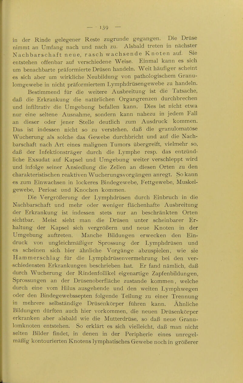 in der Rinde gelegener Reste zugrunde gegangen. Die Drüse nimmt an Umfang nach und nach zu. Alsbald treten in nächster Nachbarschaft neue, rasch wachsende Knoten auf. Sie entstehen offenbar auf verschiedene Weise. Einmal kann es sich um benachbarte präformierte Drüsen handeln. Weit häufiger scheint es sich aber um wirkliche Neubildung von pathologischem Granu- lomgevvebe in nicht präformiertem Lymphdrüsengewebe zu handeln. Bestimmend für die weitere Ausbreitung ist die Tatsache, daß die Erkrankung die natürlichen Organgrenzen durchbrechen und infiltrativ die Umgebung befallen kann. Dies ist nicht etwa nur eine seltene Ausnahme, sondern kann nahezu in jedem Fall an dieser oder jener Stelle deutlich zum Ausdruck kommen. Das ist indessen nicht so zu verstehen, daß die granulomatöse Wucherung als solche das Gewebe durchbricht und auf die Nach- barschaft nach Art eines malignen Tumors übergreift, vielmehr so, daß der Infektionsträger durch die Lymphe resp. das entzünd- liche Exsudat auf Kapsel und Umgebung weiter verschleppt wird und infolge seiner Ansiedlung die Zellen an diesen Orten zu den charakteristischen reaktiven Wucherungsvorgängen anregt. So kann es zum Einwachsen in lockeres Bindegewebe, Fettgewebe, Muskel- gewebe, Periost und Knochen kommen. Die Vergrößerung der Lymphdrüsen durch Einbruch in die Nachbarschaft und mehr oder weniger flächenhafte Ausbreitung der Erkrankung ist indessen stets nur an beschränkten Orten sichtbar. Meist sieht man die Drüsen unter scheinbarer Er- haltung der Kapsel sich vergröfiiern und neue Knoten in der Umgebung auftreten. Manche Bildungen erwecken den Ein- druck von ungleichmäßiger Sprossung der Lymphdrüsen und es scheinen sich hier ähnliche Vorgänge abzuspielen, wie sie H ammerschlag für die Lymphdrüsen Vermehrung bei den ver- schiedensten Erkrankungen beschrieben hat. Er fand nämlich, daß durch Wucherung der Rindenfollikel eigenartige Zapfenbildungen, Sprossungen an der Drüsenoberfläche zustande kommen, welche durch eine vom Hilus ausgehende und den weiten Lymphwegen oder den Bindegewebssepten folgende Teilung zu einer Trennung in mehrere selbständige Drüsenkörper führen kann. Ähnliche Bildungen dürften auch hier vorkommen, die neuen Drüsenkörper erkranken aber alsbald wie die Mutterdrüse, so daß neue Granu- lomknoten entstehen. So erklärt es sich vielleicht, daß man nicht selten Bilder findet, in denen in der Peripherie eines unregel- mäßig kontourierten Knotens lymphatisches Gewebe noch in größerer