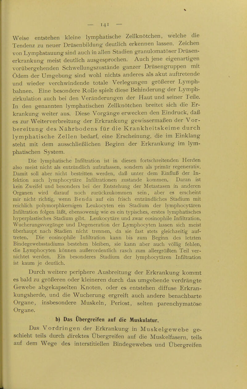 Weise entstehen kleine lymphatische Zellknötchen, welche die Tendenz zu neuer Drüsenbildung- deutlich erkennen lassen. Zeichen von Lymphstauung sind auch in allen Stadien granulomatöser Drüsen- erkrankung meist deutlich ausgesprochen. Auch jene eigenartigen vorübergehenden Schwellungszustände ganzer Drüsengruppen mit Ödem der Umgebung sind wohl nichts anderes als akut auftretende und wieder verchwindende totale Verlegungen größerer Lymph- bahnen. Eine besondere Rolle spielt diese Behinderung der Lymph- zirkulation auch bei den Veränderungen der Haut und seiner Teile. In den genannten lymphatischen Zellknötchen breitet sich die Er- krankung weiter aus. Diese Vorgänge erwecken den Eindruck, daß es zur Weiterverbreitung der Erkrankung gewissermaßen der Vor- bereitung des Nährbodens für die Krankheitskeime durch lymphatische Zellen bedarf, eine Erscheinung, die im Einklang steht mit dem ausschließlichen Beginn der Erkrankung im lym- phatischen System. Die h-mphatische Infiltration ist in diesen fortschreitenden Herden also meist nicht als entzündlich aufzufassen, sondern als primär regenerativ. Damit soll aber nicht bestritten werden, daß unter dem Einfluß der In- fektion auch lymphocytäre Infiltrationen zustande kommen. Daran ist kein Zweifel und besonders bei der Entstehung der Metastasen in anderen Organen wird darauf noch zurückzukommen sein, aber es erscheint mir nicht richtig, wenn Ben da auf ein frisch entzündliches Stadium mit reichlich polymorphkernigen Leukocyten ein Stadium der lymphocytären Infiltration folgen läßt, ebensowenig wie es ein typisches, erstes lymphatisches hyperplastisches Stadium gibt. Leukocytäre und zwar eosinophile Infiltration, Wucherungsvorgänge und Degeneration der Lymphocyten lassen sich meist überhaupt nach Stadien nicht trennen, da sie fast stets gleichzeitig auf- treten. Die eosinophile Infiltration kann bis zum Beginn des letzten Bindegewebsstadiums bestehen bleiben, sie kann aber auch völlig fehlen, die Lymphocyten können außerordentlich rasch zum allergrößten Teil ver- nichtet werden. Ein besonderes Stadium der lymphocytären Infiltration ist kaum je deutlich. Durch weitere periphere Ausbreitung der Erkrankung kommt es bald zu größeren oder kleineren durch das umgebende verdrängte Gewebe abgekapselten Knoten, oder es entstehen diffuse Erkran- kungsherde, und die Wucherung ergreift auch andere benachbarte Organe, insbesondere Muskeln, Periost, selten parenchymatöse Organe. b) Das Übergreifen auf die Muskulatur. Das Vordringen der Erkrankung in Muskelgewebe ge- schieht teils durch direktes Übergreifen auf die Muskelfasern, teils auf dem Wege des interstitiellen Bindegewebes und Übergreifen