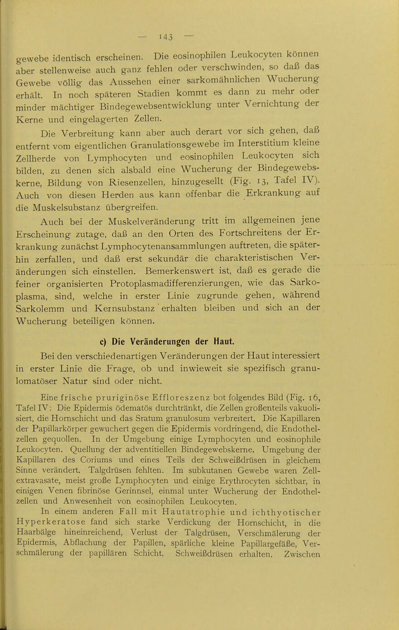 gewebe identisch erscheinen. Die eosinophilen Leukocyten können aber stellenweise auch ganz fehlen oder verschwinden, so daß das Gewebe völlig das Aussehen einer sarkomähnlichen Wucherung erhält. In noch späteren Stadien kommt es dann zu mehr oder minder mächtiger Bindegewebsentwicklung unter Vernichtung der Kerne und eingelagerten Zellen. Die Verbreitung kann aber auch derart vor sich gehen, daß entfernt vom eigentlichen Granulationsgewebe im Interstitium kleine Zellherde von Lymphocyten und eosinophilen Leukocyten sich bilden, zu denen sich alsbald eine Wucherung der Bindegewebs- kerne, Bildung von Riesenzellen, hinzugesellt (Fig. 13, Tafel IV). Auch von diesen Herden aus kann offenbar die Erkrankung auf die Muskelsubstanz übergreifen. Auch bei der Muskelveränderung tritt im allgemeinen jene Erscheinung zutage, daß an den Orten des Fortschreitens der Er- krankung zunächst Lymphocytenansammlungen auftreten, die später- hin zerfallen, und daß erst sekundär die charakteristischen Ver- änderungen sich einstellen. Bemerkenswert ist, daß es gerade die feiner organisierten Protoplasmadifferenzierungen, wie das Sarko- plasma, sind, welche in erster Linie zugrunde gehen, während Sarkolemm und Kernsubstanz ' erhalten bleiben und sich an der Wucherung beteiligen können. c) Die Veränderungen der Haut. Bei den verschiedenartigen Veränderungen der Haut interessiert in erster Linie die Frage, ob und inwieweit sie spezifisch granu- lomatöser Natur sind oder nicht. Eine frische pruriginöse Effloreszenz bot folgendes Bild (Fig. 16, Tafel IV: Die Epidermis ödematös durchtränkt, die Zellen großenteils vakuoli- siert, die Homschicht und das Sratum granulosum verbreitert. Die Kapillaren der Papillarkörper gewuchert gegen die Epidermis vordringend, die Endothel- zellen gequollen. In der Umgebung einige Lymphocyten .und eosinophile Leukocyten. Quellung der adventitiellen Bindegewebskei'ne. Umgebung der Kapillaren des Coriums und eines Teils der Schweißdrüsen in gleichem Sinne verändert. Talgdrüsen fehlten. Im subkutanen Gewebe waren Zell- extravasate, meist große Lymphocyten und einige Erythrocyten sichtbar, in einigen Venen fibrinöse Gerinnsel, einmal unter Wucherung der Endothel- zellen und Anwesenheit von eosinophilen Leukocyten. In einem anderen Fall mit Hautatrophie und ichthyotischer Hyperkeratose fand sich starke Verdickung der Hornschicht, in die Haarbälge hineinreichend, Veriust der Talgdrüsen, Verschmälerung der Epidermis, Abflachung der Papillen, späriiche kleine Papillargefäße, Ver- schmälerung der papillären Schicht. Schweißdrüsen eriialten. Zwischen L