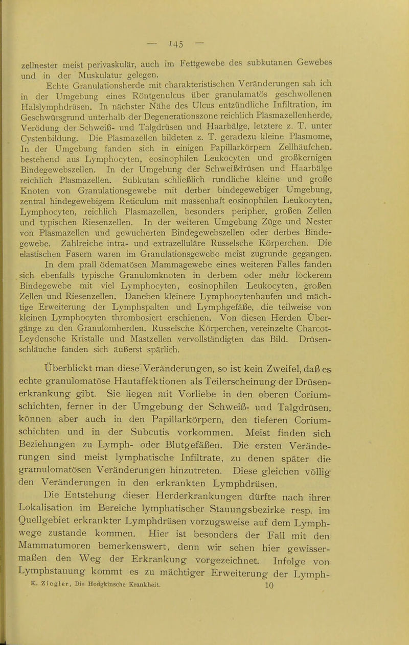 zellnester meist perivaskulär, auch im Fettgewebe des subkutanen Gewebes und in der Muskulatur gelegen. Echte Granulationsherde mit charakteristischen Veränderungen sah ich in der Umgebung eines Röntgenulcus über granulamatös geschwollenen Halslymphdrüsen. In nächster Nähe des Ulcus entzündliche Infiltration, im Geschwürsgrund unterhalb der Degenerationszone reichlich Plasmazellenherde, Verödung der Schweiß- und Talgdrüsen und Haarbälge, letztere z. T. unter Cystenbildung. Die Plasmazellen bildeten z. T. geradezu kleine Plasmome, In der Umgebung fanden sich in einigen Papillarkörpem Zelihäufchen. bestehend aus Lymphocyten, eosinophilen Leukocyten und großkernigen Bindegewebszellen. In der Umgebung der Schweißdrüsen und Haarbälge reichlich Plasmazellen. Subkutan schließlich rundliche kleine und große Knoten von Granulationsgewebe mit derber bindegewebiger Umgebung, zentral hindegewebigem Reticulum mit massenhaft eosinophilen Leukocyten, Lymphocyten, reichlich Plasmazellen, besonders peripher, großen Zellen und t\-pischen Riesenzellen. In der weiteren Umgebung Züge und Nester von Plasmazellen und gewucherten Bindegewebszellen oder derbes Binde- gewebe. Zahlreiche intra- und extrazelluläre Russeische Körperchen. Die elastischen Fasern waren im Granulationsgewebe meist zugrunde gegangen. In dem prall ödematösen Mammagewebe eines weiteren Falles fanden sich ebenfalls typische Granulomknoten in derbem oder mehr lockerem Bindegewebe mit viel Lymphocyten, eosinophilen Leukocyten, großen Zellen und Riesenzellen. Daneben kleinere Lymphocytenhaufen und mäch- tige Erweiterung der Lymphspalten und Lymphgefäße, die teilweise von kleinen Lymphocyten thrombosiert erschienen. Von diesen Herden Über- gänge zu den Granulomherden. Russeische Körperchen, vereinzelte Charcot- Lej'densche Kristalle und Mastzellen vervollständigten das Bild. Drüsen- schläuche fanden sich äußerst spärlich. Überblickt man diese'Veränderungen, so ist kein Zweifel, daß es echte granulomatöse Hautaffektionen als Teilerscheinung der Drüsen- erkrankung gibt. Sie liegen mit Vorliebe in den oberen Corium- schichten, ferner in der Umgebung der Schweiß- und Talgdrüsen, können aber auch in den Papillarkörpem, den tieferen Corium- schichten und in der Subcutis vorkommen. Meist finden sich Beziehungen zu Lymph- oder Blutgefäßen. Die ersten Verände- rungen sind meist lymphatische Infiltrate, zu denen später die gramulomatösen Veränderungen hinzutreten. Diese gleichen völlig den Veränderungen in den erkrankten Lymphdrüsen. Die Entstehung dieser Herderkrankungen dürfte nach ihrer Lokalisation im Bereiche lymphatischer Stauungsbezirke resp. im Quellgebiet erkrankter Lymphdrüsen vorzugsweise auf dem Lymph- wege zustande kommen. Hier ist besonders der Fall mit den Mammatumoren bemerkenswert, denn wir sehen hier gewisser- maßen den Weg der Erkrankung vorgezeichnet. Lifolge von Lymphstauung kommt es zu mächtiger Erweiterung der Lymph- K. Ziogler, Die Hodgkinsche Krankheit. 10