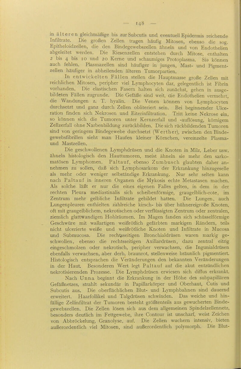 in älteren gleichmäßige bis zur Subcutis und eventuell Epidermis reichende Infiltrate. Die großen Zellen tragen häufig Mitosen, ebenso die sog. Epitheloidzellen, die den Bindegewebszellen ähneln und von Endothelien abgeleitet werden. Die Riesenzellen entstehen durch Mitose, enthalten 2 bis 4 bis lo und 20 Kerne und schaumiges Protoplasma. Sia können auch fehlen. Piasraazellen sind häufiger in jungen, Mast- und Pigment- zellen häufiger in abheilenden älteren Tumorpartien. In entwickelten Fällen stellen die Hauptmasse große Zellen mit reichlichen Mitosen, peripher viel Lymphocyten dar, gelcgendich i.st Fibrin vorhanden. Die elastischen Fasern halten sich zunächst, gehen in ausge- bildeten Fällen zugi-unde. Die Gefäße sind weit, die Endothelien vermehrt, die Wandungen z. T. hyalin. Die Venen können von Lymphocxten durchsetzt und ganz durch Zellen obliteriert sein. Bei beginnender Ülce- ration finden sich Nekrosen und Eiterinfiltration. Tritt keine Nekrose ein, so können sich die Tumoren unter Kernzerfall und -auflösung, kömigem Zellzerfall ohne Narbenbildung zurückbilden. Die sich rückbildenden Tumoren sind von geringem Bindegewebe durchsetzt (Werther), zwischen denBinde- gewebsfibrillen sieht man Haufen kleiner Körnchen, veremzelte Plasma- und Mastzellen. Die geschwollenen Lymphdrüsen und die Knoten in Milz, Leber usw. ähneln histologisch den Hauttumoren, meist ähneln sie mehr den sarko- matösen Lymphomen. Paltauf, ebenso Zumbusch glaubten daher an- nehmen zu sollen, daß sich Lymphosarkom der Erkrankung hinzugeselle als mehr oder weniger selbständige Erkrankung. Nur sehr selten kann nach Pal tauf in inneren Organen die Mykosis echte Metastasen machen. Als solche läßt er nur die eines eigenen Falles gelten, in dem in der rechten Pleura mediastinalis sich scheibenförmige, graugelblich-rote, im Zentrum mehr gelbliche Infiltrate gebildet hatten. Die Lungen, auch Lungenpleuren enthielten zahlreiche kirsch- bis über hühnereigroße Knoten, oft mit graugelblichem, nekrotischen oder verflüssigten Zentrum oder zentralen, ziemlich glattwandigen Hohlräumen. Im Magen fanden sich schüsseiförmige Geschwüre mit wallartigen weißrötlich gefärbten markigen Rändern, teils nicht ulcerierte weiße und weißrötliche Knoten und Infiltrate in Mucosa und Submucosa. Die rechtsseitigen Bronchialdrüsen waren markig ge- schwollen, ebenso die rechtsseitigen Axillardrüsen, dazu zentral eitrig eingeschmolzen oder nekrotisch, peripher verwachsen, die Ingunialdrüsen ebenfalls verwachsen, aber derb, braunrot, stellenweise bräunlich pigmentiert. Histologisch entsprachen die Veränderungen den bekannten Veränderungen in der Haut. Besonderen Wert legt Paltauf auf die akut entzündlichen nekrotisierenden Prozesse. Die Lymphdrüsen erwiesen sich diffus erkrankt. Nach Unna beginnt die Erkrankung in der Höhe des subpapillären Gefäßnetzes, strahlt sekundär in Papillarkörper und Oberhaut, Cutis und Subcutis aus. Die oberflächlichen Blut- und Lymphbahnen sind dauernd erweitert. Haarfollikel und Talgdrüsen schwinden. Das weiche und hin- fällige Zellinfiltrat der Tumoren besteht größtenteils aus gewucherten Binde- gewebszellen. Die Zellen lösen sich aus dem allgemeinen Spindelzellennetz, besonders deutlich im Fettgewebe, ihre Contour ist unscharf, weist Zeichen von Abbröckelung, Granolyse, auf. Die Zellen wuchern intensiv, bieten außerordentlich viel Mitosen, sind außerordentlich polymorph. Die Blut-