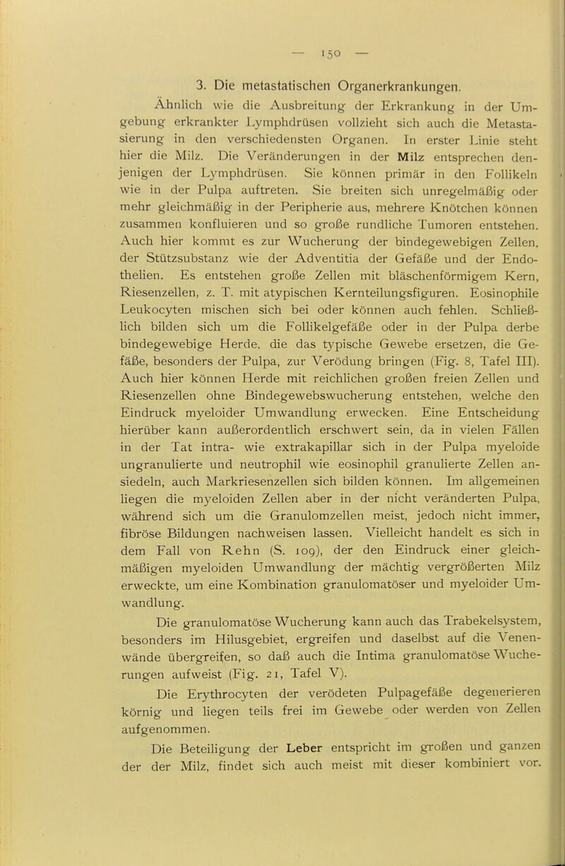 3. Die metastatischen Organerkrankungen. Ahnlich wie die Ausbreitung der Erkrankung in der Um- gebung erkrankter Lymphdrüsen vollzieht sich auch die Metasta- sierung in den verschiedensten Organen. In erster Linie steht hier die Milz. Die Veränderungen in der Milz entsprechen den- jenigen der Lymphdrüsen. Sie können primär in den Follikeln wie in der Pulpa auftreten. Sie breiten sich unregelmäßig oder mehr gleichmäßig in der Peripherie aus, mehrere Knötchen können zusammen konfluieren und so große rundliche Tumoren entstehen. Auch hier kommt es zur Wucherung der bindegewebigen Zellen, der Stützsubstanz wie der Adventitia der Gefäße und der Endo- thelien. Es entstehen große Zellen mit bläschenförmigem Kern, Riesenzellen, z. T. mit atypischen Kernteilungsfiguren. Eosinophile Leukocyten mischen sich bei oder können auch fehlen. Schließ- lich bilden sich um die FoUikelgefäße oder in der Pulpa derbe bindegewebige Herde, die das typische Gewebe ersetzen, die Ge- fäße, besonders der Pulpa, zur Verödung bringen (Fig. 8, Tafel III). Auch hier können Herde mit reichlichen großen freien Zellen und Riesenzellen ohne Bindegewebswucherung entstehen, welche den Eindruck myeloider Umwandlung erwecken. Eine Entscheidung hierüber kann außerordentlich erschwert sein, da in vielen Fällen in der Tat intra- wie extrakapillar sich in der Pulpa myeloide ungranulierte und neutrophil wie eosinophil granulierte Zellen an- siedeln, auch Markriesenzellen sich bilden können. Im allgemeinen liegen die myeloiden Zellen aber in der nicht veränderten Pulpa, während sich um die Granulomzellen meist, jedoch nicht immer, fibröse Bildungen nachweisen lassen. Vielleicht handelt es sich in dem Fall von Rehn (S. 109), der den Eindruck einer gleich- mäßigen myeloiden Umwandlung der mächtig vergrößerten Milz erweckte, um eine Kombination granulomatöser und myeloider Um- wandlung. Die granulomatöse Wucherung kann auch das Trabekelsystem, besonders im Hilusgebiet, ergreifen und daselbst auf die Venen- wände übergreifen, so daß auch die Intima granulomatöse Wuche- rungen aufweist (Fig. 21, Tafel V). Die Erythrocyten der verödeten Pulpagefäße degenerieren körnig und liegen teils frei im Gewebe oder werden von Zellen aufgenommen. Die Beteiligung der Leber entspricht im großen und ganzen der der Milz, findet sich auch meist mit dieser kombiniert vor.