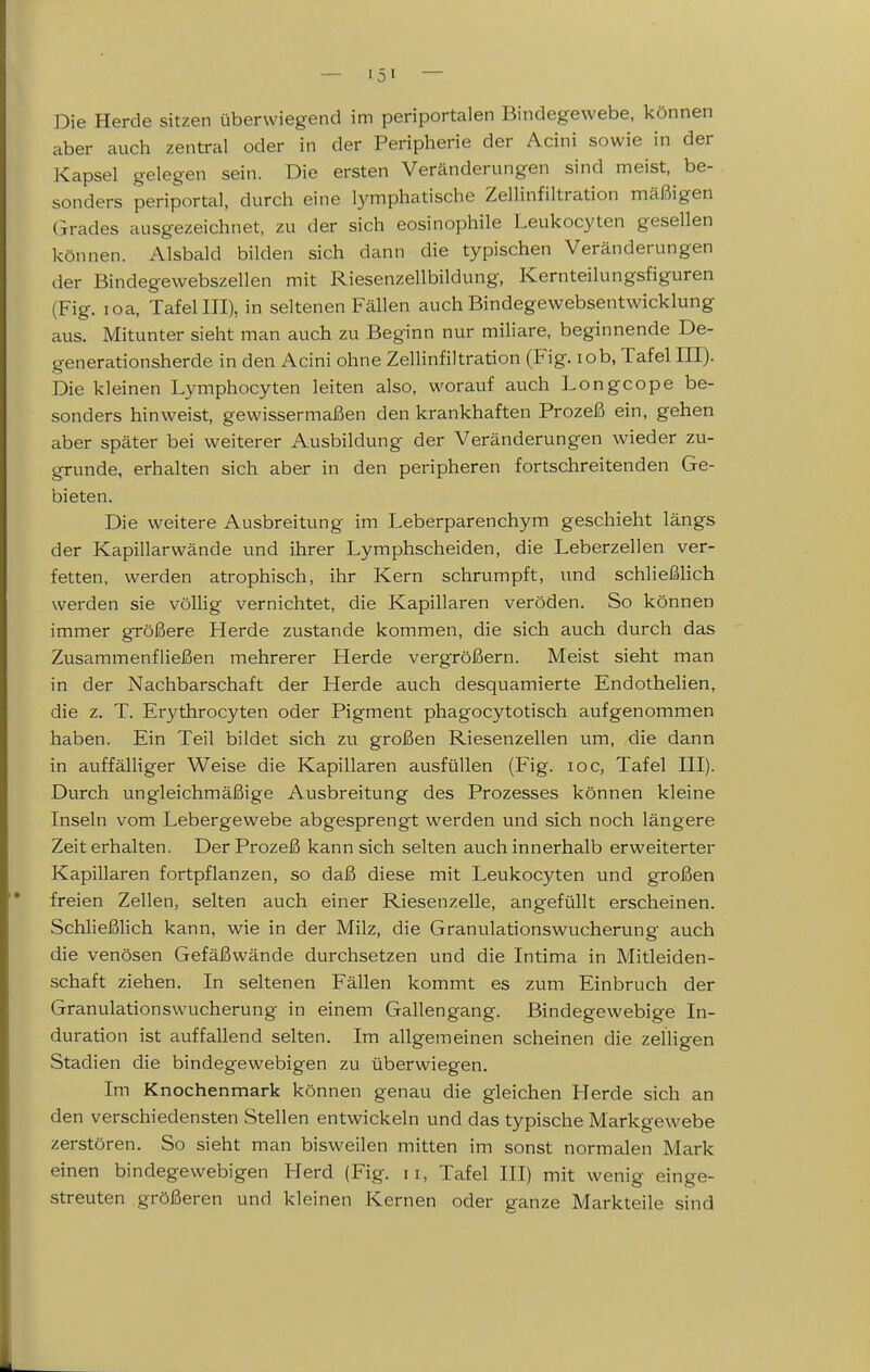 Die Herde sitzen überwiegend im periportalen Bindegewebe, können aber auch zentral oder in der Peripherie der Acini sowie in der Kapsel gelegen sein. Die ersten Veränderungen sind meist, be- sonders periportal, durch eine lymphatische Zellinfiltration mäßigen Grades ausgezeichnet, zu der sich eosinophile Leukocyten gesellen können. Alsbald bilden sich dann die typischen Veränderungen der Bindegewebszellen mit Riesenzellbildung, Kernteilungsfiguren (Fig. loa, Tafel III), in seltenen Fällen auch Bindegewebsentwicklung aus. Mitunter sieht man auch zu Beginn nur miliare, beginnende De- generationsherde in den Acini ohne Zellinfiltration (Fig. lob, Tafel III). Die kleinen Lymphocyten leiten also, worauf auch Longcope be- sonders hinweist, gewissermaßen den krankhaften Prozeß ein, gehen aber später bei weiterer Ausbildung der Veränderungen wieder zu- grunde, erhalten sich aber in den peripheren fortschreitenden Ge- bieten. Die weitere Ausbreitung im Leberparenchym geschieht längs der Kapillarwände und ihrer Lymphscheiden, die Leberzellen ver- fetten, werden atrophisch, ihr Kern schrumpft, und schließlich werden sie völlig vernichtet, die Kapillaren veröden. So können immer größere Herde zustande kommen, die sich auch durch das Zusammenfließen mehrerer Herde vergrößern. Meist sieht man in der Nachbarschaft der Herde auch desquamierte Endothelien, die z. T. Erythrocyten oder Pigment phagocytotisch aufgenommen haben. Ein Teil bildet sich zu großen Riesenzellen um, die dann in auffälliger Weise die Kapillaren ausfüllen (Fig. loc, Tafel III). Durch ungleichmäßige Ausbreitung des Prozesses können kleine Inseln vom Lebergewebe abgesprengt werden und sich noch längere Zeit erhalten. Der Prozeß kann sich selten auch innerhalb erweiterter Kapillaren fortpflanzen, so daß diese mit Leukoc3''ten und großen • freien Zellen, selten auch einer Riesenzelle, angefüllt erscheinen. Schließlich kann, wie in der Milz, die Granulationswucherung auch die venösen Gefäßwände durchsetzen und die Intima in Mitleiden- schaft ziehen. In seltenen Fällen kommt es zum Einbruch der Granulationswucherung in einem Gallengang. Bindegewebige In- duration ist auffallend selten. Im allgemeinen scheinen die zelligen Stadien die bindegewebigen zu überwiegen. Im Knochenmark können genau die gleichen Herde sich an den verschiedensten Stellen entwickeln und das typische Markgewebe zerstören. So sieht man bisweilen mitten im sonst normalen Mark einen bindegewebigen Herd (Fig. 11, Tafel III) mit wenig einge- streuten größeren und kleinen Kernen oder ganze Markteile sind