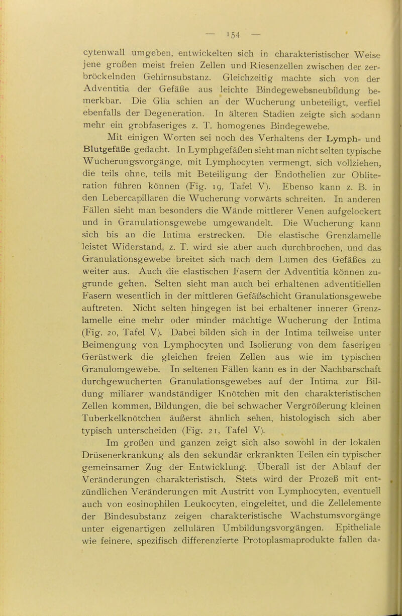 cytenwall umgeben, entwickelten sich in charakteristischer Weise jene großen meist freien Zellen und Riesenzellen zwischen der zer- bröckelnden Gehirnsubstanz. Gleichzeitig machte sich von der Adventitia der Gefäße aus leichte Bindegewebsneubildung be- merkbar. Die Glia schien an der Wucherung unbeteiligt, verfiel ebenfalls der Degeneration. In älteren Stadien zeigte sich sodann mehr ein grobfaseriges z. T. homogenes Bindegewebe. Mit einigen AVorten sei noch des Verhaltens der Lymph- und Blutgefäße gedacht. In Lymphgefäßen sieht man nicht selten typische Wucherungsvorgänge, mit Lymphocyten vermengt, sich vollziehen, die teils ohne, teils mit Beteiligung der Endothelien zur Oblite- ration führen können (Fig. ig, Tafel V). Ebenso kann z. B. in den Lebercapillaren die Wucherung vorwärts schreiten. In anderen Fällen sieht man besonders die Wände mittlerer Venen aufgelockert und in Granulationsgewebe umgewandelt. Die Wucherung kann sich bis an die Intima erstrecken. Die elastische Grenzlamelle leistet Widerstand, z. T. wird sie aber auch durchbrochen, und das Granulationsgewebe breitet sich nach dem Lumen des Gefäßes zu weiter aus. Auch die elastischen Fasern der Adventitia können zu- grunde gehen. Selten sieht man auch bei erhaltenen adventitieUen Fasern wesentlich in der mittleren Gefäßschicht Granulationsgewebe auftreten. Nicht selten hingegen ist bei erhaltener innerer Grenz- lamelle eine mehr oder minder mächtige Wucherung der Intima (Fig. 20, Tafel V). Dabei bilden sich in der Intima teilweise unter Beimengung von Lymphocyten und Isolierung von dem faserigen Gerüstwerk die gleichen freien Zellen aus wie im typischen Granulomgewebe. In seltenen Fällen kann es in der Nachbarschaft durchgewucherten Granulationsgewebes auf der Intima zur Bil- dung miliarer wandständiger Knötchen mit den charakteristischen Zellen kommen, Bildungen, die bei schwacher Vergrößerung kleinen Tuberkelknötchen äußerst ähnlich sehen, histologisch sich aber typisch unterscheiden (Fig. 21, Tafel V). Im großen und ganzen zeigt sich also sowohl in der lokalen Drüsenerkrankung als den sekundär erkrankten Teilen ein t3^pischer gemeinsamer Zug der Entwicklung. Überall ist der Ablauf der Veränderungen charakteristisch. Stets wird der Prozeß mit ent- zündlichen Veränderungen mit Austritt von Lymphocyten, eventuell auch von eosinophilen Leukocyten, eingeleitet, und die Zellelemente der Bindesubstanz zeigen charakteristische Wachstumsvorgänge unter eigenartigen zellulären Umbildung-svorgängen. Epitheliale wie feinere, spezifisch differenzierte Protoplasmaprodukte fallen da-