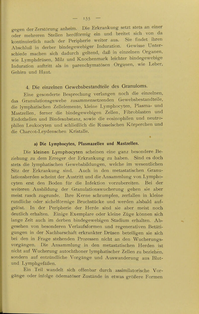 gegen der Zerstörung anheim. Die Erkrankung setzt stets an einer oder mehreren Stellen herdförmig ein und breitet sich von da kontinuierlich nach der Peripherie weiter aus. Sie findet ihren Abschluß in derber bindegewebiger Induration. Gewisse Unter- schiede machen sich dadurch geltend, daß in einzelnen Organen, wie Lymphdrüsen, Milz und Knochenmark leichter bindegewebige Induration auftritt als in parenchymatösen Organen, wie Leber, Gehirn und Haut. 4. Die einzelnen Gewebsbestandteiie des Granuloms. Eine gesonderte Besprechung verlangen noch die einzelnen, das Granulationsgewebe zusammensetzenden Gewebsbestandteiie, die lymphatischen Zellelemente, kleine Lymphocyten, Plasma- und Mastzellen, ferner die bindegewebigen Zellen, Fibroblasten und Endothelien und Bindesubstanz, sowie die eosinophilen und neutro- philen Leukocyten und schließlich die Russeischen Körperchen und die Charcot-Ley den sehen Kristalle. a) Die Lymphocyten, Plasmazellen und Mastzellen. Die kleinen Lymphocyten scheinen eine ganz besondere Be- ziehung zu dem Erreger der Erkrankung zu haben. Sind es doch stets die lymphatischen Gewebsbildungen, welche im wesentlichen Sitz der Erkrankung sind. Auch in den metastatischen Granu- lationsherden scheint der Austritt und die Ansammlung von Lympho- cyten erst den Boden für die Infektion vorzubereiten. Bei der weiteren Ausbildung der Granulationswucherung gehen sie aber meist rasch zugrunde. Ihre Kerne schrumpfen, zerfallen in kleine rundliche oder sichelförmige Bruchstücke und werden alsbald auf- gelöst. In der Peripherie der Herde sind sie aber meist noch deutlich erhalten. Einige Exemplare oder kleine Züge können sich lange Zeit auch im derben bindegewebigen Stadium erhalten. Ab- gesehen von besonderen Verlaufsformen und regenerativen Betäti- gungen in der Nachbarschaft erkrankter Drüsen beteiligen sie sich bei den in Frage stehenden Prozessen nicht an den Wucherungs- vorgängen. Die Ansammlung in den metastatischen Herden ist nicht auf Wucherung autochthoner lymphatischer Zellen zu beziehen, sondern auf entzündliche Vorgänge und Auswanderung aus Blut- und Lymphgefäßen. Ein Teil wandelt sich offenbar durch assimilatorische Vor- gänge oder infolge ödematöser Zustände in etwas größere Formen