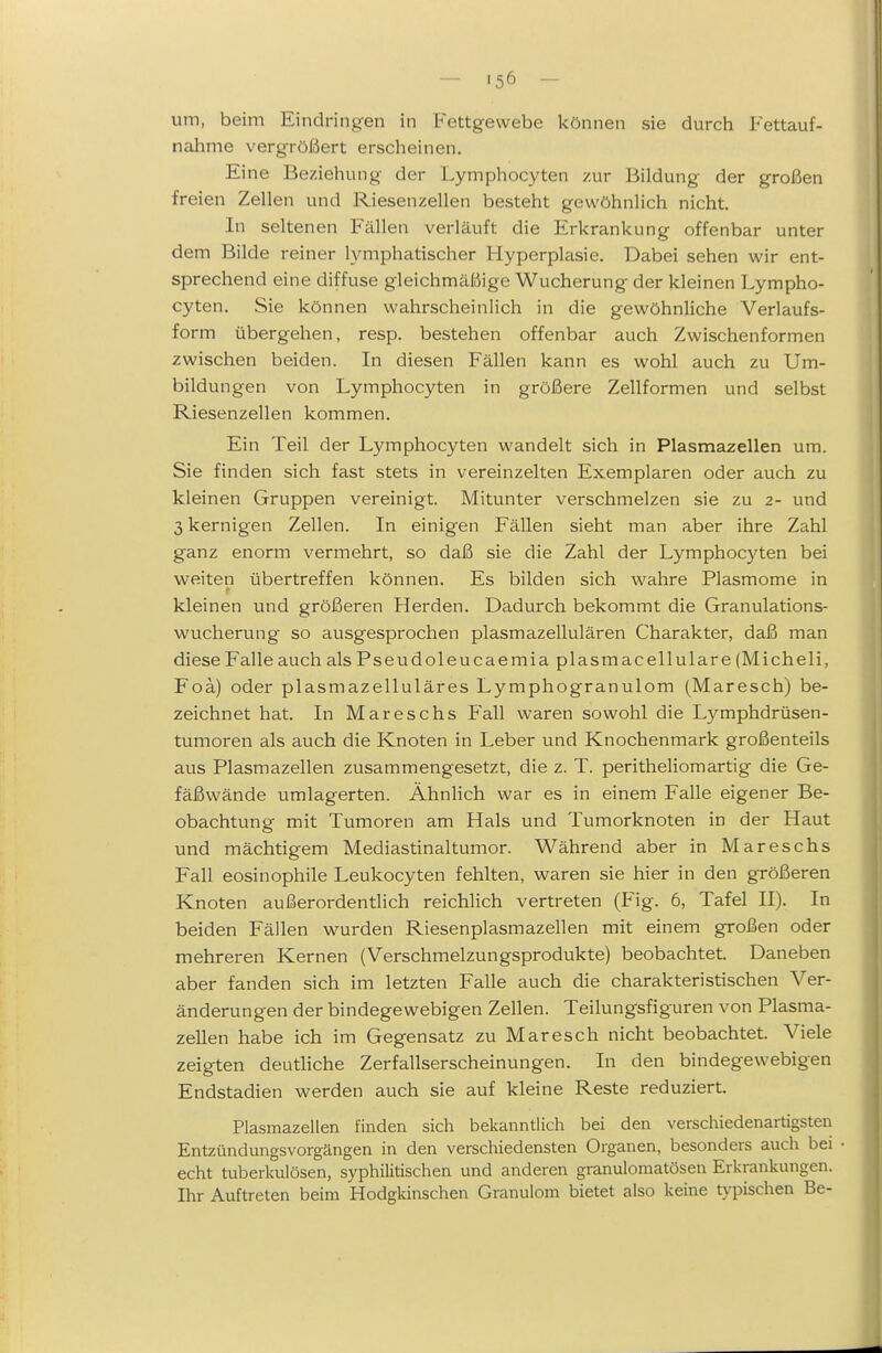 um, beim Eindringen in Fettgewebe können sie durch Fettauf- nahme vergrößert erscheinen. Eine Beziehung der Lymphocyten zur Bildung der großen freien Zellen und Riesenzellen besteht gewöhnlich nicht. In seltenen Fällen verläuft die Erkrankung offenbar unter dem Bilde reiner lymphatischer Hyperplasie. Dabei sehen wir ent- sprechend eine diffuse gleichmäßige Wucherung der kleinen Lympho- cyten. Sie können wahrscheinlich in die gewöhnliche Verlaufs- form übergehen, resp. bestehen offenbar auch Zwischenformen zwischen beiden. In diesen Fällen kann es wohl auch zu Um- bildungen von Lymphocyten in größere Zellformen und selbst Riesenzellen kommen. Ein Teil der Lymphocyten wandelt sich in Plasmazellen um. Sie finden sich fast stets in vereinzelten Exemplaren oder auch zu kleinen Gruppen vereinigt. Mitunter verschmelzen sie zu 2- und 3 kernigen Zellen. In einigen Fällen sieht man aber ihre Zahl ganz enorm vermehrt, so daß sie die Zahl der Lymphocyten bei weiten übertreffen können. Es bilden sich wahre Plasmome in kleinen und größeren Herden. Dadurch bekommt die Granulations- wucherung so ausgesprochen plasmazellulären Charakter, daß man diese Falle auch als Pseudoleucaemia plasmacellulare (Micheli, Foä) oder plasmazelluläres Lymphogranulom (Maresch) be- zeichnet hat. In Mareschs Fall waren sowohl die L3^mphdrüsen- tumoren als auch die Knoten in Leber und Knochenmark großenteils aus Plasmazellen zusammengesetzt, die z. T. Peritheliom artig die Ge- fäßwände umlagerten. Ähnlich war es in einem Falle eigener Be- obachtung mit Tumoren am Hals und Tumorknoten in der Haut und mächtigem Mediastinaltumor. Während aber in Mareschs Fall eosinophile Leukocyten fehlten, waren sie hier in den größeren Knoten außerordentlich reichlich vertreten (Flg. 6, Tafel II). In beiden Fällen wurden Riesenplasmazellen mit einem großen oder mehreren Kernen (Verschmelzungsprodukte) beobachtet. Daneben aber fanden sich im letzten Falle auch die charakteristischen Ver- änderungen der bindegewebigen Zellen. Teilungsfiguren von Plasma- zeUen habe ich im Gegensatz zu Maresch nicht beobachtet. Viele zeigten deutliche Zerfallserscheinungen. In den bindegewebigen Endstadien werden auch sie auf kleine Reste reduziert. Plasmazellen finden sich bekanntlich bei den verschiedenartigsten Entzündungsvorgängen in den verschiedensten Organen, besonders auch bei echt tuberkulösen, syphilitischen und anderen granulomatösen Erkrankungen. Ihr Auftreten beim Hodgkinschen Granulom bietet also keine typischen Be-