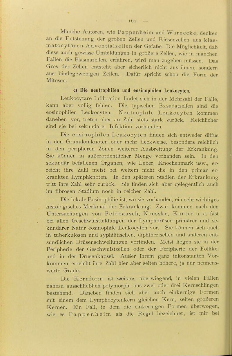 102 Manche Autoren, wie Pappenheim und Warnecke, denken an die Entstehung der großen Zellen und Riesenzellen aus klas- matocytären Adventialzellen der Gefäße. Die Möglichkeit, daß diese auch gewisse Umbildungen in größere Zellen, wie in manchen Fällen die Plasmazellen, erfahren, wird man zugeben müssen. Das Gros der Zellen entsteht aber sicherlich nicht aus ihnen, sondern aus bindegewebigen Zellen, Dafür spricht schon die Form der Mitosen. c) Die neutrophilen und eosinophilen Leukocyten. Leukocytäre Infiltration findet sich in der Mehrzahl der Fälle, kann aber völlig fehlen. Die typischen Exsudatzellen sind die eosinophilen Leukocyten. Neutrophile Leukocyten kommen daneben vor, treten aber an Zahl stets stark zurück. Reichlicher sind sie bei sekundärer Infektion vorhanden. Die eosinophilen Leukocyten finden sich entweder diffus in den Granulomknoten oder mehr fleckweise, besonders reichlich in den peripheren Zonen weiterer Ausbreitung der Erkrankung. Sie können in außerordentlicher Menge vorhanden sein. In den sekundär befallenen Organen, wie Leber, Knochenmark usw., er- reicht ihre Zahl meist bei weitem nicht die in den primär er- krankten Lymphknoten. In den späteren Stadien der Erkrankung tritt ihre Zahl sehr zurück. Sie finden sich aber gelegentlich auch im fibrösen Stadium noch in reicher Zahl. Die lokale Eosinophilie ist, wo sie vorhanden, ein sehr wichtiges histologisches Merkmal der Erkrankung. Zwar kommen nach den Untersuchungen von Feldbausch, Noesske, Kanter u. a. fast bei allen Geschwulstbildungen der Lymphdrüsen primärer und se- kundärer Natur eosinophile Leukoc3''ten vor. Sie können sich auch in tuberkulösen und syphilitischen, diphtherischen und anderen ent- zündlichen Drüsenschwellungen vorfinden. Meist liegen sie in der Peripherie der Geschwulstzellen oder der Peripherie der Follikel und in der Drüsenkapsel. Außer ihrem ganz inkonstanten Vor- kommen erreicht ihre Zahl hier aber selten höhere, ja nur nennens- werte Grade. Die Kern form ist weitaus überwiegend, in vielen Fällen nahezu ausschheßlich polymorph, aus zwei oder drei Kernschlingen bestehend. Daneben finden sich aber auch einkernige Formen mit einem dem Lymphocytenkern gleichen Kern, selten größeren Kernen. Ein Fall, in dem die einkernigen Formen überwogen, wie es Pappen heim als die Regel bezeichnet, ist mir bei