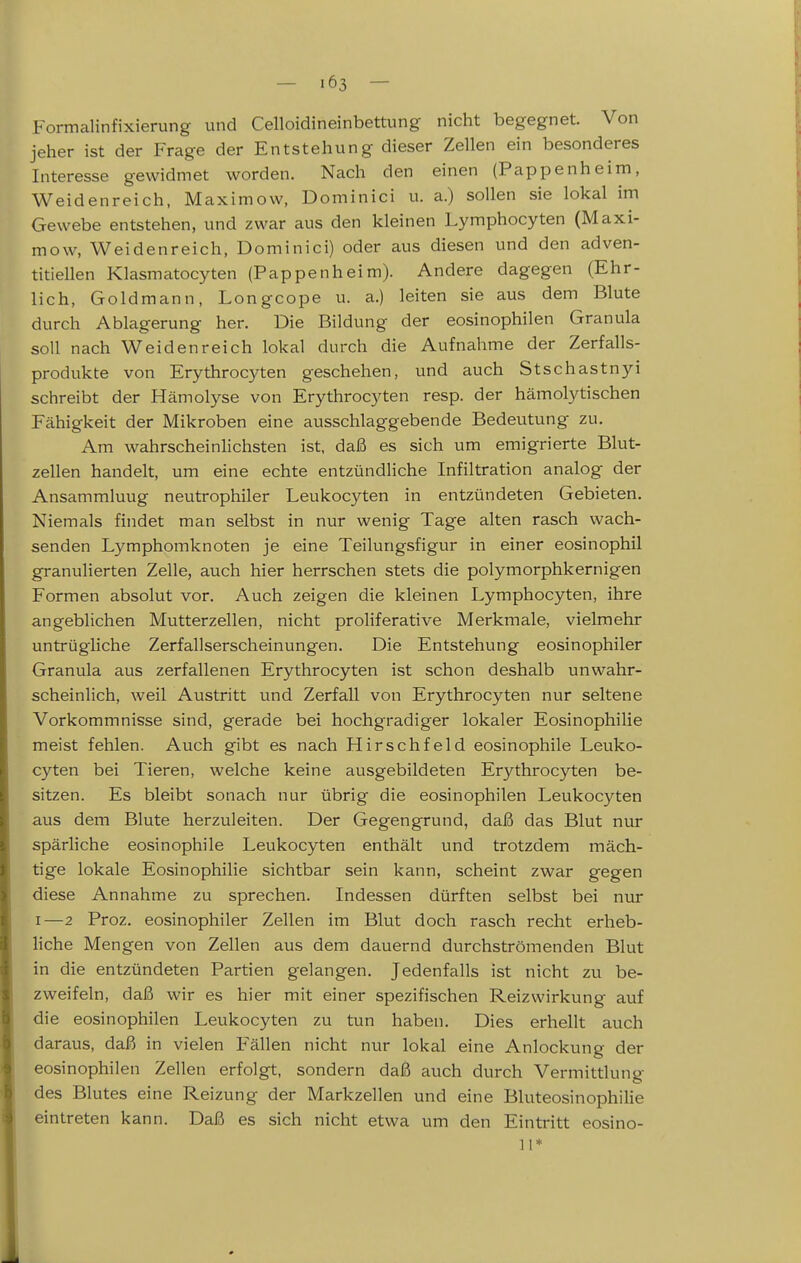 Formalinfixierung und Celloidineinbettung nicht begegnet. Von jeher ist der Frage der Entstehung dieser Zellen ein besonderes Interesse gewidmet worden. Nach den einen (Pappenheim, Weidenreich, Maximow, Dominici u. a.) sollen sie lokal im Gewebe entstehen, und zwar aus den kleinen Lymphocyten (Maxi- mow, Weidenreich, Dominici) oder aus diesen und den adven- titiellen Klasmatocyten (Pappenheim). Andere dagegen (Ehr- lich, Goldmann, Longcope u. a.) leiten sie aus dem Blute durch Ablagerung her. Die Bildung der eosinophilen Granula soll nach Weidenreich lokal durch die Aufnahme der Zerfalls- produkte von Erythrocyten geschehen, und auch Stschastnyi schreibt der Hämolyse von Erythrocyten resp. der hämolytischen Fähigkeit der Mikroben eine ausschlaggebende Bedeutung zu. Am wahrscheinlichsten ist, daß es sich um emigrierte Blut- zellen handelt, um eine echte entzündliche Infiltration analog der Ansammluug neutrophiler Leukocyten in entzündeten Gebieten. Niemals findet man selbst in nur wenig Tage alten rasch wach- senden Lymphomknoten je eine Teilungsfigur in einer eosinophil granulierten Zelle, auch hier herrschen stets die polymorphkernigen Formen absolut vor. Auch zeigen die kleinen Lymphocyten, ihre angeblichen Mutterzellen, nicht proliferative Merkmale, vielmehr untrügliche Zerfallserscheinungen. Die Entstehung eosinophiler Granula aus zerfallenen Erythrocyten ist schon deshalb unwahr- scheinlich, weil Austritt und Zerfall von Erythrocyten nur seltene Vorkommnisse sind, gerade bei hochgradiger lokaler Eosinophilie meist fehlen. Auch gibt es nach Hirschfeld eosinophile Leuko- cyten bei Tieren, welche keine ausgebildeten Erythrocyten be- sitzen. Es bleibt sonach nur übrig die eosinophilen Leukocyten aus dem Blute herzuleiten. Der Gegengrund, daß das Blut nur spärliche eosinophile Leukocyten enthält und trotzdem mäch- tige lokale Eosinophilie sichtbar sein kann, scheint zwar gegen diese Annahme zu sprechen. Indessen dürften selbst bei nur I—2 Proz. eosinophiler Zellen im Blut doch rasch recht erheb- liche Mengen von Zellen aus dem dauernd durchströmenden Blut in die entzündeten Partien gelangen. Jedenfalls ist nicht zu be- zweifeln, daß wir es hier mit einer spezifischen Reizwirkung auf die eosinophilen Leukocyten zu tun haben. Dies erhellt auch daraus, daß in vielen Fällen nicht nur lokal eine Anlockung der eosinophilen Zellen erfolgt, sondern daß auch durch Vermittlung des Blutes eine Reizung der Markzellen und eine Bluteosinophilie eintreten kann. Daß es sich nicht etwa um den Eintritt eosino- 11*