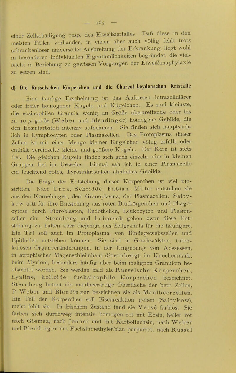 einer Zellschädigung resp. des Eiweißzerfalles. Daß diese in den meisten Fällen vorhanden, in vielen aber auch völlig fehlt trotz schrankenloser universeller Ausbreitung der Erkrankung, liegt wohl in besonderen individuellen Eigentümlichkeiten begründet, die viel- leicht in Beziehung zu gewissen Vorgängen der Eiweißanaphylaxie zu setzen sind. d) Die Russeischen Körperchen und die Charcot-Leydenschen Kristalle Eine häufige Erscheinung ist das Auftreten intrazellulärer oder freier homogener Kugeln und Kügelchen. Es sind kleinste, die eosinophilen Granula wenig an Größe übertreffende oder bis zu lo ,u große (Weber und Blendinger) homogene Gebilde, die den Eosinfarbstoff intensiv aufnehmen. Sie finden sich hauptsäch- lich in Lymphocyten oder Plasmazellen. Das Protoplasma dieser Zellen ist mit einer Menge kleiner Kügelchen völlig erfüllt oder enthält vereinzelte kleine und größere Kugeln. Der Kern ist stets frei. Die gleichen Kugeln finden sich auch einzeln oder in kleinen Gruppen frei im Gewebe. Einmal sah ich in einer Plasmazelle ein leuchtend rotes, Tyrosinkristallen ähnliches Gebilde. Die Frage der Entstehung dieser Körperchen ist viel um- stritten. Nach Unna, Schridde, Fabian, Miller entstehen sie aus den Körnelungen, dem Granoplasma, der Plasmazellen. Salty- kow tritt für ihre Entstehung aus roten Blutkörperchen und Phago- cytose durch Fibroblasten, Endothelien, Leukocyten und Plasma- zellen ein. Sternberg und Lubarsch geben zwar diese Ent- stehung zu, halten aber diejenige aus Zellgranula für die häufigere. Ein Teil soll auch im Protoplasma, von Bindegewebszellen und Epithelien entstehen können. Sie sind in Geschwülsten, tuber- kulösen Organveränderungen, in der Umgebung von Abszessen, in atrophischer Magenschleimhaut (Sternberg), im Knochenmark, beim Myelom, besonders häufig aber beim malignen Granulom be- obachtet worden. Sie werden bald als Russeische Körperchen, hyaline, kolloide, fuchsinophile Körperchen bezeichnet. Sternberg betont die maulbeerartige Oberfläche der betr.. Zellen, P. Weber und Blendinger bezeichnen sie als Maulbeerzellen. Ein Teil der Körperchen soll Eisenreaktion geben (Saltykow), meist fehlt sie. In frischem Zustand fand sie Verse farblos. Sie färben sich durchweg intensiv homogen rot mit Eosin, heller rot nach Giemsa, nach Jenner und mit Karbolfuchsin, nach Weber und Blendinger mit Fuchsinmethylenblau purpurrot, nach Rüssel