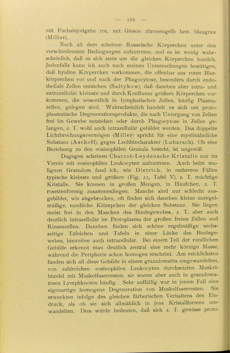 mit Fuchsinjodgrün rot, mit Gieson zitronengelb bzw. blaugrau (Miller). Nach all dem scheinen Russeische Körperchen unter den verschiedensten Bedingungen aufzutreten, und es ist wenig wahr- scheinlich, daß es sich stets um die gleichen Körperchen handelt. Jedenfalls kann ich auch nach meinen Untersuchungen bestätigen, daß hyaline Körperchen vorkommen, die offenbar aus roten Blut- körperchen vor und nach der Phagocytose, besonders durch endo- theliale Zellen entstehen (Saltykow), daß daneben aber intra- und extrazellulär kleinste und durch Konfluenz größere Körperchen vor- kommen, die wesentlich in lymphatischen Zellen, häufig Plasma- zellen, gelegen sind. Wahrscheinlich handelt es sich um proto- plasmatische Degenerationsprodukte, die nach Untergang von Zellen frei im Gewebe entstehen oder durch Phagocytose in Zellen ge- langen, z. T. wohl auch intrazellulär gebildet werden. Das doppelte Lichtbrechungsvermögen (Miller) spricht für eine myelinähnliche Substanz (Aschoff), gegen Lecithincharakter (Lubarsch). Ob eine Beziehung zu den eosinophilen Granula besteht, ist ungewiß. Dagegen scheinen Charcot-Leydensche Kristalle nur im Verein mit eosinophilen Leukocyten aufzutreten. Auch beim ma- lignen Granulom fand ich, wie Dietrich, in mehreren Fällen typische kleinste und größere (Fig. 22, Tafel V), z. T. mächtige Kristalle. Sie können in großen Mengen, in Häufchen, z. T. rosettenförmig zusammenliegen. Manche sind nur schlecht aus- gebildet, wie abgebrochen, oft finden sich daneben kleine unregel- mäßige, rundliche Klümpchen der gleichen Substanz. Sie liegen meist frei in den Maschen des Bindegewebes, z. T. aber auch deutlich intrazellulär im Protoplasma der großen freien Zellen und Riesenzellen. Daneben finden sich schöne regelmäßige sechs- seitige Täfelchen und Tafeln in einer Lücke des Bindege- webes, bisweilen auch intrazellulär. Bei einem Teil der rundlichen Gebilde erkennt man deutUch zentral eine mehr körnige Masse, während die Peripherie schon homogen erscheint. Am reichlichsten fanden sich all diese Gebilde in einem granulomatös umgewandelten, von zahlreichen eosinophilen Leukocyten durchsetzten Muskel- bündel mit Muskelfaserresten, sie waren aber auch in granuloma- tösen Lymphknoten häufig. Sehr auffällig war in jenem Fall eine eigenartige homogene Degeneration von Muskelfaserresten. Sie erweckten infolge des gleichen färberischen Verhaltens den Ein- druck, als ob sie sich allmählich in jene Kristallformen um- wandelten. Dies würde bedeuten, daß sich z. T. gewisse proto-