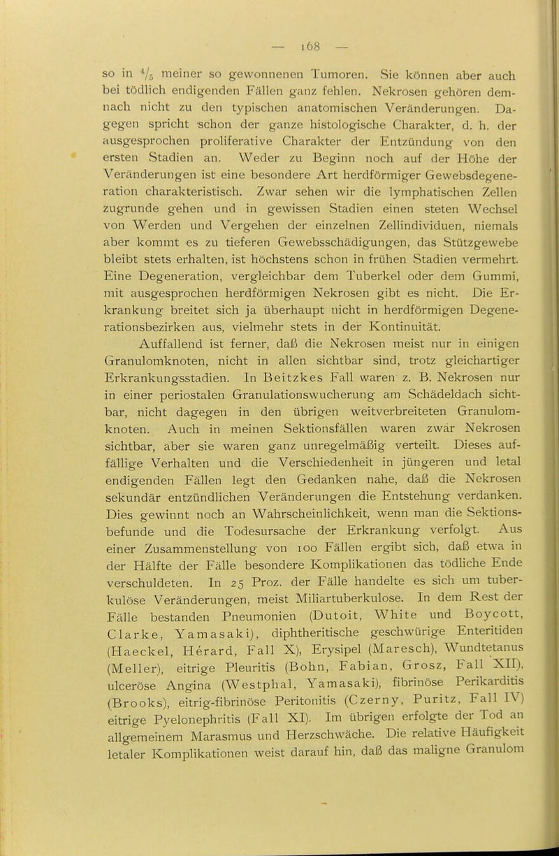 so in '/s nieiner so gewonnenen Tumoren. Sie können aber auch bei tödlich endigenden Fällen ganz fehlen. Nekrosen gehören dem- nach nicht zu den typischen anatomischen Veränderungen. Da- gegen spricht schon der ganze histologische Charakter, d. h. der ausgesprochen proliferative Charakter der Entzündung von den ersten Stadien an. Weder zu Beginn noch auf der Höhe der Veränderungen ist eine besondere Art herdförmiger Gewebsdegene- ration charakteristisch. Zwar sehen wir die lymphatischen Zellen zugrunde gehen und in gewissen Stadien einen steten Wechsel von Werden und Vergehen der einzelnen Zellindividuen, niemals aber kommt es zu tieferen Gewebsschädigungen, das Stützgewebe bleibt stets erhalten, ist höchstens schon in frühen vStadien vermehrt. Eine Degeneration, vergleichbar dem Tuberkel oder dem Gummi, mit ausgesprochen herdförmigen Nekrosen gibt es nicht. Die Er- krankung breitet sich ja überhaupt nicht in herdförmigen Degene- rationsbezirken aus, vielmehr stets in det* Kontinuität. Auffallend ist ferner, daß die Nekrosen meist nur in einigen Granulomknoten, nicht in allen sichtbar sind, trotz gleichartiger Erkrankungsstadien. In Beitzkes Fall waren z. B. Nekrosen nur in einer periostalen Granulationswucherung am Schädeldach sicht- bar, nicht dagegen in den übrigen weitverbreiteten Granulom- knoten. Auch in meinen Sektionsfällen waren zwar Nekrosen sichtbar, aber sie waren ganz unregelmäßig verteilt. Dieses auf- fäUige Verhalten und die Verschiedenheit in jüngeren und letal endigenden Fällen legt den Gedanken nahe, daß die Nekrosen sekundär entzündlichen Veränderungen die Entstehung verdanken. Dies gewinnt noch an Wahrscheinlichkeit, wenn man die Sektions- befunde und die Todesursache der Erkrankung verfolgt. Aus einer Zusammenstellung von loo Fällen ergibt sich, daß etwa in der Hälfte der Fälle besondere Komplikationen das tödliche Ende verschuldeten. In 25 Proz. der Fälle handelte es sich um tuber- kulöse Veränderungen, raeist Miliartuberkulose. In dem Rest der Fälle bestanden Pneumonien (Dutoit, White und Boycott, Clarke, Yamasaki), diphtheritische geschwürige Enteritiden (Haeckel, Herard, Fall X), Erysipel (Maresch), Wundtetanus (Meiler), eitrige Pleuritis (Bohn, Fabian, Grosz, Fall XII), ulceröse Angina (Westphal, Yamasaki), fibrinöse Perikarditis (Brooks), eitrig-fibrinöse Peritonitis (Czerny, Puritz, Fall IV) eitrige Pyelonephritis (Fall XI). Im übrigen erfolgte der Tod an allgemeinem Marasmus und Herzschwäche. Die relative Häufigkeit letaler Komplikationen weist darauf hin, daß das maUgne Granulom