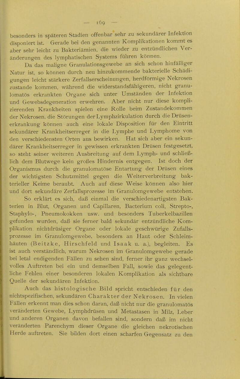 — lög — besonders in späteren Stadien offenbar sehr zu sekundärer Infektion disponiert ist. Gerade bei den genannten Komplikationen kommt es aber sehr leicht zu Bakteriämien, die wieder zu entzündlichen Ver- änderungen des lymphatischen Systems führen können. Da das maligne Granulationsgewebe an sich schon hinfälliger Natur ist. so können durch neu hinzukommende bakterielle Schädi- gungen leicht stärkere Zerfallserscheinungen, herdförmige Nekrosen zustande kommen, während die widerstandsfähigeren, nicht granu- lomatös erkrankten Organe sich unter Umständen der Infektion und Gewebsdegeneration erwehren. Aber nicht nur diese kompli- zierenden Krankheiten spielen eine Rolle beim Zustandekommen der Nekrosen, die Störungen der Lymphzirkulation durch die Drüsen- erkrankung können auch eine lokale Disposition für den Eintritt sekundärer Krankheitserreger in die Lymphe und Lymphome von den verschiedensten Orten aus bewirken. Hat sich aber ein sekun- därer Krankheitserreger in gewissen erkrankten Drüsen festgesetzt, so steht seiner weiteren Ausbreitung auf dem Lymph- und schließ- lich dem Blutwege kein großes Hindernis entgegen. Ist doch der Organismus durch die granulomatöse Entartung der Drüsen eines der wichtigsten Schutzmittel gegen die Weiterverbreitung bak- terieller Keime beraubt. Auch auf diese Weise können also hier und dort sekundäre Zerfallsprozesse im Granulomgewebe entstehen. So erklärt es sich, daß einmal die verschiedenartigsten Bak- terien in Blut, Organen und Capillaren, Bacterium coli, Strepto-, Staphylo-, Pneumokokken usw. und besonders Tuberkelbazillen gefunden wurden, daß sie ferner bald sekundär entzündliche Kom- plikation nichtdrüsiger Organe oder lokale geschwürige Zufalls- prozesse im Granulomgewebe, besonders an Haut oder Schleim- häuten (Beitzke, Hirschfeld und Isaak u. a.), begleiten. Es ist auch verständlich, warum Nekrosen im Granulomgewebe gerade bei letal endigenden Fällen zu sehen sind, ferner ihr ganz wechsel- volles Auftreten bei ein und demselben Fall, sowie das gelegent- liche Fehlen einer besonderen lokalen Komplikation als sichtbare Quelle der sekundären Infektion. Auch das histologische Bild spricht entschieden für den nichtspezifischen, sekundären Charakter der Nekrosen. In vielen Fällen erkennt man dies schon daran, daß nicht nur die granulomatös veränderten Gewebe, Lymphdrüsen und Metastasen in Milz, Leber und anderen Organen davon befallen sind, sondern daß im nicht veränderten Parenchym dieser Organe die gleichen nekrotischen Herde auftreten. Sie bilden dort einen scharfen Gegensatz zu den