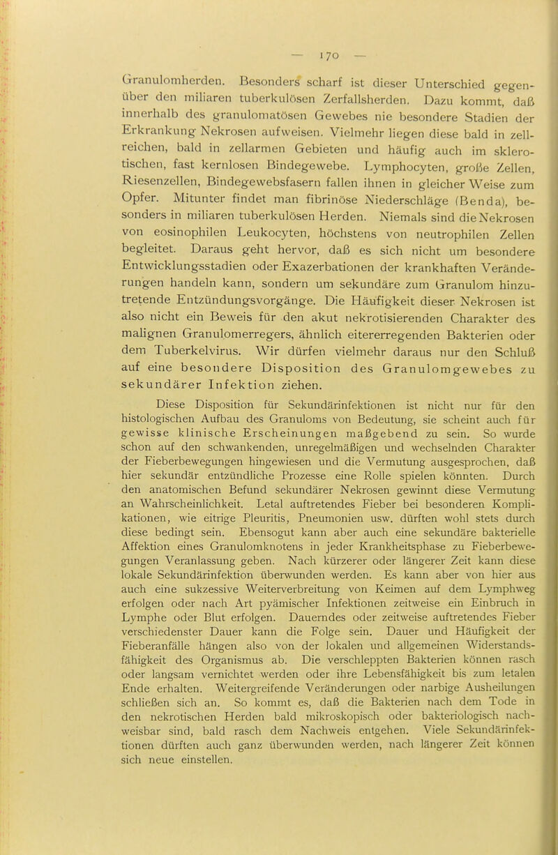 Granulomherden. Besonders scharf ist dieser Unterschied gegen- über den miliaren tuberkulösen Zerfallsherden. Dazu kommt, daß innerhalb des granuloniatösen Gewebes nie besondere Stadien der Erkrankung Nekrosen aufweisen. Vielmehr liegen diese bald in zell- reichen, bald in zellarmen Gebieten und häufig auch im sklero- tischen, fast kernlosen Bindegewebe. Lymphocyten, große Zellen, Riesenzellen, Bindegewebsfasern fallen ihnen in gleicher Weise zum Opfer. Mitunter findet man fibrinöse Niederschläge (Benda), be- sonders in miliaren tuberkulösen Herden. Niemals sind die Nekrosen von eosinophilen Leukocyten, höchstens von neutrophilen Zellen begleitet. Daraus geht hervor, daß es sich nicht um besondere Entwicklungsstadien oder Exazerbationen der krankhaften Verände- rungen handeln kann, sondern um sekundäre zum Granulom hinzu- tretende Entzündungsvorgänge. Die Häufigkeit dieser Nekrosen ist also nicht ein Beweis für den akut nekrotisierenden Charakter des mahgnen Granulomerregers, ähnlich eitererregenden Bakterien oder dem Tuberkelvirus. Wir dürfen vielmehr daraus nur den Schluß auf eine besondere Disposition des Granulomgewebes zu sekundärer Infektion ziehen. Diese Disposition für Sekundärinfektionen ist nicht nur für den histologischen Aufbau des Granuloms von Bedeutung, sie scheint auch für gewisse klinische Erscheinungen maßgebend zu sein. So wurde schon auf den schwankenden, unregelmäßigen und wechselnden Charakter der Fieberbewegungen hingewiesen und die Vermutung ausgesprochen, daß hier sekundär entzündliche Prozesse eine Rolle spielen könnten. Durch den anatomischen Befund sekundärer Nekrosen gewinnt diese Vermutung an Wahrscheinlichkeit. Letal auftretendes Fieber bei besonderen Kompli- kationen, wie eitrige Pleuritis, Pneumonien usw. dürften wohl stets durch diese bedingt sein. Ebensogut kann aber auch eine sekimdäre bakterielle Affektion eines Granulomknotens in jeder Krankheitsphase zu Fieberbewe- gungen Veranlassung geben. Nach kürzerer oder längerer Zeit kann diese lokale Sekundärinfektion überwunden werden. Es kann aber von hier aus auch eine sukzessive Weiterverbreitung von Keimen auf dem Lymphweg erfolgen oder nach Art pyämischer Infektionen zeitweise ein Einbruch in Lymphe oder Blut erfolgen. Dauerndes oder zeitweise auftretendes Fieber verschiedenster Dauer kann die Folge sein. Dauer und Häufigkeit der Fieberanfälle hängen also von der lokalen und allgemeinen Widerstands- fähigkeit des Organismus ab. Die verschleppten Bakterien können rasch oder langsam vernichtet werden oder ihre Lebensfähigkeit bis zum letalen Ende erhalten. Weitergreifende Veränderungen oder narbige Ausheilungen schließen sich an. So kommt es, daß die Bakterien nach dem Tode in den nekrotischen Herden bald mikroskopisch oder bakteriologisch nach- weisbar sind, bald rasch dem Nachweis entgehen. Viele Sekundärinfek- tionen dürften auch ganz überwunden werden, nach längerer Zeit können sich neue einstellen.