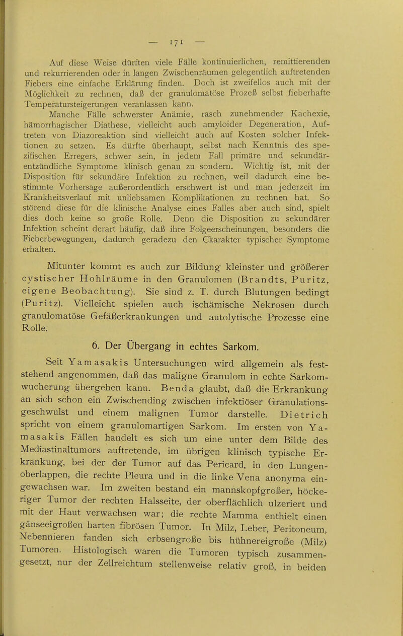 — — Auf diese Weise dürften viele Fälle kontinuierlichen, remittierenden und rekun-ierenden oder in langen Zwischenräumen gelegentlich auftretenden Fiebers eine einfache Erklärung finden. Doch ist zweifellos auch mit der Möglichkeit zu rechnen, daß der granulomatöse Prozeß selbst fieberhafte Temperatursteigerungen veranlassen kann. Manche Fälle schwerster Anämie, rasch zunehmender Kachexie, hämorrhagischer Diathese, vielleicht auch amyloider Degeneration, Auf- treten von Diazoreaktion sind vielleicht auch auf Kosten solcher Infek- tionen zu setzen. Es dürfte überhaupt, selbst nach Kenntnis des spe- zifischen Erregers, schwer sein, in jedem Fall primäre und sekundär- entzündliche Symptome klinisch genau zu sondern. Wichtig ist, mit der Disposition für sekundäre Infektion zu rechnen, weil dadurch eine be- stimmte Vorhersage außerordentlich erschwert ist und man jederzeit im Krankheitsverlauf mit unliebsamen Komplikationen zu rechnen hat. So störend diese für die klinische Analyse eines Falles aber auch sind, spielt dies doch keine so große Rolle. Denn die Disposition zu sekundärer Infektion scheint derart häufig, daß ihre Folgeerscheinungen, besonders die Fieberbewegungen, dadurch geradezu den Ckarakter typischer Symptome erhalten. Mitunter kommt es auch zur Bildung kleinster und größerer cystischer Hohlräume in den Granulomen (Brandts, Puritz, eigene Beobachtung). Sie sind z. T. durch Blutungen bedingt (Puritz). Vielleicht spielen auch ischämische Nekrosen durch granulomatöse Gefäßerkrankungen und autolytische Prozesse eine Rolle. 6. Der Übergang in echtes Sarkom. Seit Yamasakis Untersuchungen wird allgemein als fest- stehend angenommen, daß das maligne Granulom in echte Sarkom- wucherung übergehen kann. Benda glaubt, daß die Erkrankung an sich schon ein Zwischending zwischen infektiöser Granulations- geschwulst und einem malignen Tumor darstelle. Dietrich spricht von einem granulomartigen Sarkom. Im ersten von Ya- masakis Fällen handelt es sich um eine unter dem Bilde des Mediastinaltumors auftretende, im übrigen klinisch typische Er- krankung, bei der der Tumor auf das Pericard, in den Lungen- oberlappen, die rechte Pleura und in die linke Vena anonyma ein- gewachsen war. Im zweiten bestand ein mannskopfgroßer, höcke- riger Tumor der rechten Halsseite, der oberflächlich ulzeriert und mit der Haut verwachsen war; die rechte Mamma enthielt einen gänseeigroßen harten fibrösen Tumor. In Milz, Leber, Peritoneum, Nebennieren fanden sich erbsengroße bis hühnereigroße (Milz) Tumoren. Histologisch waren die Tumoren typisch zusammen- gesetzt, nur der Zellreichtum stellenweise relativ groß, in beiden