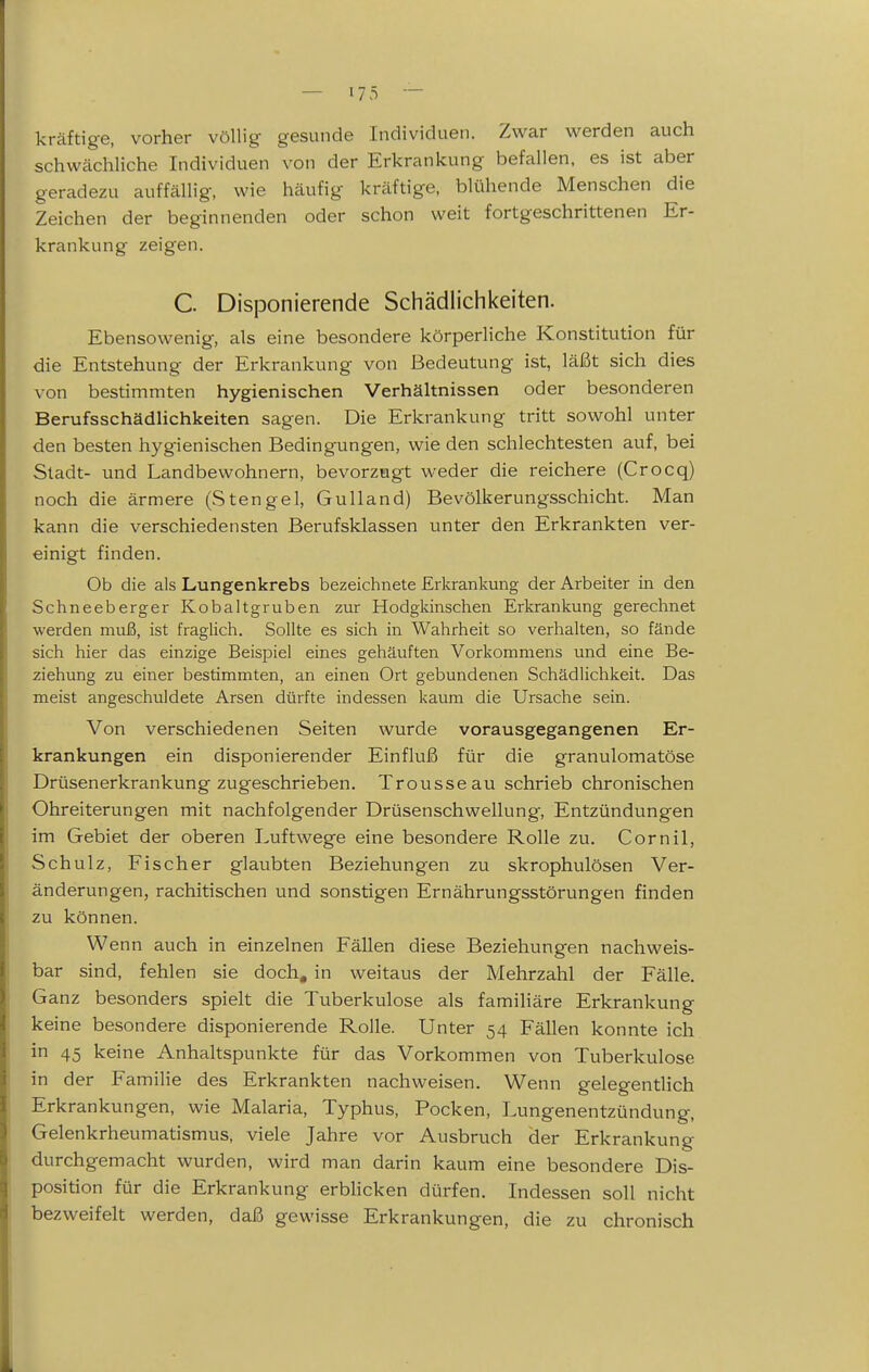 kräftige, vorher völlig gesunde Individuen. Zwar w^erden auch schwächliche Individuen von der Erkrankung befallen, es ist aber geradezu auffällig, wie häufig kräftige, blühende Menschen die Zeichen der beginnenden oder schon weit fortgeschrittenen Er- krankung zeigen. C Disponierende Schädlichkeiten. Ebensowenig, als eine besondere körperliche Konstitution für die Entstehung der Erkrankung von Bedeutung ist, läßt sich dies von bestimmten hygienischen Verhältnissen oder besonderen Berufsschädlichkeiten sagen. Die Erkrankung tritt sowohl unter den besten hygienischen Bedingungen, wie den schlechtesten auf, bei Stadt- und Landbewohnern, bevorzogt weder die reichere (Crocq) noch die ärmere (Stengel, Gulland) Bevölkerungsschicht. Man kann die verschiedensten Berufsklassen unter den Erkrankten ver- einigt finden. Ob die als Lungenkrebs bezeichnete Erkrankung der Arbeiter in den Schneeberger Kobaltgruben zur Hodgkinschen Erkrankung gerechnet werden muß, ist fraglich. Sollte es sich in Wahrheit so verhalten, so fände sich hier das einzige Beispiel eines gehäuften Vorkommens und eine Be- ziehung zu einer bestimmten, an einen Ort gebundenen Schädlichkeit. Das meist angeschuldete Arsen dürfte indessen kaum die Ursache sein. Von verschiedenen Seiten wurde vorausgegangenen Er- krankungen ein disponierender Einfluß für die granulomatöse Drüsenerkrankung zugeschrieben. Trousseau schrieb chronischen Ohreiterungen mit nachfolgender Drüsenschwellung, Entzündungen im Gebiet der oberen Luftwege eine besondere Rolle zu. Cornil, Schulz, Fischer glaubten Beziehungen zu skrophulösen Ver- änderungen, rachitischen und sonstigen Ernährungsstörungen finden zu können. Wenn auch in einzelnen Fällen diese Beziehungen nachweis- bar sind, fehlen sie doch, in weitaus der Mehrzahl der Fälle. Ganz besonders spielt die Tuberkulose als familiäre Erkrankung keine besondere disponierende Rolle. Unter 54 Fällen konnte ich in 45 keine Anhaltspunkte für das Vorkommen von Tuberkulose in der Familie des Erkrankten nachweisen. Wenn gelegentlich Erkrankungen, wie Malaria, Typhus, Pocken, Lungenentzündung, Gelenkrheumatismus, viele Jahre vor Ausbruch der Erkrankung durchgemacht wurden, wird man darin kaum eine besondere Dis- position für die Erkrankung erbHcken dürfen. Indessen soll nicht bezweifelt werden, daß gewisse Erkrankungen, die zu chronisch