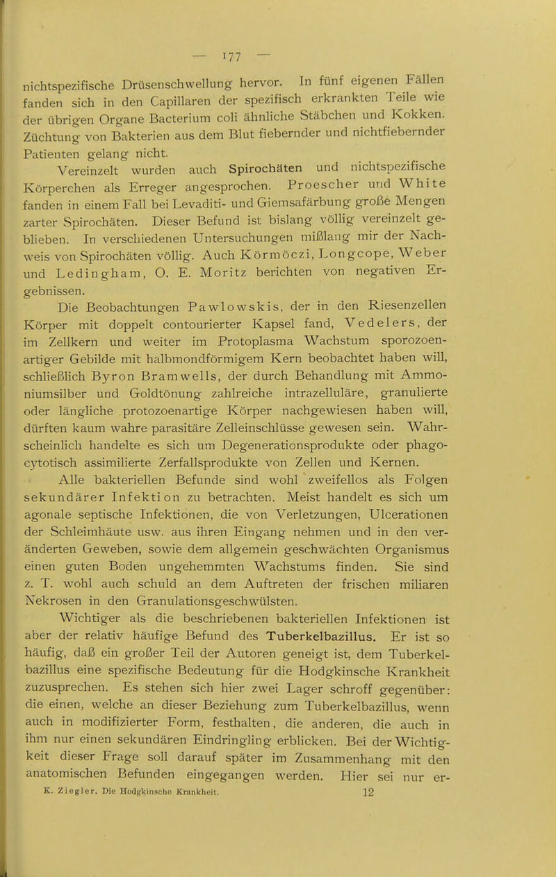 nichtspezifische Drüsenschwellung hervor. In fünf eigenen Fällen fanden sich in den Capillaren der spezifisch erkrankten Teile wie der übrigen Organe Bacterium coli ähnliche Stäbchen und Kokken. Züchtung von Bakterien aus dem Blut fiebernder und nichtfiebernder Patienten gelang nicht. Vereinzelt wurden auch Spirochäten und nichtspezifische Körperchen als Erreger angesprochen. Proescher und White fanden in einem Fall bei Levaditi- und Giemsafärbung große Mengen zarter Spirochäten. Dieser Befund ist bislang völlig vereinzelt ge- blieben. In verschiedenen Untersuchungen mißlang mir der Nach- weis von Spirochäten völlig. Auch Körmöczi, Longcope, Weber und Ledingham, O. E. Moritz berichten von negativen Er- gebnissen. Die Beobachtungen Pawlowskis, der in den Riesenzellen Körper mit doppelt contourierter Kapsel fand, Vedelers, der im Zellkern und weiter im Protoplasma Wachstum sporozoen- artiger Gebilde mit halbmondförmigem Kern beobachtet haben will, schließlich Byron Bramwells, der durch Behandlung mit Ammo- niumsilber und Goldtönung zahlreiche intrazelluläre, granulierte oder längliche protozoenartige Körper nachgewiesen haben will, dürften kaum wahre parasitäre Zelleinschlüsse gewesen sein. Wahr- scheinlich handelte es sich um Degenerationsprodukte oder phago- cytotisch assimilierte Zerfallsprodukte von Zellen und Kernen. Alle bakteriellen Befunde sind wohl zweifellos als Folgen sekundärer Infektion zu betrachten. Meist handelt es sich um agonale septische Infektionen, die von Verletzungen, Ulcerationen der Schleimhäute usw. aus ihren Eingang nehmen und in den ver- änderten Geweben, sowie dem allgemein geschwächten Organismus einen guten Boden ungehemmten Wachstums finden. Sie sind z. T. wohl auch schuld an dem Auftreten der frischen miliaren Nekrosen in den Granulationsgeschwülsten. Wichtiger als die beschriebenen bakteriellen Infektionen ist aber der relativ häufige Befund des Tuberkelbazillus. Er ist so häufig, daß ein großer Teil der Autoren geneigt ist, dem Tuberkel- bazillus eine spezifische Bedeutung für die Hodgkinsche Krankheit zuzusprechen. Es stehen sich hier zwei Lager schroff gegenüber: die einen, welche an dieser Beziehung zum Tuberkelbazillus, wenn auch in modifizierter Form, festhalten, die anderen, die auch in ihm nur einen sekundären Eindringling erblicken. Bei der Wichtig- keit dieser Frage soll darauf später im Zusammenhang mit den anatomischen Befunden eingegangen werden. Hier sei nur er- K. Ziegler. Die Hodgkinsche Krankheit. 12