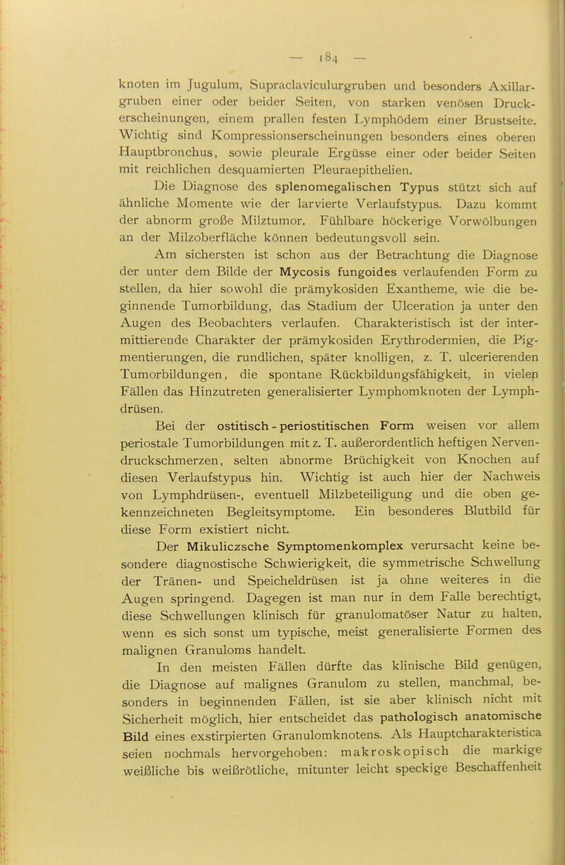 knoten im Jugulum, Supraclaviculurgruben und besonders Axillar- gruben einer oder beider Seiten, von starken venösen Druck- erscheinungen, einem prallen festen I.ymphödem einer Brustseite. Wichtig sind Kompressionserscheinungen besonders eines oberen Hauptbronchus, sowie pleurale Ergüsse einer oder beider Seiten mit reichlichen desquamierten Pleuraepithelien. Die Diagnose des splenomegalischen Typus stützt sich auf ähnliche Momente wie der larvierte Verlaufstypus. Dazu kommt der abnorm große Milztumor. Fühlbare höckerige Vorwölbungen an der Milzoberfläche können bedeutungsvoll sein. Am sichersten ist schon aus der Betrachtung die Diagnose der unter dem Bilde der Mycosis fungoides verlaufenden Form zu stellen, da hier sowohl die prämykosiden Exantheme, wie die be- ginnende Tumorbildung, das Stadium der Ulceration ja unter den Augen des Beobachters verlaufen. Charakteristisch ist der inter- mittierende Charakter der prämykosiden Erythrodermien, die Pig- mentierungen, die rundlichen, später knolligen, z. T. ulcerierenden Tumorbildungen, die spontane Rückbildungsfähigkeit, in vielen Fällen das Hinzutreten generalisierter Lymphomknoten der Lymph- drüsen. Bei der ostitisch - periostitischen Form weisen vor allem periostale Tumorbildungen mit z. T. außerordentlich heftigen Nerven- druckschmerzen, selten abnorme Brüchigkeit von Knochen auf diesen Verlaufstypus hin. Wichtig ist auch hier der Nachweis von Lymphdrüsen-, eventuell MilzbeteiHgung und die oben ge- kennzeichneten Begleitsymptome. Ein besonderes Blutbild für diese Form existiert nicht. Der Mikuliczsche Symptomenkomplex verursacht keine be- sondere diagnostische Schwierigkeit, die symmetrische Schwellung der Tränen- und Speicheldrüsen ist ja ohne weiteres in die Augen springend. Dagegen ist man nur in dem Falle berechtigt, diese Schwellungen klinisch für granulomatöser Natur zu halten, wenn es sich sonst um typische, meist generalisierte Formen des malignen Granuloms handelt. In den meisten Fällen dürfte das klinische Bild genügen, die Diagnose auf malignes Granulom zu stellen, manchmal, be- sonders in beginnenden Fällen, ist sie aber khnisch nicht mit Sicherheit möglich, hier entscheidet das pathologisch anatomische Bild eines exstirpierten Granulomknotens. Als Hauptcharakteristica seien nochmals hervorgehoben: makroskopisch die markige weißliche bis weißrötliche, mitunter leicht speckige Beschaffenheit