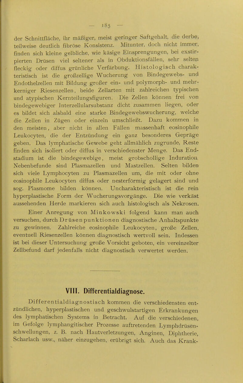 der Schnittfläche, ihr mäßiger, meist geringer Saftgehalt, die derbe, teilweise deutlich fibröse Konsistenz. Mitunter, doch nicht immer, finden sich kleine gelbliche, wie käsige Einsprengungen, bei exstir- pierten Drüsen viel seltener als in Obduktionsfällen, sehr selten fleckig oder diffus grünliche Verfärbung. Histologisch charak- teristisch ist die großzellige Wticherung von Bindegewebs- und Endothelzellen mit Bildung großer ein- und polymorph- und mehr- kerniger Riesenzellen, beide Zellarten mit zahlreichen typischen und atypischen Kernteilungsfiguren. Die Zellen können frei von bindegewebiger Jnterzellularsubstanz dicht zusammen liegen, oder es bildet sich alsbald eine starke Bindegewebswucherung, welche die Zellen in Zügen oder einzeln umschließt. Dazu kommen in den meisten, aber nicht in allen Fällen massenhaft eosinophile Leukocyten, die der Entzündung ein ganz besonderes Gepräge geben. Das lymphatische Gewebe geht allmählich zugrunde, Reste finden sich isoliert oder diffus in verschiedenster Menge. Das End- stadium ist die bindegewebige, meist grobschollige Induration. Nebenbefunde sind Plasmazellen und Mastzellen. Selten bilden sich viele Lymphocyten zu Plasmazellen um, die mit oder ohne eosinophile Leukocyten diffus oder nesterförmig gelagert sind und sog. Plasmome bilden können. Uncharakteristisch ist die rein hyperplastische Form der Wucherungsvorgänge. Die wie verkäst aussehenden Herde markieren sich auch histologisch als Nekrosen. Einer Anregung von Minkowski folgend kann man auch versuchen, durch Drüsen punktionen diagnostische Anhaltspunkte zu gewinnen. Zahlreiche eosinophile Leukocyten, große Zellen, eventuell Riesenzellen können diagnostisch wertvoll sein. Indessen ist bei dieser Untersuchung große Vorsicht geboten, ein vereinzelter Zellbefund darf jedenfalls nicht diagnostisch verwertet werden. VI II. Differentialdiagnose. Differentialdiagnostisch kommen die verschiedensten ent- zündlichen, hyperplastischen und geschwulstartigen Erkrankungen des lymphatischen Systems in Betracht. Auf die verschiedenen, im Gefolge lymphangitischer Prozesse auftretenden Lymphdrüsen- schwellungen, z. B. nach Hautverletzungen, Anginen, Diphtherie, Scharlach usw., näher einzugehen, erübrigt sich. Auch das Krank-