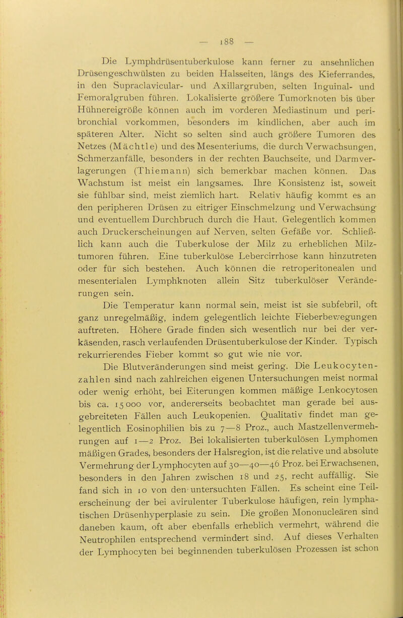 Die Lymphdrüsen tuberkulöse kann ferner zu ansehnlichen Drüsengeschwülsten zu beiden Halsseiten, längs des Kieferrandes, in den Suprciclavicular- und Axillargruben, selten Inguinal- und Femoralgruben führen. Lokalisierte größere Tumorknoten bis über Hühnereigröße können auch im vorderen Mediastinum und peri- bronchial vorkommen, besonders im kindlichen, aber auch im späteren Alter. Nicht so selten sind auch größere Tumoren des Netzes (Mächtie) und des Mesenteriums, die durch Verwachsungen, Schmerzanfälle, besonders in der rechten Bauchseite, und Darm Ver- lagerungen (Thiemann) sich bemerkbar machen können. Das Wachstum ist meist ein langsames. Ihre Konsistenz ist, soweit sie fühlbar sind, meist ziemlich hart. Relativ häufig kommt es an den peripheren Drüsen zu eitriger Einschmelzung und Verwachsung und eventuellem Durchbruch durch die Haut. Gelegentlich kommen auch Druckerscheinungen auf Nerven, selten Gefäße vor. Schließ- lich kann auch die Tuberkulose der Milz zu erheblichen Milz- tumoren führen. Eine tuberkulöse Lebercirrhose kann hinzutreten oder für sich bestehen. Auch können die retroperitonealen und mesenterialen Lymphknoten allein Sitz tuberkulöser Verände- rungen sein. Die Temperatur kann normal sein, meist ist sie subfebril, oft ganz unregelmäßig, indem gelegentlich leichte Fieberbev.-egungen auftreten. Höhere Grade finden sich wesentUch nur bei der ver- käsenden, rasch verlaufenden Drüsentuberkulose der Kinder. Typisch rekurrierendes Fieber kommt so gut wie nie vor. Die Blutveränderungen sind meist gering. Die Leukocyten- zahlen sind nach zahlreichen eigenen Untersuchungen meist normal oder wenig erhöht, bei Eiterungen kommen mäßige Lenkocytosen bis ca. 15000 vor, andererseits beobachtet man gerade bei aus- gebreiteten Fällen auch Leukopenien. Qualitativ findet man ge- legentHch Eosinophilien bis zu 7—8 Proz., auch Mastzellen Vermeh- rungen auf I—2 Proz. Bei lokalisierten tuberkulösen Lymphomen mäßigen Grades, besonders der Halsregion, ist die relative und absolute Vermehrung derLymphocyten auf 30—40—46 Proz. bei Erwachsenen, besonders in den Jahren zwischen 18 und 25, recht auffällig. Sie fand sich in 10 von den'untersuchten Fällen. Es scheint eine Teil- erscheinung der bei avirulenter Tuberkulose häufigen, rein lympha- tischen Drüsenhyperplasie zu sein. Die großen Mononucleären sind daneben kaum, oft aber ebenfalls erheblich vermehrt, während die Neutrophilen entsprechend vermindert sind. Auf dieses Verhalten der Lymphocyten bei beginnenden tuberkulösen Prozessen ist schon