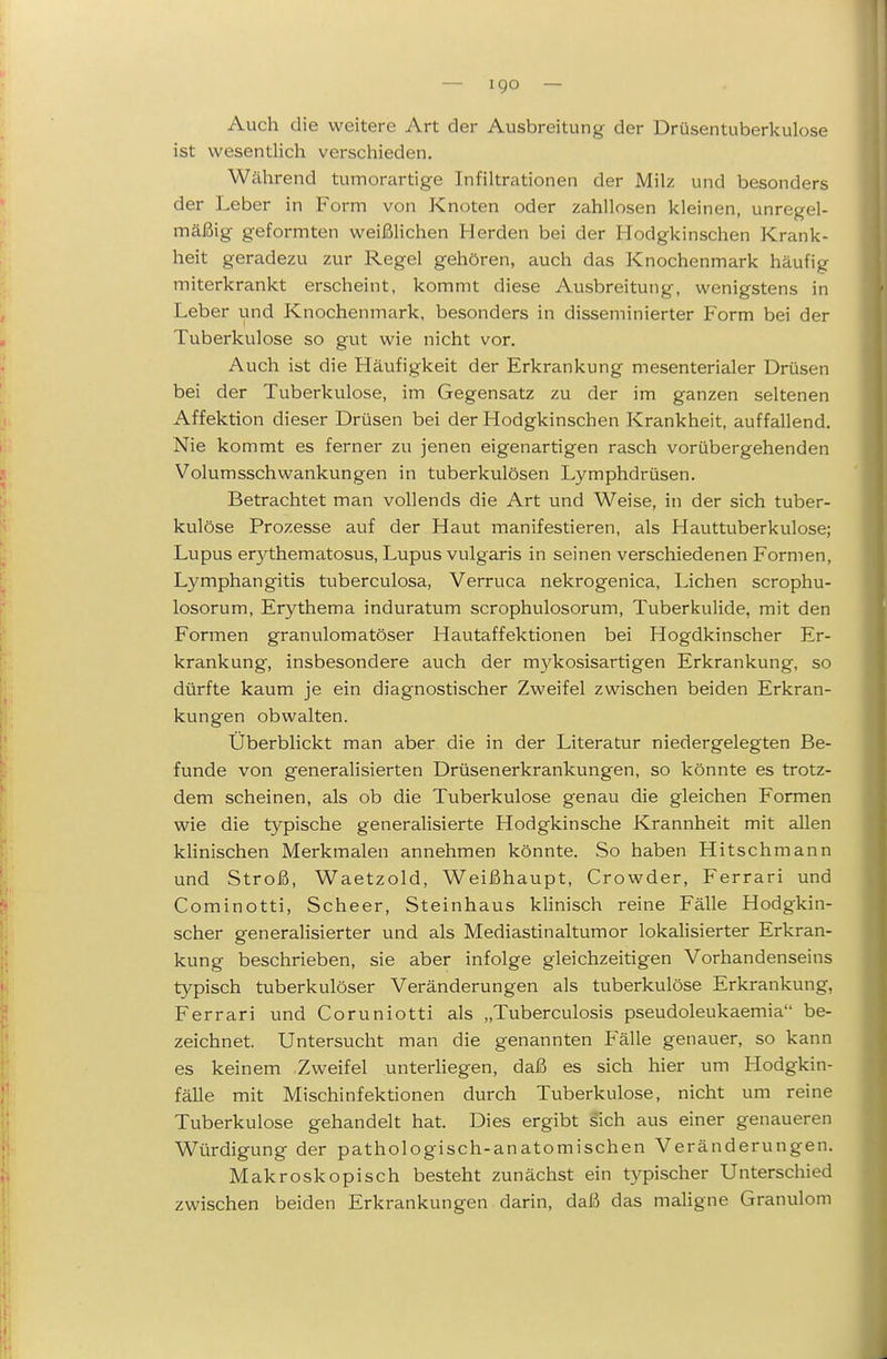 Auch die weitere Art der Ausbreitung der Drüsentuberkulose ist wesentlich verschieden. Während tumorartige Infiltrationen der Milz und besonders der Leber in Form von Knoten oder zahllosen kleinen, unregel- mäßig geformten weißlichen Herden bei der Hodgkinschen Krank- heit geradezu zur Regel gehören, auch das Knochenmark häufig miterkrankt erscheint, kommt diese Ausbreitung, wenigstens in Leber und Knochenmark, besonders in disseminierter Form bei der Tuberkulose so gut wie nicht vor. Auch ist die Häufigkeit der Erkrankung mesenterialer Drüsen bei der Tuberkulose, im Gegensatz zu der im ganzen seltenen Affektion dieser Drüsen bei der Hodgkinschen Krankheit, auffallend. Nie kommt es ferner zu jenen eigenartigen rasch vorübergehenden Volumsschwankungen in tuberkulösen Lymphdrüsen. Betrachtet man vollends die Art und Weise, in der sich tuber- kulöse Prozesse auf der Haut manifestieren, als Hauttuberkulose; Lupus erythematosus, Lupus vulgaris in seinen verschiedenen Formen, Lymphangitis tuberculosa, Verruca nekrogenica. Liehen scrophu- losorum, Erythema induratum scrophulosorum, Tuberkulide, mit den Formen granulomatöser Hautaffektionen bei Hogdkinscher Er- krankung, insbesondere auch der mykosisartigen Erkrankung, so dürfte kaum je ein diagnostischer Zweifel zwischen beiden Erkran- kungen obwalten. Überblickt man aber die in der Literatur niedergelegten Be- funde von generalisierten Drüsenerkrankungen, so könnte es trotz- dem scheinen, als ob die Tuberkulose genau die gleichen Formen wie die typische generalisierte Hodgkinsche Krannheit mit allen klinischen Merkmalen annehmen könnte. So haben Hitschmann und Stroß, Waetzold, Weißhaupt, Crowder, Ferrari und Cominotti, Scheer, Steinhaus kHnisch reine Fälle Hodgkin- scher generalisierter und als Mediastinaltumor lokalisierter Erkran- kung beschrieben, sie aber infolge gleichzeitigen Vorhandenseins typisch tuberkulöser Veränderungen als tuberkulöse Erkrankung, Ferrari und Coruniotti als „Tuberculosis pseudoleukaemia be- zeichnet. Untersucht man die genannten Fälle genauer, so kann es keinem .Zweifel unterHegen, daß es sich hier um Hodgkin- fälle mit Mischinfektionen durch Tuberkulose, nicht um reine Tuberkulose gehandelt hat. Dies ergibt sich aus einer genaueren Würdigung der pathologisch-anatomischen Veränderungen. Makroskopisch besteht zunächst ein typischer Unterschied zwischen beiden Erkrankungen darin, daß das maUgne Granulom