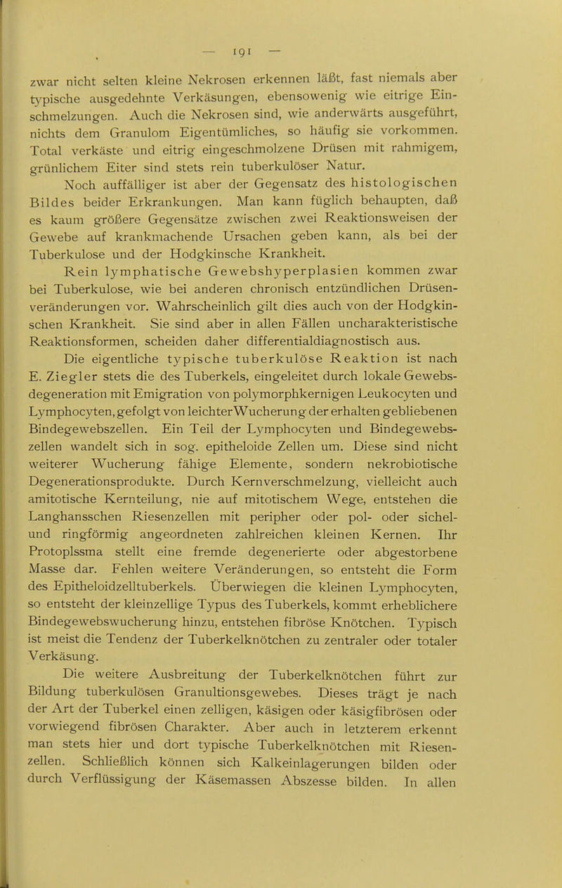 zwar nicht selten kleine Nekrosen erkennen läßt, fast niemals aber typische ausgedehnte Verkäsungen, ebensowenig wie eitrige Ein- schmelzungen. Auch die Nekrosen sind, wie anderwärts ausgeführt, nichts dem Granulom Eigentümliches, so häufig sie vorkommen. Total verkäste und eitrig eingeschmolzene Drüsen mit rahmigem, grünlichem Eiter sind stets rein tuberkulöser Natur. Noch auffälliger ist aber der Gegensatz des histologischen Bildes beider Erkrankungen. Man kann füglich behaupten, daß es kaum größere Gegensätze zwischen zwei Reaktionsweisen der Gewebe auf krankmachende Ursachen geben kann, als bei der Tuberkulose und der Hodgkinsche Krankheit. Rein lymphatische Gewebshyperplasien kommen zwar bei Tuberkulose, wie bei anderen chronisch entzündlichen Drüsen- veränderungen vor. Wahrscheinlich gilt dies auch von der Hodgkin- schen Krankheit. Sie sind aber in allen Fällen uncharakteristische Reaktionsformen, scheiden daher differentialdiagnostisch aus. Die eigentliche typische tuberkulöse Reaktion ist nach E. Ziegler stets die des Tuberkels, eingeleitet durch lokale Gewebs- degeneration mit Emigration von polymorphkernigen Leukocyten und Lymphocyten, gefolgt von leichterWucherung der erhalten gebliebenen Bindegewebszellen. Ein Teil der Lymphocyten und Bindegewebs- zellen wandelt sich in sog. epitheloide Zellen um. Diese sind nicht weiterer Wucherung fähige Elemente, sondern nekrobiotische Degenerationsprodukte. Durch Kernverschmelzung, vielleicht auch amitotische Kernteilung, nie auf mitotischem Wege, entstehen die Langhansschen Riesenzellen mit peripher oder pol- oder sichel- und ringförmig angeordneten zahlreichen kleinen Kernen. Ihr Protoplssma stellt eine fremde degenerierte oder abgestorbene Masse dar. Fehlen weitere Veränderungen, so entsteht die Form des Epitheloidzelltuberkels. Überwiegen die kleinen L3^mphoc3^en, so entsteht der kleinzellige Typus des Tuberkels, kommt erheblichere Bindegewebswucherung hinzu, entstehen fibröse Knötchen. Typisch ist meist die Tendenz der Tuberkelknötchen zu zentraler oder totaler Verkäsung. Die weitere Ausbreitung der Tuberkelknötchen führt zur Bildung tuberkulösen Granultionsgewebes. Dieses trägt je nach der Art der Tuberkel einen zelligen, käsigen oder käsigfibrösen oder vorwiegend fibrösen Charakter. Aber auch in letzterem erkennt man stets hier und dort typische Tuberkelknötchen mit Riesen- zellen. SchHeßlich können sich Kalkeinlagerungen bilden oder durch Verflüssigung der Käsemassen Abszesse bilden. In allen