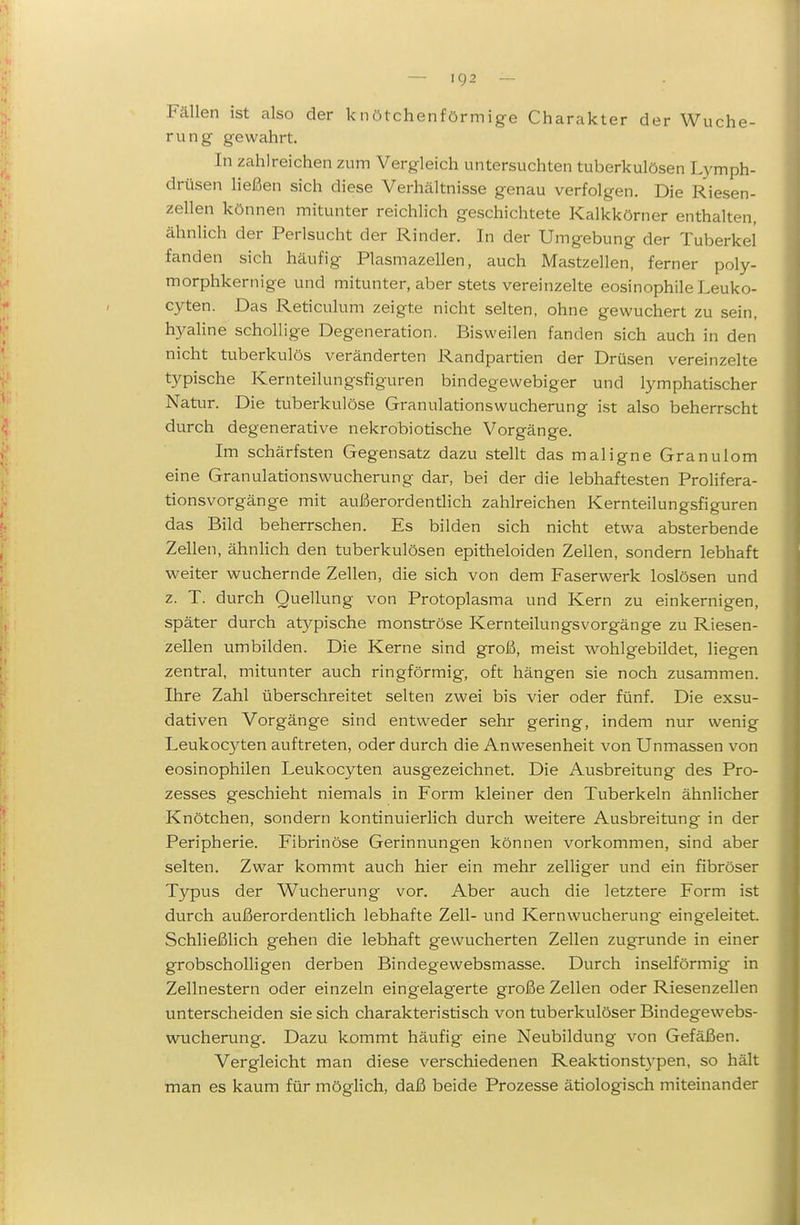 Fällen ist also der knötchenförmige Charakter der Wuche- rung gewahrt. In zahlreichen zum Vergleich untersuchten tuberkulösen Lymph- drüsen ließen sich diese Verhältnisse genau verfolgen. Die Riesen- zellen können mitunter reichlich geschichtete Kalkkörner enthalten, ähnlich der Perlsucht der Rinder. In der Umgebung der Tuberkel fanden sich häufig Plasmazellen, auch Mastzellen, ferner poly- morphkernige und mitunter, aber stets vereinzelte eosinophile Leuko- cyten. Das Reticulum zeigte nicht selten, ohne gewuchert zu sein, h5^aline schollige Degeneration. Bisweilen fanden sich auch in den nicht tuberkulös veränderten Randpartien der Drüsen vereinzelte typische Kernteilungsfiguren bindegewebiger und lymphatischer Natur. Die tuberkulöse Granulationswucherung ist also beherrscht durch degenerative nekrobiotische Vorgänge. Im schärfsten Gegensatz dazu stellt das maligne Granulom eine Granulationswucherung dar, bei der die lebhaftesten ProHfera- tionsvorgänge mit außerordenthch zahlreichen Kernteilungsfiguren das Bild beherrschen. Es bilden sich nicht etwa absterbende Zellen, ähnlich den tuberkulösen epitheloiden Zellen, sondern lebhaft weiter wuchernde Zellen, die sich von dem Faserwerk loslösen und z. T. durch Quellung von Protoplasma und Kern zu einkernigen, später durch at5^pische monströse Kernteilungsvorgänge zu Riesen- zellen umbilden. Die Kerne sind groß, meist wohlgebildet, liegen zentral, mitunter auch ringförmig, oft hängen sie noch zusammen. Ihre Zahl überschreitet selten zwei bis vier oder fünf. Die exsu- dativen Vorgänge sind entweder sehr gering, indem nur wenig Leukocyten auftreten, oder durch die Anwesenheit von Unmassen von eosinophilen Leukocyten ausgezeichnet. Die Ausbreitung des Pro- zesses geschieht niemals in Form kleiner den Tuberkeln ähnlicher Knötchen, sondern kontinuierlich durch weitere Ausbreitung in der Peripherie. Fibrinöse Gerinnungen können vorkommen, sind aber selten. Zwar kommt auch hier ein mehr zelliger und ein fibröser Typus der Wucherung vor. Aber auch die letztere Form ist durch außerordentlich lebhafte Zell- und Kernwucherung eingeleitet. Schließlich gehen die lebhaft gewucherten Zellen zugrunde in einer grobscholHgen derben Bindegewebsmasse. Durch inselförmig in Zellnestern oder einzeln eingelagerte große Zellen oder Riesenzellen unterscheiden sie sich charakteristisch von tuberkulöser Bindegewebs- wucherung. Dazu kommt häufig eine Neubildung von Gefäßen. Vergleicht man diese verschiedenen Reaktionst3'pen, so hält man es kaum für möglich, daß beide Prozesse ätiologisch miteinander