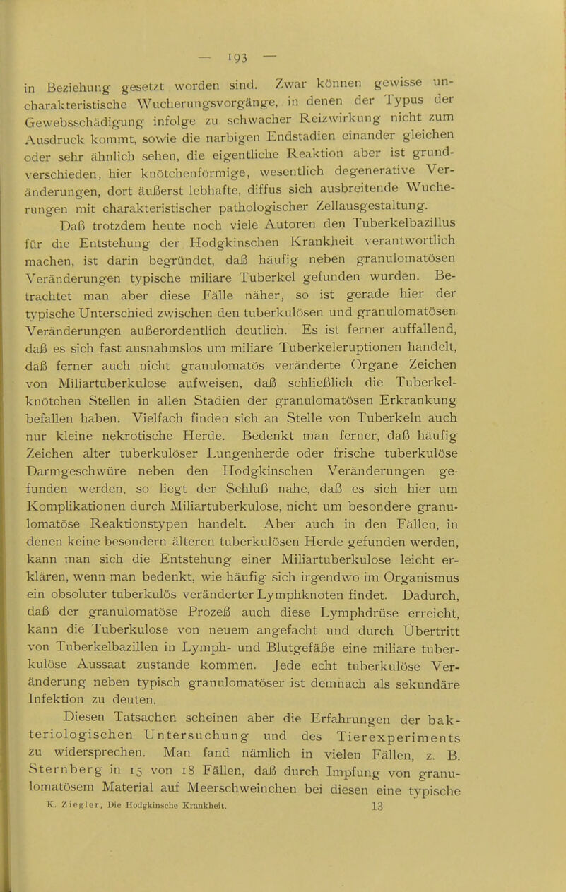 in Beziehung gesetzt worden sind. Zwar können gewisse un- charakteristische Wucherungsvorgänge, in denen der Typus der Gewebsschädigung infolge zu schwacher Reizwirkung nicht zum Ausdruck kommt, sowie die narbigen Endstadien einander gleichen oder sehr ähnlich sehen, die eigentliche Reaktion aber ist grund- verschieden, hier knötchenförmige, wesentlich degenerative Ver- änderungen, dort äußerst lebhafte, diffus sich ausbreitende Wuche- rungen mit charakteristischer pathologischer Zellausgestaltung. Daß trotzdem heute noch viele Autoren den Tuberkelbazillus für die Entstehung der Hodgkinschen Krankheit verantworthch machen, ist darin begründet, daß häufig neben granulomatösen Veränderungen typische miliare Tuberkel gefunden wurden. Be- trachtet man aber diese Fälle näher, so ist gerade hier der typische Unterschied zwischen den tuberkulösen und granulomatösen Veränderungen außerordentlich deutlich. Es ist ferner auffallend, daß es sich fast ausnahmslos um miliare Tuberkeleruptionen handelt, daß ferner auch nicht granulomatös veränderte Organe Zeichen von Mihartuberkulose aufweisen, daß schließlich die Tuberkel- knötchen Stellen in allen Stadien der granulomatösen Erkrankung befallen haben. Vielfach finden sich an Stelle von Tuberkeln auch nur kleine nekrotische Herde. Bedenkt man ferner, daß häufig Zeichen alter tuberkulöser Tungenherde oder frische tuberkulöse Darmgeschwüre neben den Hodgkinschen Veränderungen ge- funden werden, so liegt der Schluß nahe, daß es sich hier um Komplikationen durch Miliartuberkulose, nicht um besondere granu- lomatöse Reaktionstypen handelt. Aber auch in den Fällen, in denen keine besondern älteren tuberkulösen Herde gefunden werden, kann man sich die Entstehung einer Miliartuberkulose leicht er- klären, wenn man bedenkt, wie häufig sich irgendwo im Organismus ein obsoluter tuberkulös veränderter Lymphknoten findet. Dadurch, daß der granulomatöse Prozeß auch diese Lymphdrüse erreicht, kann die Tuberkulose von neuem angefacht und durch Übertritt von Tuberkelbazillen in Lymph- und Blutgefäße eine miliare tuber- kulöse Aussaat zustande kommen. Jede echt tuberkulöse Ver- änderung neben typisch granulomatöser ist demnach als sekundäre Infektion zu deuten. Diesen Tatsachen scheinen aber die Erfahrungen der bak- teriologischen Untersuchung und des Tierexperiments zu widersprechen. Man fand nämlich in vielen Fällen, z. B. Sternberg in 15 von 18 Fällen, daß durch Impfung von granu- lomatösem Material auf Meerschweinchen bei diesen eine typische K. Zicglor, Die Hodgkinsche Krankheit. 13