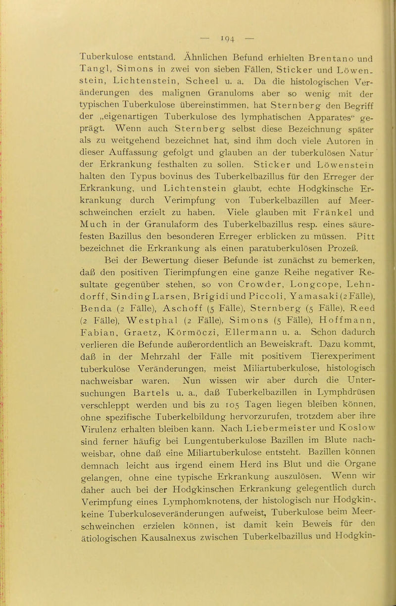 Tuberkulose entstand. Ähnlichen Befund erhielten Brentano und Tangl, Simons in zwei von sieben Fällen, Sticker und Löwen, stein, Lichtenstein, Scheel u. a. Da die histologischen Ver- änderungen des malignen Granuloms aber so wenig mit der typischen Tuberkulose übereinstimmen, hat Sternberg den Begriff der „eigenartigen Tuberkulose des lymphatischen Apparates ge- prägt. Wenn auch Sternberg selbst diese Bezeichnung später als zu weitgehend bezeichnet hat, sind ihm doch viele Autoren in dieser Auffassung gefolgt und glauben an der tuberkulösen Natur' der Erkrankung festhalten zu sollen. Sticker und Löwenstein halten den Typus bovinus des Tuberkelbazillus für den Erreger der Erkrankung, und Lichtenstein glaubt, echte Hodgkinsche Er- krankung durch Verimpfung von Tuberkelbazillen auf Meer- schweinchen erzielt zu haben. Viele glauben mit Fränkel und Much in der Granulaform des Tuberkelbazillus resp. eines säure- festen Bazillus den besonderen Erreger erblicken zu müssen. Pitt bezeichnet die Erkrankung als einen paratuberkulösen Prozeß. Bei der Bewertung dieser Befunde ist zunächst zu bemerken, daß den positiven Tierimpfungen eine ganze Reihe negativer Re- sultate gegenüber stehen, so von Crowder, Longcope, Lehn- dorff, SindingLarsen, Brigidi und Piccoli, Yamasaki (sFälle), Benda (2 Fälle), Aschoff (5 Fälle), Sternberg (5 Fälle), Reed (2 Fälle), Westphal (2 Fälle), Simons (5 Fälle), Hoffmann, Fabian, Graetz, Körmöczi, Eilermann u. a. Schon dadurch verlieren die Befunde außerordentlich an Beweiskraft. Dazu kommt, daß in der Mehrzahl der Fälle mit positivem Tierexperiment tuberkulöse Veränderungen, meist Miliartuberkulose, histologisch nachweisbar waren. Nun wissen wir aber durch die Unter- suchungen Bartels u. a., daß Tuberkelbazillen in Lymphdrüsen verschleppt werden und bis zu 105 Tagen hegen bleiben können, ohne spezifische Tuberkelbildung hervorzurufen, trotzdem aber ihre Virulenz erhalten bleiben kann. Nach Liebermeister und Koslow sind ferner häufig bei Lungentuberkulose Bazillen im Blute nach- weisbar, ohne daß eine Mihartuberkulose entsteht. Bazillen können demnach leicht aus irgend einem Herd ins Blut und die Organe gelangen, ohne eine typische Erkrankung auszulösen. Wenn wir daher auch bei der Hodgkinschen Erkrankung gelegentlich durch Verimpfung eines Lymphomknotens, der histologisch nur Hodgkin-, keine Tuberkuloseveränderungen aufweist, Tuberkulose beim Meer- schweinchen erzielen können, ist damit kein Beweis für den ätiologischen Kausalnexus zwischen Tuberkelbazillus und Hodgkin-