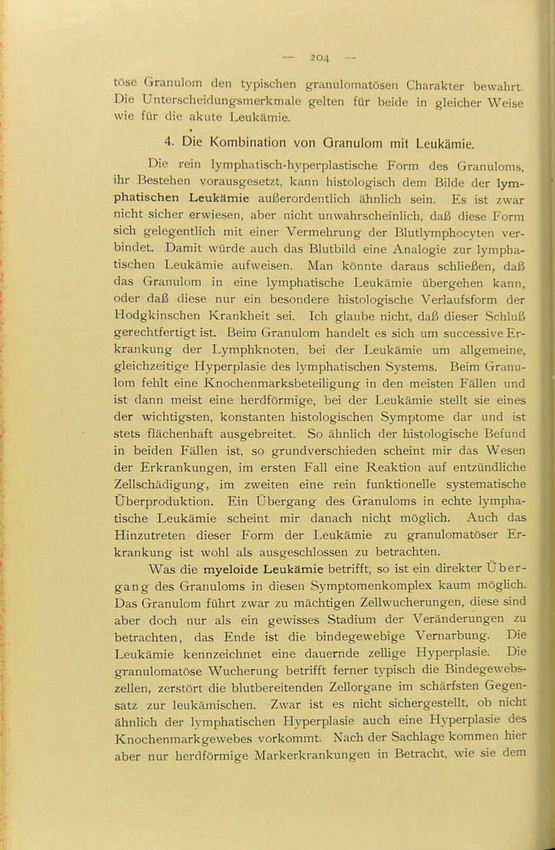 töse Granulom den typischen granulomatösen Charakter bewahrt. Die Unterscheidungsmerkmale gelten für beide in gleicher Weise wie für die akute Leukämie. 4. Die Kombination von Granulom mit Leukämie. Die rein lymphatisch-hyperplastische Form des Granuloms, ihr Bestehen vorausgesetzt, kann histologisch dem Bilde der lym- phatischen Leukämie außerordentlich ähnlich sein. Es ist zwar nicht sicher erwiesen, aber nicht unwahrscheinlich, daß diese Form sich gelegentlich mit einer Vermehrung der Blutlymphocyten ver- bindet. Damit würde auch das Blutbild eine Analogie zur lympha- tischen Leukämie aufweisen. Man könnte daraus schließen, daß das Granulom in eine lymphatische Leukämie übergehen kann, oder daß diese nur ein besondere histologische Verlaufsform der Hodgkinschen Krankheit sei. Ich glaube nicht, daß dieser Schluß gerechtfertigt ist. Beim Granulom handelt es sich um successive Er- krankung der Lymphknoten, bei der Leukämie um allgemeine, gleichzeitige Hyperplasie des lymphatischen Systems. Beim Granu- lom fehlt eine Knochenmarksbeteiligung in den meisten Fällen und ist dann meist eine herdförmige, bei der Leukämie stellt sie eines der wichtigsten, konstanten histologischen Symptome dar und ist stets flächenhaft ausgebreitet. So ähnlich der histologische Befund in beiden Fällen ist, so grundverschieden scheint mir das Wesen der Erkrankungen, im ersten Fall eine Reaktion auf entzündliche Zellschädigung, im zweiten eine rein funktionelle systematische Überproduktion, Ein Übergang des Granuloms in echte lympha- tische Leukämie scheint mir danach nicht möglich. Auch das Hinzutreten dieser Form der Leukämie zu granulomatöser Er- krankung ist wohl als ausgeschlossen zu betrachten. Was die myeloide Leukämie betrifft, so ist ein direkter Über- gang des Granuloms in diesen Symptomenkomplex kaum möglich. Das Granulom führt zwar zu mächtigen Zellwucherungen, diese sind aber doch nur als ein gewisses Stadium der Veränderungen zu betrachten, das Ende ist die bindegewebige Vernarbung. Die Leukämie kennzeichnet eine dauernde zellige Hyperplasie. Die granulomatöse Wucherung betrifft ferner typisch die Bindegewebs- zellen, zerstört die blutbereitenden Zellorgane im schärfsten Gegen- satz zur leukämischen. Zwar ist es nicht sichergestellt, ob nicht ähnlich der lymphatischen Llyperplasie auch eine Hyperplasie des Knochenmarkgewebes vorkommt. Nach der Sachlage kommen hier aber nur herdförmige Markerkrankungen in Betracht, wie sie dem