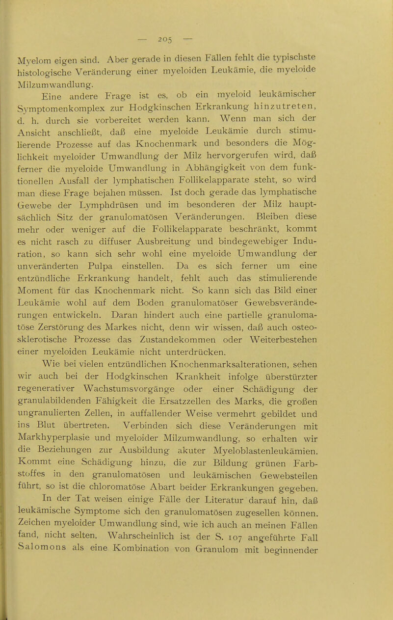 Myelom eigen sind. Aber gerade in diesen Fällen fehlt die typischste histologische Veränderung einer myeloiden Leukämie, die myeloide Milzumwandlung. Eine andere PVage ist es, ob ein myeloid leukämischer Symptomenkomplex zur Hodgkinschen Erkrankung hinzutreten, d. h. durch sie vorbereitet werden kann. Wenn man sich der Ansicht anschließt, daß eine myeloide Leukämie durch stimu- lierende Prozesse auf das Knochenmark und besonders die Mög- lichkeit myeloider Umwandlung der Milz hervorgerufen wird, daß ferner die myeloide Umwandlung in Abhängigkeit von dem funk- tionellen Ausfall der lymphatischen FoUikelapparate steht, so wird man diese Frage bejahen müssen. Ist doch gerade das lymphatische Gewebe der Lymphdrüsen und im besonderen der Milz haupt- sächlich Sitz der granulomatösen Veränderungen. Bleiben diese mehr oder weniger auf die F'oUikelapparate beschränkt, kommt es nicht rasch zu diffuser Ausbreitung und bindegewebiger Indu- ration, so kann sich sehr wohl eine m3^eloide Umwandlung der unveränderten Pulpa einstellen. Da es sich ferner um eine entzündliche Erkrankung handelt, fehlt auch das stimulierende Moment für das Knochenmark nicht. So kann sich das Bild einer Leukämie wohl auf dem Boden granulomatöser Gewebsverände- rungen entwickeln. Daran hindert auch eine partielle granuloma- töse Zerstörung des Markes nicht, denn wir wissen, daß auch osteo- sklerotische Prozesse das Zustandekommen oder Weiterbestehen einer m3'-eloiden Leukämie nicht unterdrücken. Wie bei vielen entzündlichen Knochenmarksalterationen, sehen wir auch bei der Hodgkinschen Krankheit infolge überstürzter regenerativer Wachstumsvorgänge oder einer Schädigung der granulabildenden Fähigkeit die Ersatzzellen des Marks, die großen ungranulierten Zellen, in auffallender Weise vermehrt gebildet und ins Blut übertreten. Verbinden sich diese Veränderungen mit Markhyperplasie und mj^eloider Milzumwandlung, so erhalten wir die Beziehungen zur Ausbildung akuter Myeloblastenleukämien. Kommt eine Schädigung hinzu, die zur Bildung grünen Farb- stoffes in den granulomatösen und leukämischen Gewebsteilen führt, so ist die chloromatöse Abart beider Erkrankungen gegeben. In der Tat weisen einige Fälle der Literatur darauf hin, daß leukämische Symptome sich den granulomatösen zugesellen können. Zeichen myeloider Umwandlung sind, wie ich auch an meinen Fällen fand, nicht selten. Wahrscheinlich ist der S. 107 angeführte Fall Salomons als eine Kombination von Granulom mit beginnender