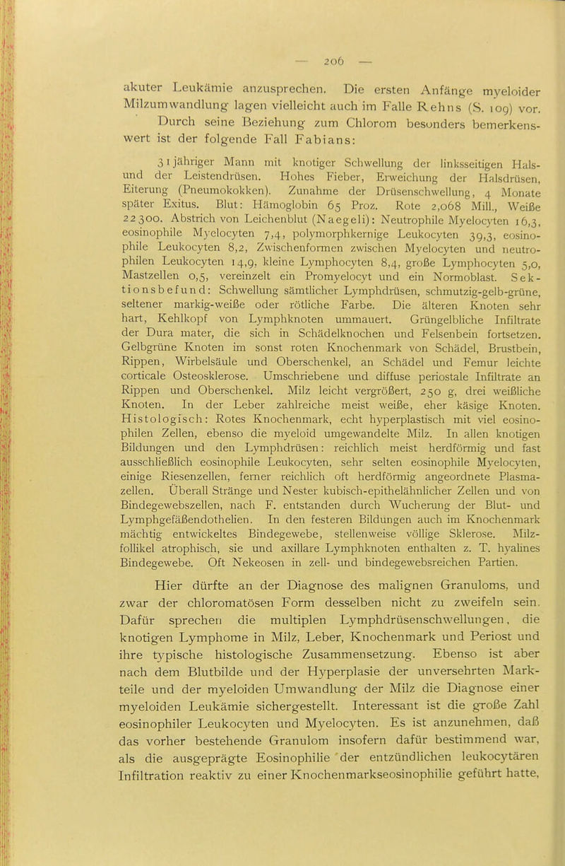 akuter Leukämie anzusprechen. Die ersten Anfänge myeloider Milzumwandlung lagen vielleicht auch im Falle Kehns (S. log) vor. Durch seine Beziehung zum Chlorom besonders bemerkens- wert ist der folgende Fall Fabians: 31 jähriger Mann mit knotiger Schwellung der linksseitigen Hais- und der Leistendrüsen. Hohes Fieber, Erweichung der Halsdrüsen, Eiterung (Pneumokokken). Zunahme der Drüsenschwellung, 4 Monate später Exitus. Blut: Hämoglobin 65 Proz, Rote 2,068 Mill., Weiße 22300. Abstrich von Leichenblut (Naegeli): Neutrophile Myelocyten 16,3, eosinophile Myelocyten 7,4, polymorphkernige Leukocyten 39,3, eosino- phile Leukocyten 8,2, Zwischenformen zwischen Myelocyten und neutro- philen Leukocyten 14,9, kleine Lymphocyten 8,4, große Lymphocyten 5,0, Mastzellen 0,5, vereinzelt ein Promyelocyt und ein Normoblast. Sek- tionsbefund: Schwellung sämtlicher Lymphdrüsen, schmutzig-gelb-grüne, seltener markig-weiße oder rötliche Farbe. Die älteren Knoten sehr hart, Kehlkopf von Lymphknoten ummauert. Grüngelbliche Infiltrate der Dura mater, die sich in Schädelknochen und Felsenbein fortsetzen. Gelbgrüne Knoten im sonst roten Knochenmark von Schädel, Brustbein, Rippen, Wirbelsäule und Oberschenkel, an Schädel und Femur leichte corticale Osteosklerose. Umschriebene und diffuse periostale Infiltrate an Rippen und Oberschenkel. Milz leicht vergrößert, 250 g, drei weißliche Knoten. In der Leber zahlreiche meist weiße, eher käsige Knoten. Histologisch: Rotes Knochenmark, echt hyperplastisch mit viel eosino- philen Zellen, ebenso die myeloid umgewandelte Milz. In allen knotigen Bildungen und den Lymphdrüsen: reichlich meist herdförmig und fast ausschließlich eosinophile Leukocyten, sehr selten eosinophile Myelocyten, einige Riesenzellen, femer reichlich oft herdförmig angeordnete Plasma- zellen. Überall Stränge und Nester kubisch-epithelähnlicher Zellen und von Bindegewebszellen, nach F. entstanden durch Wucherung der Blut- und Lymphgefäßendothelien. In den festeren Bildungen auch im Knochenmark mächtig entwickeltes Bindegewebe, stellenweise völlige Sklerose. Milz- follikel atrophisch, sie und axillare Lymphknoten enthalten z. T. hyahnes Bindegewebe. Oft Nekeosen in zell- und bindegewebsreichen Partien. Hier dürfte an der Diagnose des malignen Granuloms, und zwar der chloromatösen Form desselben nicht zu zweifeln sein. Dafür sprechen die multiplen Lymphdrüsenschwellungen. die knotigen Lymphome in Milz, Leber, Knochenmark und Periost und ihre typische histologische Zusammensetzung. Ebenso ist aber nach dem Blutbilde und der Hyperplasie der unversehrten Mark- teile und der myeloiden Umwandlung der Milz die Diagnose einer myeloiden Leukämie sichergestellt. Interessant ist die große Zahl eosinophiler Leukocyten und Myelocyten. Es ist anzunehmen, daß das vorher bestehende Granulom insofern dafür bestimmend war, als die ausgeprägte EosinophiHe der entzündlichen leukocytären Infiltration reaktiv zu einer Knochenmarkseosinophilie geführt hatte,