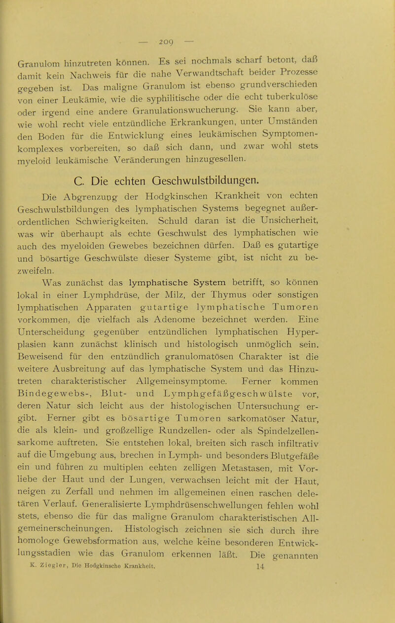 — zog — Granulom hinzutreten können. Es sei nochmals scharf betont, daß damit kein Nachweis für die nahe Verwandtschaft beider Prozesse gegeben ist. Das maligne Granulom ist ebenso grundverschieden von einer Leukämie, wie die syphilitische oder die echt tuberkulöse oder irgend eine andere Granulationswucherung. Sie kann aber, wie wohl recht viele entzündliche Erkrankungen, unter Umständen den Boden für die Entwicklung eines leukämischen Symptomen- komplexes vorbereiten, so daß sich dann, und zwar wohl stets myeloid leukämische Veränderungen hinzugesellen. C. Die echten Geschwulstbildungen. Die Abgrenzung der Hodgkinschen Krankheit von echten Geschwulstbildungen des lymphatischen Systems begegnet außer- ordentlichen Schwierigkeiten. Schuld daran ist die Unsicherheit, was wir überhaupt als echte Geschwulst des lymphatischen wie auch des myeloiden Gewebes bezeichnen dürfen. Daß es gutartige und bösartige Geschwülste dieser Systeme gibt, ist nicht zu be- zweifeln. Was zunächst das lymphatische System betrifft, so können lokal in einer Lymphdrüse, der Milz, der Thymus oder sonstigen lymphatischen Apparaten gutartige lymphatische Tumoren vorkommen, die vielfach als Adenome bezeichnet werden. Eine Unterscheidung gegenüber entzündlichen lymphatischen Hj^per- plasien kann zunächst klinisch und histologisch unmöglich sein. Beweisend für den entzündlich granulomatösen Charakter ist die weitere Ausbreitung auf das lymphatische System und das Hinzu- treten charakteristischer Allgemeinsymptome. Ferner kommen Bindegewebs-, Blut- und Lymphgefäßgeschwülste vor, deren Natur sich leicht aus der histologischen Untersuchung er- gibt. Ferner gibt es bösartige Tumoren sarkomatöser Natur, die als klein- und großzellige Rundzellen- oder als Spindelzellen- sarkome auftreten. Sie entstehen lokal, breiten sich rasch infiltrativ auf die Umgebung aus, brechen in Lymph- und besonders Blutgefäße ein und führen zu multiplen echten zelligen Metastasen, mit Vor- liebe der Haut und der Lungen, verwachsen leicht mit der Haut, neigen zu Zerfall und nehmen im allgemeinen einen raschen dele- tären Verlauf. Generalisierte Lymphdrüsenschwellungen fehlen wohl stets, ebenso die für das maligne Granulom charakteristischen All- gemeinerscheinungen. Histologisch zeichnen sie sich durch ihre homologe Gewebsformation aus, welche keine besonderen Entwick- lungsstadien wie das Granulom erkennen läßt. Die genannten K. Zieglor, Dio Hodgkinsche Krankheil,. 14