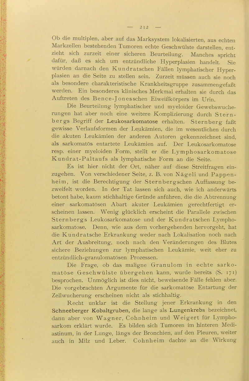 Ob die multiplen, aber auf das Marksystem lokalisierten, aus echten Markzellen bestehenden Tumoren echte Geschwülste darstellen, ent- zieht sich zurzeit einer sicheren Beurteilung. Manches spricht dafür, daß es sich um entzündliche Hyperplasien handelt. Sie würden darnach den Kundratschen B^ällen lymphatischer Hyper- plasien an die Seite zu stellen sein. Zurzeit müssen auch sie noch als besondere charakteristische Krankheitsgruppe zusammengefaßt werden. Ein besonderes kHnisches Merkmal erhalten sie durch das Auftreten des Bence-Jonesschen Eiweißkörpers im Urin. Die Beurteilung lymphatischer und myeloider Gewebswuche- rungen hat aber noch eine weitere Komphzierung durch Stern- bergs Begriff der Leukosarkomatose erhalten. Sternberg faßt gewisse Verlaufsformen der Leukämien, die im wesentlichen durch die akuten Leukämien der anderen Autoren gekennzeichnet sind, als sarkomatös entartete Leukämien auf. Der Leukosarkomatose resp. einer myeloiden Form, stellt er die Lymphosarkomatose Kundrat-Paltaufs als lymphatische Form an die Seite. Es ist hier nicht der Ort, näher auf diese Streitfragen ein- zugehen. Von verschiedener Seite, z. B. von Nägeli und Pappen- heim, ist die Berechtigung der Sternbergschen Auffassung be- zwreifelt worden. In der Tat lassen sich auch, wie ich anderwärts betont habe, kaum stichhaltige Gründe anführen, die die Abtrennung einer sarkomatösen Abart akuter Leukämien gerechtfertigt er- scheinen lassen. Wenig glücklich erscheint die Parallele zwischen Sternbergs Leukosarkomatose und der Kundratschen L)^mpho- sarkomatose. Denn, wie aus dem vorhergehenden hervorgeht, hat die Kundratsche Erkrankung weder nach Lokalisation noch nach Art der Ausbreitung, noch nach den Veränderungen des Blutes sichere Beziehungen zur lymphatischen Leukämie, weit eher zu entzündlich-granulomatösen Prozessen. Die Frage, ob das maligne Granulom in echte sarko- matöse Geschwülste übergehen kann, wurde bereits (S. 171) besprochen. Unmöglich ist dies nicht, beweisende Fälle fehlen aber. Die vorgebrachten Argumente für die sarkomatöse Entartung der Zellwucherung erscheinen nicht als stichhaltig. Recht unklar ist die Stellung jener Erkrankung in den Schneeberger Kobaltgruben, die lange als Lungenkrebs bezeichnet, dann aber von Wagner, Cohnheim und Weigert für L3'mpho- sarkom erklärt wurde. Es bilden sich Tumoren im hinteren Medi- astinum, in der Lunge, längs der Bronchien, auf den Pleuren, weiter auch in Milz und Leber. Cohn heim dachte an die Wirkung