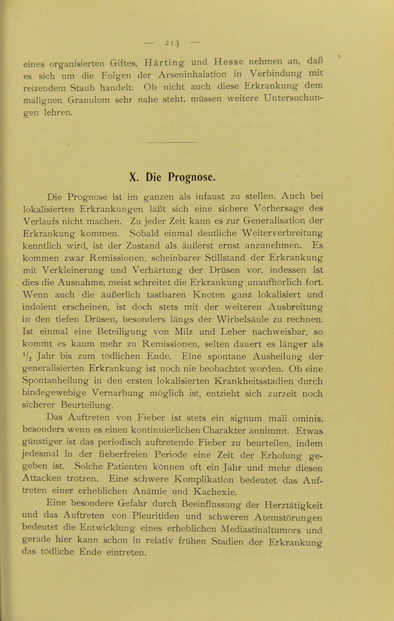 eines organisierten Giftes, Harting und Hesse nehmen an, daß es sich um die Folgen der Arseninhalation in Verbindung mit reizendem Staub handelt. Ob nicht auch diese Erkrankung dem malignen Granulom sehr nahe steht, müssen weitere Untersuchun- gen lehren. X. Die Prognose. Die Prognose ist im ganzen als infaust zu stellen. Auch bei lokalisierten Erkrankungen läßt sich eine sichere Vorhersage des Verlaufs nicht machen. Zu jeder Zeit kann es zur Generalisation der Erkrankung kommen. Sobald einmal deutliche Weiterverbreitung kenntlich wird, ist der Zustand als äußerst ernst anzunehmen. Es kommen zwar Remissionen, scheinbarer Stillstand der Erkrankung mit Verkleinerung und Verhärtung der Drüsen vor, indessen ist dies die Ausnahme, meist schreitet die Erkrankung unaufhörlich fort. Wenn auch die äußerlich tastbaren Knoten ganz lokalisiert und indolent erscheinen, ist doch stets mit der weiteren Ausbreitung in den tiefen Drüsen, besonders längs der Wirbelsäule zu rechnen. Ist einmal eine Beteiligung von Milz und Leber nachweisbar, so kommt es kaum mehr zu Remissionen, selten dauert es länger als ^/a Jahr bis zum tödlichen Ende. Eine spontane Ausheilung der generalisierten Erkrankung ist noch nie beobachtet worden. Ob eine Spontanheilung in den ersten lokalisierten Krankheitsstadien durch bindegewebige Vernarbung möglich ist, entzieht sich zurzeit noch sicherer Beurteilung. Das Auftreten von Fieber ist stets ein signum mali ominis, besonders wenn es einen kontinuierlichen Charakter annimmt. Etwas günstiger ist das periodisch auftretende Fieber zu beurteilen, indem jedesmal in der fieberfreien Periode eine Zeit der Erholung ge- geben ist. Solche Patienten können oft ein Jahr und mehr diesen Attacken trotzen. Eine schwere Komplikation bedeutet das Auf- treten einer erheblichen Anämie und Kachexie. Eine besondere Gefahr durch Beeinflussung der Herztätigkeit und das Auftreten von Pleuritiden und schweren Atemstörungen bedeutet die Entwicklung eines erheblichen Mediastinaltumors und gerade hier kann schon in relativ frühen Stadien der Erkrankung das tödliche Ende eintreten.