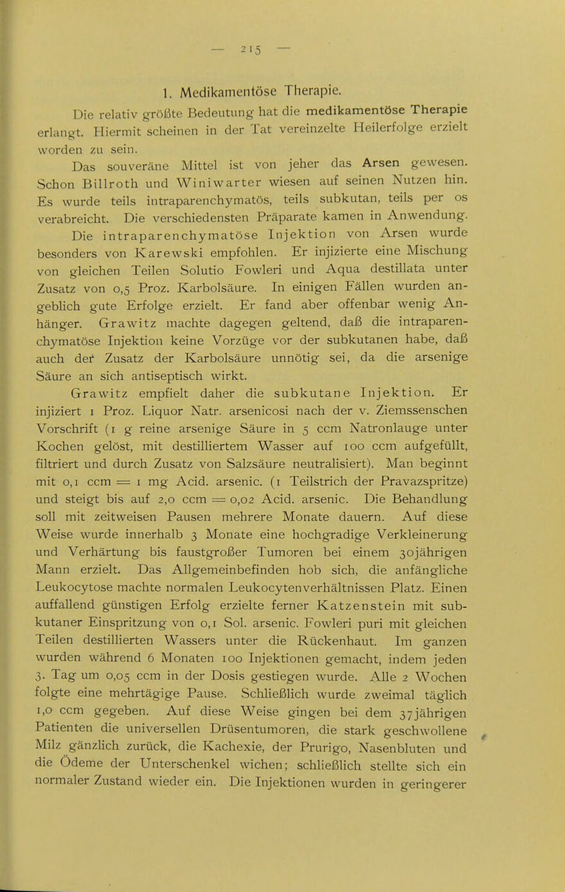 1. Medikamentöse Therapie, Die relativ größte Bedeutung- hat die medikamentöse Therapie erlangt. Hiermit scheinen in der Tat vereinzelte Heilerfolge erzielt worden zu sein. Das souveräne Mittel ist von jeher das Arsen gewesen. Schon Billroth und Winiwarter wiesen auf seinen Nutzen hin. Es wurde teils intraparenchymatös, teils subkutan, teils per os verabreicht. Die verschiedensten Präparate kamen in Anwendung. Die intraparenchymatöse Injektion von Arsen wurde besonders von Karewski empfohlen. Er injizierte eine Mischung von gleichen Teilen Solutio Fowleri und Aqua destillata unter Zusatz von 0,5 Proz. Karbolsäure. In einigen Fällen wurden an- geblich gute Erfolge erzielt. Er fand aber offenbar wenig An- hänger. Grawitz machte dagegen geltend, daß die intraparen- chymatöse Injektion keine Vorzüge vor der subkutanen habe, daß auch det Zusatz der Karbolsäure unnötig sei, da die arsenige Säure an sich antiseptisch wirkt. Grawitz empfielt daher die subkutane Injektion. Er injiziert i Proz. Liquor Natr. arsenicosi nach der v. Ziemssenschen Vorschrift (i g reine arsenige Säure in 5 ccm Natronlauge unter Kochen gelöst, mit destilliertem Wasser auf 100 ccm aufgefüllt, filtriert und durch Zusatz von Salzsäure neutralisiert). Man beginnt mit 0,1 ccm = i mg Acid. arsenic. (i Teilstrich der Pravazspritze) und steigt bis auf 2,0 ccm = 0,02 Acid. arsenic. Die Behandlung soll mit zeitweisen Pausen mehrere Monate dauern. Auf diese Weise wurde innerhalb 3 Monate eine hochgradige Verkleinerung und Verhärtung bis faustgroßer Tumoren bei einem 30jährigen Mann erzielt. Das Allgemeinbefinden hob sich, die anfängliche Leukocytose machte normalen Leukocytenverhältnissen Platz. Einen auffallend günstigen Erfolg erzielte ferner Katzenstein mit sub- kutaner Einspritzung von 0,1 Sol. arsenic. Fowleri puri mit gleichen Teilen destillierten Wassers unter die Rückenhaut. Im ganzen wurden während 6 Monaten 100 Injektionen gemacht, indem jeden 3. Tag um 0,05 ccm in der Dosis gestiegen wurde. Alle 2 Wochen folgte eine mehrtägige Pause. SchHeßlich wurde zweimal täglich 1,0 ccm gegeben. Auf diese Weise gingen bei dem 37 jährigen Patienten die universellen Drüsentumoren, die stark geschwollene ^ Milz gänzlich zurück, die Kachexie, der Prurigo, Nasenbluten und die Ödeme der Unterschenkel wichen; schließlich stellte sich ein normaler Zustand wieder ein. Die Injektionen wurden in geringerer