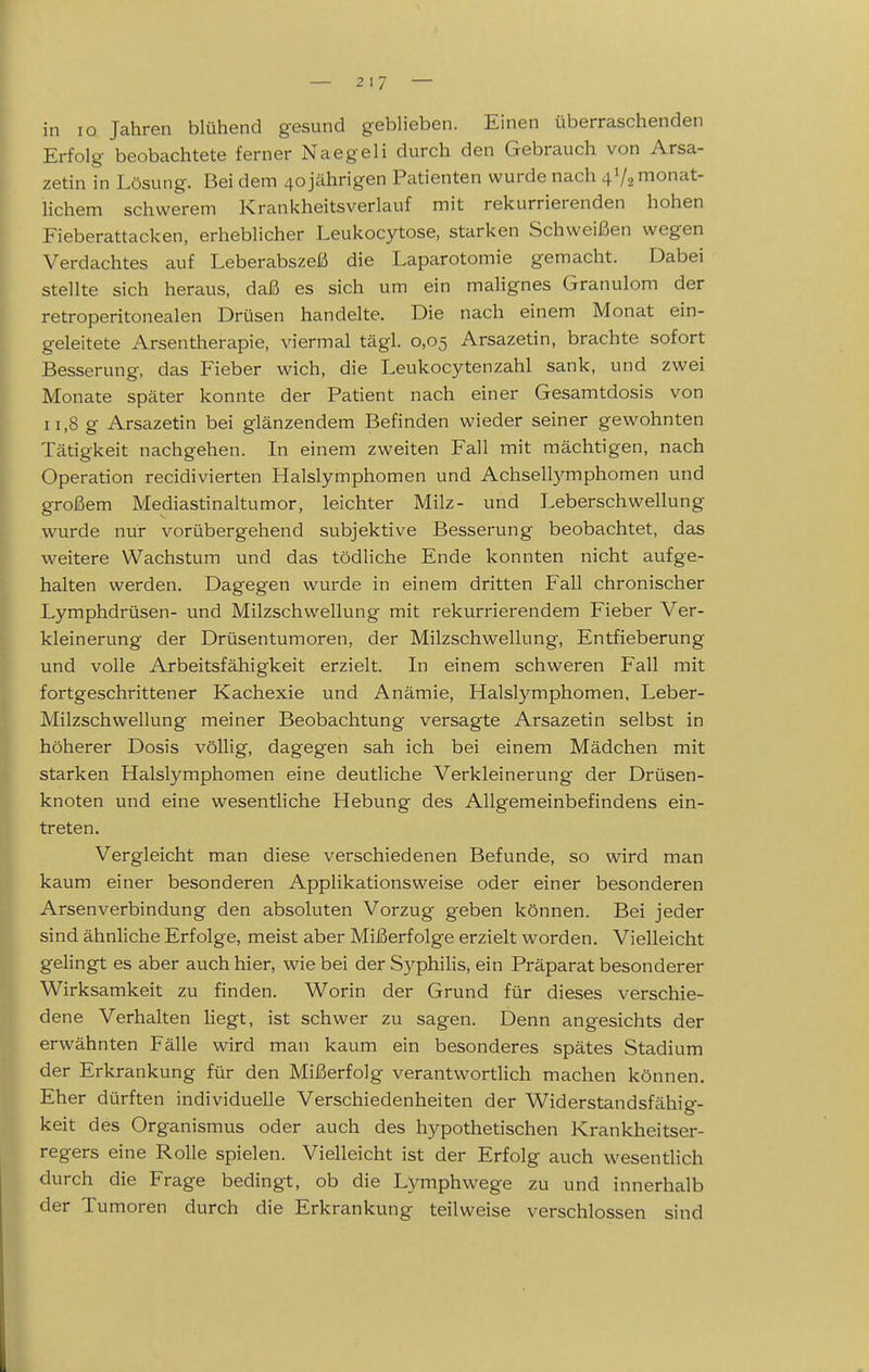 in lo Jahren blühend gesund geblieben. Einen überraschenden Erfolg beobachtete ferner Naegeli durch den Gebrauch von Arsa- zetin in Lösung. Bei dem 40 jährigen Patienten wurde nach 4V2 monat- lichem schwerem Krankheitsverlauf mit rekurrierenden hohen Fieberattacken, erheblicher Leukocytose, starken Schweißen wegen Verdachtes auf Leberabszeß die Laparotomie gemacht. Dabei stellte sich heraus, daß es sich um ein malignes Granulom der retroperitonealen Drüsen handelte. Die nach einem Monat ein- geleitete Arsentherapie, viermal tägl. 0,05 Arsazetin, brachte sofort Besserung, das Pleber wich, die Leukocytenzahl sank, und zwei Monate später konnte der Patient nach einer Gesamtdosis von 11,8 g Arsazetin bei glänzendem Befinden wieder seiner gewohnten Tätigkeit nachgehen. In einem zweiten Fall mit mächtigen, nach Operation recidivierten Halslymphomen und Achsellymphomen und großem Mediastinaltumor, leichter Milz- und Leberschwellung wurde nur vorübergehend subjektive Besserung beobachtet, das weitere Wachstum und das tödliche Ende konnten nicht aufge- halten werden. Dagegen wurde in einem dritten Fall chronischer Lymphdrüsen- und Milzschwellung mit rekurrierendem Fieber Ver- kleinerung der Drüsentumoren, der Milzschwellung, Entfieberung und volle Arbeitsfähigkeit erzielt. In einem schweren Fall mit fortgeschrittener Kachexie und Anämie, Halslymphomen, Leber- Milzschwellung meiner Beobachtung versagte Arsazetin selbst in höherer Dosis völlig, dagegen sah ich bei einem Mädchen mit starken Halslymphomen eine deutliche Verkleinerung der Drüsen- knoten und eine wesentliche Hebung des Allgemeinbefindens ein- treten. Vergleicht man diese verschiedenen Befunde, so wird man kaum einer besonderen Appükationsweise oder einer besonderen Arsenverbindung den absoluten Vorzug geben können. Bei jeder sind ähnliche Erfolge, meist aber Mißerfolge erzielt worden. Vielleicht gelingt es aber auch hier, wie bei der Syphilis, ein Präparat besonderer Wirksamkeit zu finden. Worin der Grund für dieses verschie- dene Verhalten liegt, ist schwer zu sagen. Denn angesichts der erwähnten Fälle wird man kaum ein besonderes spätes Stadium der Erkrankung für den Mißerfolg verantwortlich machen können. Eher dürften individuelle Verschiedenheiten der Widerstandsfähig- keit des Organismus oder auch des hypothetischen Krankheitser- regers eine Rolle spielen. Vielleicht ist der Erfolg auch wesentlich durch die Frage bedingt, ob die Lymphwege zu und innerhalb der Tumoren durch die Erkrankung teilweise verschlossen sind