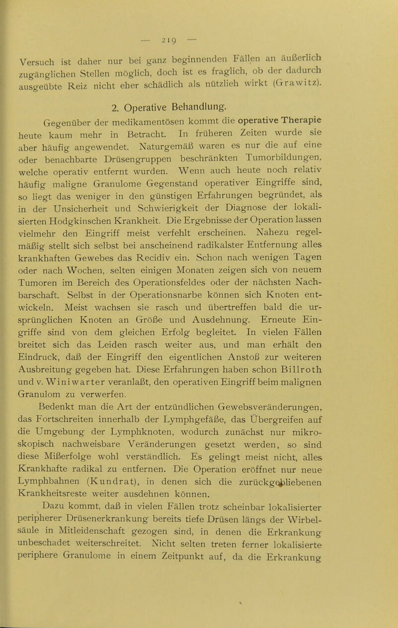 Versuch ist daher nur bei ganz beginnenden Fällen an äußerhch zugänglichen Stellen mögHch, doch ist es fraglich, ob der dadurch ausgeübte Reiz nicht eher schädlich als nützlieh wirkt (Grawitz). 2. Operative Behandlung. Gegenüber der medikamentösen kommt die operative Therapie heute kaum mehr in Betracht. In früheren Zeiten wurde sie aber häufig angewendet. Naturgemäß waren es nur die auf eine oder benachbarte Drüsengruppen beschränkten Tumorbildungen, welche operativ entfernt wurden. Wenn auch heute noch relativ häufig maligne Granulome Gegenstand operativer Eingriffe sind, so liegt das weniger in den günstigen Erfahrungen begründet, als in der Unsicherheit und Schwierigkeit der Diagnose der lokaU- sierten Hodgkinschen Krankheit. Die Ergebnisse der Operation lassen vielmehr den Eingriff meist verfehlt erscheinen. Nahezu regel- mäßig stellt sich selbst bei anscheinend radikalster Entfernung alles krankhaften Gewebes das Recidiv ein. Schon nach wenigen Tagen oder nach Wochen, selten einigen Monaten zeigen sich von neuem Tumoren im Bereich des Operationsfeldes oder der nächsten Nach- barschaft. Selbst in der Operationsnarbe können sich Knoten ent- wickeln. Meist wachsen sie rasch und übertreffen bald die ur- sprünglichen Knoten an Größe und Ausdehnung. Erneute Ein- griffe sind von dem gleichen Erfolg begleitet. In vielen Fällen breitet sich das Leiden rasch weiter aus, und man erhält den Eindruck, daß der Eingriff den eigentlichen Anstoß zur weiteren Ausbreitung gegeben hat. Diese Erfahrungen haben schon Billroth und V. Wini warter veranlaßt, den operativen Eingriff beim malignen Granulom zu verwerfen. Bedenkt man die Art der entzündlichen Gewebsveränderungen, das Fortschreiten innerhalb der Lymphgefäße, das Übergreifen auf die Umgebung der Lymphknoten, wodurch zunächst nur mikro- skopisch nachweisbare Veränderungen gesetzt werden, so sind diese Mißerfolge wohl verständlich. Es gelingt meist nicht, alles Krankhafte radikal zu entfernen. Die Operation eröffnet nur neue Lymphbahnen (Kundrat), in denen sich die zurückgebliebenen Krankheitsreste weiter ausdehnen können. Dazu kommt, daß in vielen Fällen trotz scheinbar lokalisierter peripherer Drüsenerkrankung bereits tiefe Drüsen längs der Wirbel- säule in Mitleidenschaft gezogen sind, in denen die Erkrankung unbeschadet weiterschreitet. Nicht selten treten ferner lokalisierte periphere Granulome in einem Zeitpunkt auf, da die Erkrankung