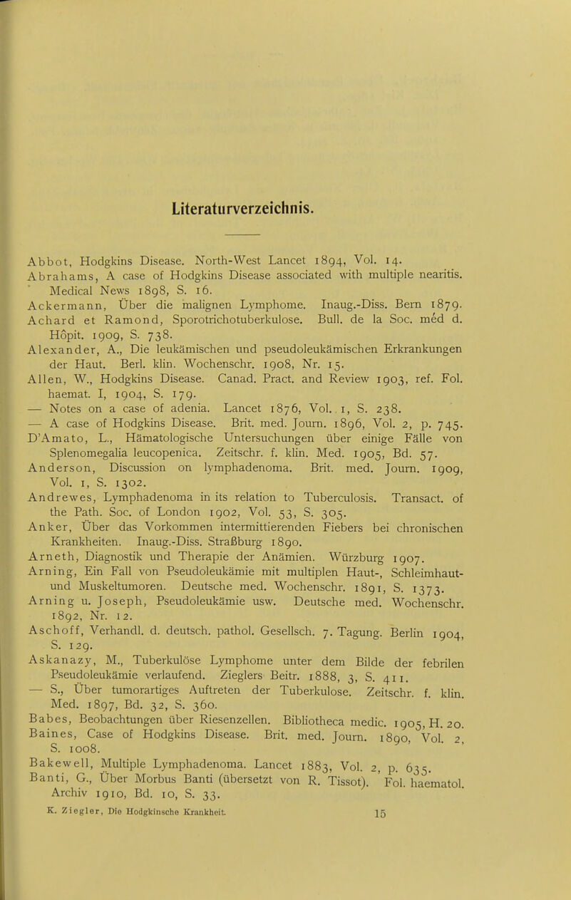 Literaturverzeichnis. Abbot, Hodgkins Disease. North-West Lancet 1894, Vol. 14. Abrahams, A case of Hodgkins Disease associated with multiple nearitis. Medical News i8g8, S. 16. Ackermann, Über die malignen Lymphome. Inaug.-Diss. Bern 1879. Achard et Ramond, Sporotrichotuberkulose. Bull, de la Soc. med d. Hopit. 1909, S. 738. Alexander, A., Die leukämischen und pseudoleukämischen Erkrankungen der Haut. Berl. klin. Wochenschr. 1908, Nr. 15. Allen, W., Hodgkins Disease. Canad. Pract. and Review 1903, ref. Fol. haemat. I, 1904, S. 17g. — Notes on a case of adenia. Lancet 1876, Vol. .1, S. 238. — A case of Hodgkins Disease. Brit. med. Jouni. 1896, Vol. 2, p. 745. D'Amato, L., Hämatologische Untersuchungen über einige Fälle von Splenomegalia leucopenica. Zeitschr. f. klin. Med. 1905, Bd. 57. Anderson, Discussion on lymphadenoma. Brit. med. Joum. 190g, Vol. I, S. 1302. Andrewes, Lymphadenoma in its relation to Tuberculosis. Transact. of the Path. Soc. of London igo2, Vol. 53, S. 305. Anker, Über das Vorkommen intermittierenden Fiebers bei chronischen Krankheiten. Inaug.-Diss. Straßburg i8go. Arneth, Diagnostik und Therapie der Anämien. Würzburg igo7. Arning, Ein Fall von Pseudoleukämie mit multiplen Haut-, Schleimhaut- und Muskeltumoren. Deutsche med. Wochenschr. i8gi, S. 1373. Arning u. Joseph, Pseudoleukämie usw. Deutsche med. Wochenschr. i8g2, Nr. 12. Aschoff, Verhandl. d. deutsch, pathol. Gesellsch. 7. Tagung. Berlin igo4, S. 12g. Askanazy, M., Tuberkulöse Lymphome unter dem Bilde der febrilen Pseudoleukämie verlaufend. Zieglers Beitr. 1888, 3, S. 411. — S., Über tumorartiges Auftreten der Tuberkulose. Zeitschr. f klin Med. i8g7, Bd. 32, S. 360. Babes, Beobachtungen über Riesenzellen. Bibliotheca medic. 1905, H. 20. Baines, Case of Hodgkins Disease. Brit. med. Joum. 1890, Vol. 2 S. 1008. Bakewell, Multiple Lymphadenoma. Lancet 1883, Vol. 2, p 635 Banti, G., Über Morbus Banti (übersetzt von R. Tissot). ' Fol. haematol. Archiv 1910, Bd. 10, S. 33. K. Ziegler, Die Hodgkinsche Krankheit 15