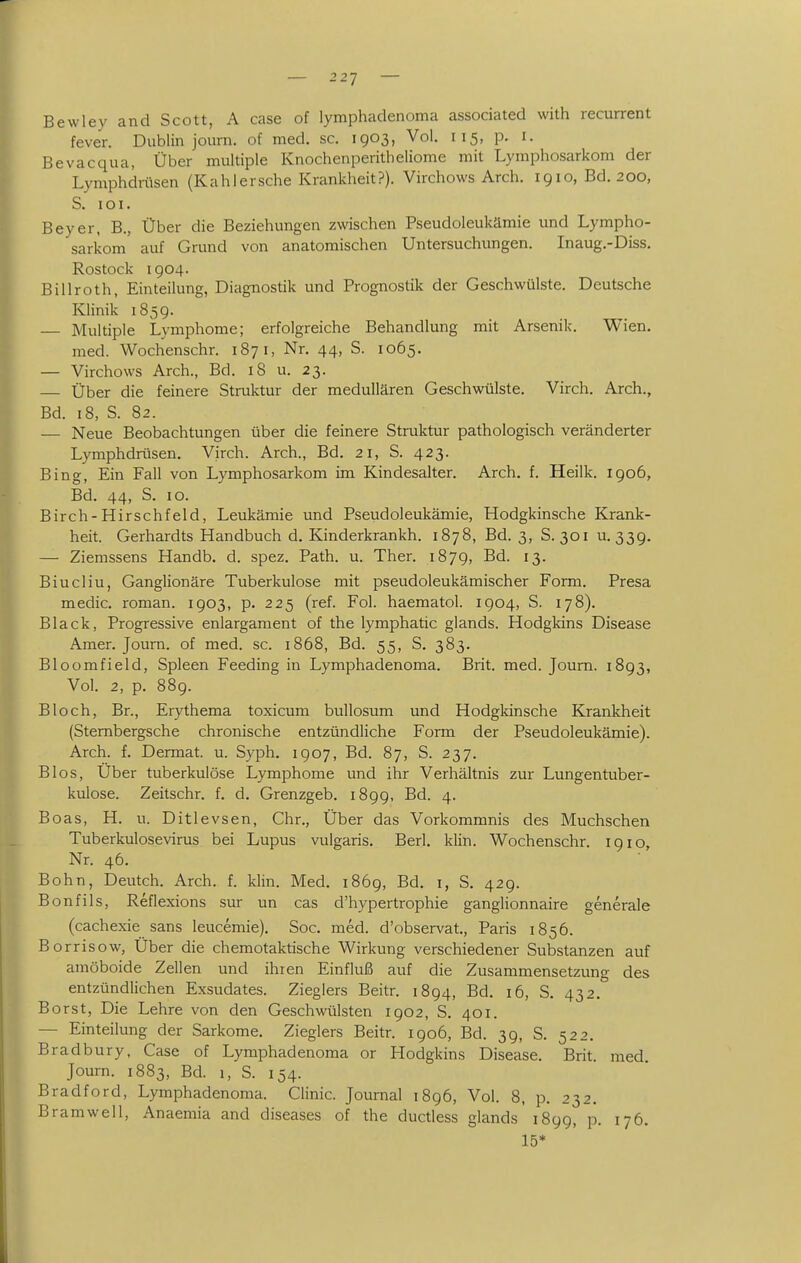 Bewley and Scott, A case of lymphadenoma associated with recurrent fever. Dublin journ. of med. sc. 1903, Vol. 115, p. i. Bevacqua, Über multiple Knochenperitheliome mit Lymphosarkom der Lymphdnisen (Kahlersehe Krankheit?). Virchows Arch. 1910, Bd. 200, S. loi. Beyer, B., Über die Beziehungen zwischen Pseudoleukämie und Lympho- sarkom auf Grund von anatomischen Untersuchungen. Inaug.-Diss. Rostock 1904. Billroth, Einteilung, Diagnostik und Prognostik der Geschwülste. Deutsche Klinik 1859. Multiple Lymphome; erfolgreiche Behandlung mit Arsenik. Wien. med. Wochenschr. 187 i, Nr. 44, S. 1065. — Virchows Arch., Bd. 18 u. 23. — Über die feinere Struktur der medullären Geschwülste. Virch. Arch., Bd. 18, S. 82. — Neue Beobachtungen über die feinere Struktur pathologisch veränderter Lymphdrtisen. Virch. Arch., Bd. 21, S. 423. Bing, Ein Fall von Lymphosarkom im Kindesalter. Arch. f. Heilk. 1906, Bd. 44, S. 10. Birch-Hirschfeld, Leukämie und Pseudoleukämie, Hodgkinsche Krank- heit. Gerhardts Handbuch d. Kinderkrankh. 1878, Bd. 3, S. 301 u. 339. — Ziemssens Handb. d. spez. Path. u. Ther. 1879, Bd. 13. Biucliu, Ganglionäre Tuberkulose mit pseudoleukämischer Form. Presa medic. roman. 1903, p. 225 (ref. Fol. haematol. 1904, S. 178). Black, Progressive enlargament of the lymphatic glands. Hodgkins Disease Amer. Journ. of med. sc. 1868, Bd. 55, S. 383. Bloomfield, Spleen Feeding in Lymphadenoma. Brit. med. Journ. 1893, Vol. 2, p. 889. Bloch, Br., Erythema toxicum bullosum und Hodgkinsche Krankheit (Stembergsche chronische entzündliche Form der Pseudoleukämie). Arch. f. Dermat. u. Syph, 1907, Bd. 87, S. 237. Bios, Über tuberkulöse Lymphome und ihr Verhältnis zur Lungentuber- kulose. Zeitschr. f. d. Grenzgeb. 1899, Bd. 4. Boas, H. u. Ditlevsen, Chr., Über das Vorkommnis des Muchschen Tuberkulosevirus bei Lupus vulgaris, Berk klin. Wochenschr. 1910, Nr. 46. Bohn, Deutch. Arch. f. klin. Med. 1869, Bd. i, S. 429. Bonfils, Reflexions sur un cas d'hypertrophie ganglionnaire generale (cachexie sans leucemie). Soc. med. d'observat., Paris 1856. Borrisow, Über die chemotaktische Wirkung verschiedener Substanzen auf amöboide Zellen und ihren Einfluß auf die Zusammensetzung des entzündlichen Exsudates. Zieglers Beitr. 1894, Bd. 16, S. 432. Borst, Die Lehre von den Geschwülsten 1902, S. 401. — Einteilung der Sarkome. Zieglers Beitr. 1906, Bd. 39, S. 522. Bradbury, Case of Lymphadenoma or Hodgkins Disease. Brit. med. Journ. 1883, Bd. 1, S. 154. Bradford, Lymphadenoma. Clinic. Journal 1896, Vol. 8, p. 232. Bramwell, Anaemia and diseases of the ductless glands' 1899, p. 176. 15*