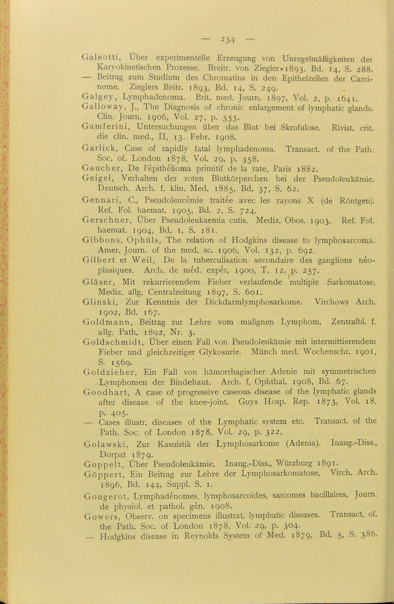 Galeotti, Über experimentelle Erzeugung von Unregelmäßigkeiten der Karyokinetischen Prozesse. Breitr. von Ziegler. 1893, Bd. 14, S, 288. — Beitrag zum Studium de.s Chromatins in den Epithelzellen der Carci- nome. Zieglers Beitr. 1893, Bd. 14, S, 249. Galgey, Lymphadenoma. Brit. med. Joum. 1897, Vol. 2, p. 1641. Galloway, J., The Diagnosis of chronic enlargement of lymphatic glands. Clin. Joum. igo6, Vol. 27, p. 353. Gamferini, Untersuchungen über das Blut bei Skrofulöse. Rivist. crit. die Clin, med., II, 13. Febr. 1908. Garlick, Gase of rapidly fatal lymphadenoma. Transact. of the Palh. Soc. of. London 1878, Vol. 29, p. 358. Gauch er, De l'epithelioma primitif de la rate, Paris 1882. Geigel, Verhalten der roten Blutkörperchen bei der Pseudoleukämie. Deutsch. Arch. f. klin. Med. 1885, Bd. 37, S. 62. Gennari, C, Pseudoleucemie traitee avec les rayons X (de Röntgen). Ref. Fol. haemat. 1905, Bd. 2, S. 724. Gerschner, Über Pseudoleukaemia cutis. Mediz. Obos. 1903. Ref. Fol. haemat. 1904, Bd. i, S. 181. Gibbons, Ophüls, The relation of Hodgkins disease to lymphosarcoma. Amer. Joum. of the med. sc. 1906, Vol. 132, p. 692. Gilbert et Weil, De la tuberculisation secondaire des ganglions neo- plasiques. Arch. de med. exper, 1900, T. 12, p. 257. Gläser, Mit rekurrierendem Fieber verlaufende multiple Sarkomatose. Mediz. allg. Centraizeitung 1897, S. 601. Glinski, Zur Kenntnis der Dickdarmlymphosarkome. Virchows Arch. 1902, Bd. 167. Gold mann, Beitrag zur Lehre vom malignen Lymphom. Zentralbl. f. allg. Path. 1892, Nr. 3. Goldschmidt, Über einen Fall von Pseudoleukämie mit intermittierendem Fieber und gleichzeitiger Glykosurie. Münch med. Wochenschr. 1901, S. 1569. Goldzieher, Ein Fall von hämorrhagischer Adenie mit symmetrischen Lymphomen der Bindehaut. Arch. f, Ophthal. 1908, Bd. 67. Goodhart, A case of progressive caseous disease of the lymphatic glands after disease of the knee-joint. Guys Hosp. Rep. 1873, Vol. 18, p. 405. — Cases illustr. diseases of the Lymphatic System etc. Transact. of the Path. Soc. of London 1878, Vol. 2g, p. 322. Golawski, Zur Kasuistik der Lymphosarkome (Adenia). Inaug.-Diss., Dorpat 1879. Goppelt, Über Pseudoleukämie. Inaug.-Diss., Würzburg 1891. Göppert, Ein Beitrag zur Lehre der Lymphosarkomatose, Virch. Arch. 1896, Bd. 144, Suppl. S. I. Gougerot, Lymphadenomes, lymphosarcoides, sarcomes bacillaires. Joum. de physiol. et pathol. gen. 1908. Gowers, Observ. on specimens illustrat. lymphatic diseases. Transact. of. the Path. Soc. of London 1878, Vol. 29, p. 304. — Hodgkins disease in Reynolds System of Med. 1879, Bd. 5, S. 386.