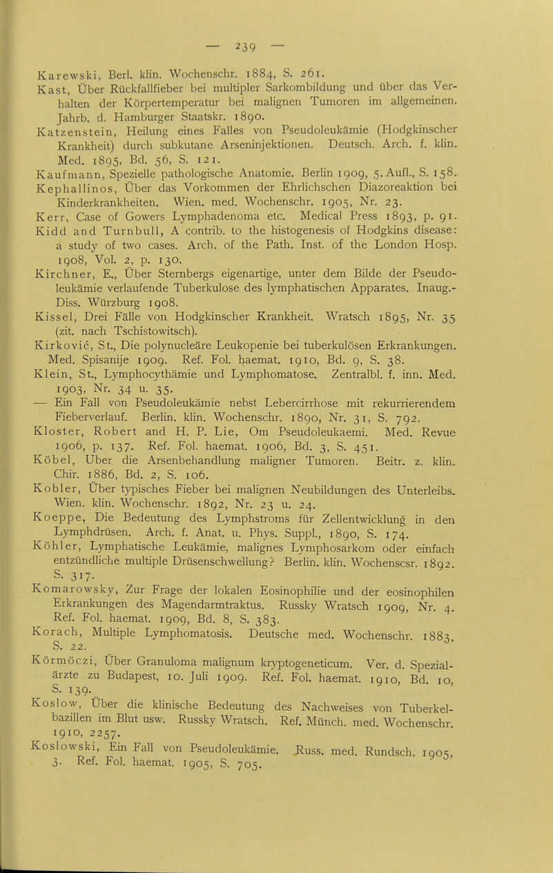 — 23Q — Karewski, Berl. klin. Wochenschr. 1884, S. 261. Kast, Über Rückfallfieber bei multipler Sarkombildung und über das Ver- halten der Körpertemperatur bei malignen Tumoren im allgemeinen. Jahrb. d. Hamburger Staatskr. 1890. Katzenstein, Heilung eines Falles von Pseudoleukämie (Hodgkinscher Krankheit) durch subkutane Arseninjektionen. Deutsch. Arch. f. klin. Med. 1895, Bd. 56, S. 121. Kaufmann, Spezielle pathologische Anatomie. Berlin 1909, 5. Aufl., S. 158. Kephallinos, Über das Vorkommen der Ehrlichschen Diazoreaktion bei Kinderkrankheiten. Wien. med. Wochenschr. 1905, Nr. 23. Kerr, Gase of Gowers Lymphadenoma etc. Medical Press 1893, p. 91- Kidd and Turnbull, A contrib. to the histogenesis of Hodgkins disease: a study of two cases. Arch. of the Path. Inst, of the London Hosp. 1908, Vol. 2, p. 130. Kirchner, E., Über Sternbergs eigenartige, unter dem Bilde der Pseudo- leukämie verlaufende Tuberkulose des lymphatischen Apparates. Inaug.- Diss. Würzburg 1908. Kissel, Drei Fälle von Hodgkinscher Krankheit. Wratsch 1895, Nr. 35 (zit. nach Tschistowitsch). Kirkovic, St., Die polynucleäre Leukopenie bei tuberkulösen Erkrankungen. Med. Spisanije 1909. Ref. Fol. haemat. 1910, Bd. 9, S. 38. Klein, St., Lymphocythämie und Lymphomatose. Zentralbl. f. inn. Med. 1903, Nr. 34 u. 35. — Ein Fall von Pseudoleukämie nebst Lebercirrhose mit rekurrierendem Fieberverlauf. Berlin, klin. Wochenschr. i8go, Nr. 31, S. 792. Kloster, Robert and H. P. Lie, Om Pseudoleukaemi. Med. Revue igo6, p. 137. Ref. Fol. haemat. 1906, Bd. 3, S. 451. Köbel, Uber die Arsenbehandlung maligner Tumoren. Beitr. z. klin. Chir. 1886, Bd. 2, S. 106. Kobler, Über typisches Fieber bei malignen Neubildungen des Unterleibs. Wien. klin. Wochenschr. 1892, Nr. 23 u. 24. Koeppe, Die Bedeutung des Lymphstroms für Zellentwicklung in den Lymphdrüsen. Arch. f. Anat. u. Phys. Suppl., 1890, S. 174. Köhler, Lymphatische Leukämie, malignes Lymphosarkom oder einfach entzündliche multiple Drüsenschwellung? Berlin, klin. Wochenscsr. 1892. S. 317. Komarowsky, Zur Frage der lokalen Eosinophilie und der eosinophilen Erkrankungen des Magendarmtraktus. Russky Wratsch 1909, Nr. 4. Ref. Fol. haemat. 1909, Bd. 8, S. 383. Korach, Multiple Lymphomatosis. Deutsche med. Wochenschr. 1883, S. 22. Körmöczi, Über Granuloma malignum kryptogeneticum. Ver. d. Spezial- ärzte zu Budapest, 10. Juli 1909. Ref. Fol. haemat. 1910 Bd 10 S. 139. Koslow, Über die klinische Bedeutung des Nachweises von Tuberkel- bazillen im Blut usw. Russky Wratsch. Ref. Münch, med. Wochenschr 1910, 2257. Koslowski, Ein Fall von Pseudoleukämie. Russ. med. Rundsch. loos