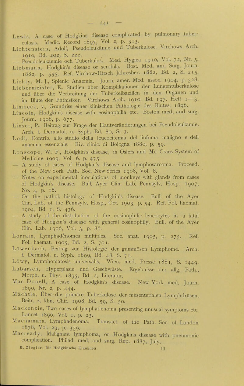 Lewis, A case of Hodgkins disease complicated by pulmonary iuber- culosis. Medic. Record 1897, Vol. 2, p. 313. Lichtenstein, Adolf, Pseudoleukäraie und Tuberkulose. Virchows Arch. 19IG, Bd. 202, S. 222. — Pseudoleukaemie och Tuberkulös'. Med. Hygiea 1910, Vol. 72, Nr. 5. Lieb mann, Hodgkin's disease or scrofula. Bost. Med. and Surg. Journ. 1882, p. 555. Ref. Virchow-Hirsch Jahresber. 1882, Bd. 2, S. 215. Lichty, M. J., Splenic Anaemia. Journ. amer. Med. assoc. 1904, p. 528. Liebermeister, E., Studien über Komplikationen der Lungentuberkulose und über die Verbreitung der Tuberkelbazillen in den Organen und im Blute der Phthisiker. Virchows Arch. 1910, Bd. 197, Heft 1—3. Limbeck, v., Grundriss einer klinischen Pathologie des Blutes, i8g6. Lincoln, Hodgkin's disease with eosinophilia etc. Boston med. and surg. Journ, 1908, p. 677. Linser, P., Beitrag zur Frage der Plautveränderungen bei Pseudoleukämie. Arch. f. Dermatol. u. Syph. Bd. 80, S. 3, Lodi, Contrib. allo studio della leucocitemia del linfoma maligno e dell anaemia essenziale. Riv. clinic. di Bologna 1880, p. 5g. Longcope, W. F., Hodgkin's disease, in Oslers and Mc. Graes System of Medicine 1909, Vol. 6, p. 475. — A study of cases of Hodgkin's disease and lymphosarcoma. Proceed. of the New York Path. Soc. New Series igo8, Vol. 8. — Notes on experiraental inoculations of monkeys with glands from cases of Hodgkin's disease. Bull. Ayer CUn. Lab. Pennsylv. Hosp. 1907, No. 4, p. 18. — On the pathol. histology of Hodgkin's disease. Bull, of the Ayer Clin. Lub. of the Pennsylv. Hosp., Oct. 1903, p. 54. Ref. Fol. haemat. 1904, Bd. I, S. 436. — A study of the distribution of the eosinophilic leucocytes in a fatal case of Hodgkin's disease with general eosinophily. Bull, of the Ayer Glin. Lab. 1906, Vol. 3, p. 86. Lorrain, Lymphadenomes multiples. Soc. anat. 1905, p. 275. Ref. Fol. haemat. 1905, Bd. 2, S. 701. Löwenbach, Beitrag zur Histologie der gummösen Lymphome. Arch. f. Dermatol. u. Syph. 1899, Bd. 48, S. 71. Löwy, Lymphomatosis universalis. Wien. med. Presse 1881, S. 1449. Lubarsch, Hyperplasie und Geschwüste. Ergebnisse der allg. Path., Morph, u. Phys. 1895, Bd. 2, Literatur. MacDonell, A case of Hodgkin's disease. New York med. Joum. 1890, Nr. 2, p. 444. Mächtie, Über die primäre Tuberkulose der mesenterialen Lymphdrüsen. Beitr. z. klin. Ghir. 1908, Bd. 59, S. 50. Mackenzie, Two cases of lymphadenoma presenting unusual Symptoms etc. Lancet 1896, Vol. i, p. 23. Macnamara, Lymphadenoma. Transact. of the Path. Soc. of London 1878, Vol. 29, p. 359. Macready, Malignant lymphoma, or Hodgkins disease with pneumonic compliccition. Philad. med. and surg. Rep. 1887, July. K. Zie^ler, Die Hodgkinsche Kiankheit. lü