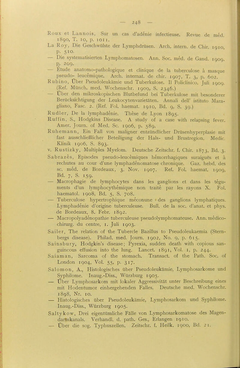 Rüux et Lannois, Sur im cas d'adenie infectieuse. Revue de med. 1890, T. 10, p. loi I. La Roy, Die Geschwülste der Lymphdrüsen. Arch, intern, de Chir. ig 10, p. 510. — Die systematisierten Lymphomatosen. Ann. Soc. med. de Gand. 1909. R- 209. — Etüde anatomo-pathologique et clinique de la tuberculose ä masque pseudo- leucemique. Arch. internat. de chir. 1907, T. 3, p. 602. Rubino, Über Pseudoleukämie und Tuberkulose. II Policlinico, Juli igog. (Ref. Münch, med. Wochenschr. 1909, S. 2346.) — Über den mikroskopischen Blutbefund bei Tuberkulose mit besonderer Berücksichtigung der Leukocytenvarietäten. Annali dell' istituto Mara- gliano, Fase. 2. (Ref. Fol. haemat. 1910, Bd. 9, S. 3g.) Rudi er, De la lymphadenie. These de Lyon 1895. Ruffin, S., Hodgkins Disease. A study of a case with relapsing fever. Amer. Journ. of Med. Sc. 1906, p. 589. Ruhemann, Ein Fall von maligner entzündlicher Drüsenhyperplasie mit fast ausschließlicher Beteiligung der Hals- und Brustregion. Medic. Klinik igo6, S. 893. V. Rustizky, Multiples Myelom. Deutsche Zeitschr. f. Chir. 1873, Bd. 3. Sabrazes, Episodes pseudo-leucemiques hemorrhagiques suraigues et a rechutes au cour d'une lymphadenomatose chronique. Gaz. hebd. des sc. med. de Bordeaux, 3. Nov. 1907. Ref. Fol. haemat. igog, Bd. 7, S. 15g. — Macrophagie de lymphocytes dans les ganglions et dans les tegu- ments d'un lymphocythemique non traite par les rayons X. Fol. haematol. 1908, Bd. 5, S. 708. — Tuberculose hypertrophique meconune ■ des ganglions Ij^mphatiques. Lymphadenie d'origine tuberculeuse. Bull, de la soc. d'anat. et phys. de Bordeaux, 8. Febr. i8g2. — Macropolyadenopathie tuberculeuse pseudolymphomateuse. Ann. medico- chirurg. du centre, i. Juli 1903. Sailer, The relation of the Tubercle Bazillus to Pseudoleukaemia (Stem- bergs disease). Philad. med. Journ. 1902, No. 9, p. 615. Sainsbury, Hodgkin's disease; Pyrexia, sudden death with copious san- guincous effusion into the lung. Lancet. 1891, Vol. i, p. 244. Saiaman, Sarcoma of the stomach. Transact. of the Path. Soc. of London 1904, Vol. 55, p. 317. Salomon, A., Histologisches über Pseudoleukämie, Lj^mphosarkome und Syphilome. Inaug.-Diss., Würzburg 1905. — Über Lymphosarkom mit lokaler Aggressivität unter Beschreibung eines mit Hodentumor einhergehenden Falles. Deutsche med. Wochenschr. 1898, Nr. 10. — Histologisches über Pseudoleukämie, Lymphosarkom und Sj'^philome. Inaug.-Diss., Würzburg 1905. Saltykow, Drei eigentümliche Fälle von Lymphosarkomatose des Magen- darmkanals. Verhandl. d. path. Ges., Erlangen 1910. — Über die sog. Typhuszellen. Zeitschr. f. Heilk. 1900, Bd. 21.