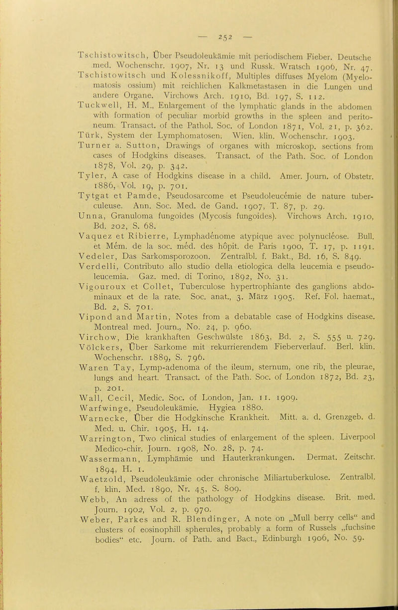 Tschistowitsfh, Über Pseudoleukämie mit peiiodischem Fieber. Deutsche med. Wochcnschr. 1907, Nr. 13 und Russk. Wralsch igoö, Nr. 47. Tschistowitsch und Kolessnikoff, Multiples diffuses Myelom (Myelo- matosis ossium) mit reichlichen Kalknietastasen in die Lungen und andere Organe. Virchows Arch. 1910, Bd. 197, S. 112. Tuckwell, H. M., Enlargement of the lymphatic glands in the abdomen with forniation of peculiar morbid growths in the spieen and Perito- neum. Transacl. of the Pathol. Soc. of London 1871, Vol. 21, p. 362. Türk, System der Lymphomatosen. Wien. klin. Wochenschr. 1903. Turner a. Sutton, Drawings of organes with microskop. sections from cases of Hodgkins diseases. Transact. of the Path. Soc. of London 1878, Vol. 29, p. 342. Tyler, A case of Hodgkins disease in a child. Amer. Journ, of Obstetr. 1886, Vol. 19, p. 701. Tytgat et Pamde, Pseudosarcome et Pseudoleuccmie de nature tuber- culeuse. Ann. Soc. Med. de Gand. 1907, T. 87, p. 29. Unna, Granuloma fungoides (Mycosis fungoides). Virchows Arch. ig 10, Bd. 202, S. 68. Vaquez et Ribierre, Lymphadenome atj'pique avec poiynucleose. Bull. et Mem. de la soc. med. des hopit. de Paris 1900, T. 17, p. 1191. Vedeler, Das Sarkomsporozoon. Zentralbl. f. Bakt., Bd. 16, S. 849. Verdeiii, Contributo allo studio della etiologica della leucemia e pseudo- leucemia. Gaz. med. di Torino, 1892, No. 31. Vigouroux et CoUet, Tuberculose hypertrophiante des ganglions abdo- minaux et de la rate. Soc. anat, 3. März 1905. Ref. Fol. haemat., Bd. 2, S. 701. Vipond and Martin, Notes from a debatable case of Hodgkins disease. Montreal med. Journ., No. 24, p. 960. Virchow, Die krankhaften Geschwülste 1863, Bd. 2, S. 555 u. 729. VöIckers, Über Sarkome mit rekurrierendem Fieberverlauf. Berl. klin. Wochenschr. 1889, S. 796. Waren Tay, Lymp-adenoma of the ileum, sternum, one rib, the pleurae, lungs and heart. Transact. of the Path. Soc. of London 1872, Bd. 23, p. 201. Wall, Cecil, Medic. Soc. of London, Jan. 11. 1909. Warfwinge, Pseudoleukämie. Hygiea 1880. Warnecke, Über die Hodgkinsche Krankheit. Mitt. a. d. Grenzgeb. d. Med. u. Chir. 1905, H. 14. Warrington, Two clinical studies of enlargement of the spieen. Liverpool Medico-chir. Journ. 1908, No. 28, p. 74. Wassermann, Lymphämie und Hauterkrankungen. Dermat. Zeitschr. 1894, H. I. Waetzold, Pseudoleukämie oder chronische Miliartuberkulose. Zentralbl. f. klin. Med. 1890, Nr. 45, S. 809. Webb, An adress of the pathology of Hodgkins disease. Brit. med. Journ. 1902, Vol. 2, p. 970. Weber, Parkes and R. Blendinger, A note on „Mull berry cells and Clusters of eosinophill spherules, probably a form of Russeis „fuchsme bodies etc. Journ. of Path. and Bact., Edinburgh 1906, No. 59.